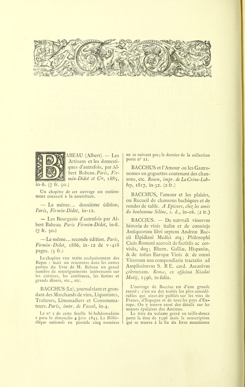 ABEAU (Albert). — Les Artisans et les domesti- ques d'autrefois, par Al- bert Babeau.Paru, Fir- min-Didot et O^, 1885, in-8. (7 fr. 50.) Un chapitre de cet ouvrage est entière- ment consacré à la nourriture. — Le même... deuxième édition, Paris^ Fiimin-Didot, in-12. — Les Bourgeois d'autrefois par Al- bert Babeau. Paris Firinin-Didot, in-8. (7 fr- 50.) — Le même... seconde édition. Paris, Firmin-Didot, 1886, in-12 de v-418 pages. (3 fr.) Le chapitre vin traite exclusivement des Repas : mais on rencontre dans les autres parties du livre de M. Babeau un grand nombre de renseignements intéressants sur les cuisines, les confitures, les festins et grands dîners, etc., etc. BACCHUS (Le), journal riant et gron- dant des Marchands de vins, Liquoristes, Traiteurs, Limonadiers et Consomma- teurs. Parw, imbr. de Vassal, in-4. Le n I de cette feuille bi-hebdomadaire a paru le dimanche 4 juin 1843. La BibJio- Ibéqiic nationale en possède cinq numéros ne se suivant pas ; le dernier de la collection porte n II. BACCHUS et l'Amour ou les Gastro- nomes en goguettes contenant des chan- sons, etc. Rouen, iiiipr. de LaCrène-Lab- hey, iSij, in-32. (2 fr.) BACCHUS, l'amour et les plaisirs, ou Recueil de chansons bachiques et de rondes de table. A Epicure, chex^ les amis du bonhomme Silène, s. d., in-i6. (2 fr.) BACCIUS. — De natvrali vinorvm historia de vinis itali;e et de conuiujs Antiquorum libri septem Andreœ Bac- cii Elpidiani Medici atq ; Philosophi Ciuis Romani accessit de factitiis ac cer- visiis, deq ; Rhem. Galliaa, Hispaniœ, & de totius Europaa Vinis & de omni Vinorum usu compendiaria tractatio ad Amplissimvm S. RE. card. Ascanivm colvmnam. Romw, ex ofjicina Nicolai Mutij, 1596, in-folio. L'ouvrage de Baccius est d'une grande rareté ; c'est un des traités les plus considé- rables qui aient été publiés sur les vins de France, d'Espagne et de tous les pays d'Eu- rope. On y trouve aussi des détails sur les mœurs épulaires des Anciens. Le titre du volume gravé en taille-douce porte la date de 1596 mais la souscription qui se trouve à la fin du livre mentionne