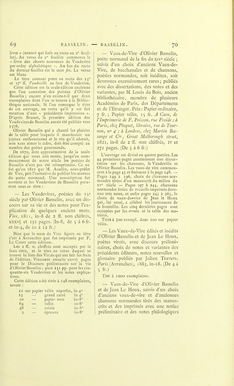 livre « (sonnet qui finit au recto au 2° feuil- let). Au verso du 2° feuillet commence le « livre des chants nouveaux de Vaudevire par ordre alpliabétique ». Au bas du recto du dernier feuillet est le mot fin. Le verso est blanc Le titre courant porte au recto des 15° et 17° ff. Vaudeville au Heu de Vaudevire. Cette édition est la seule édition ancienne que l'on connaisse des poésies d'Olivier Basselin ; encore n'en existe-t-il que deux exemplaires dont l'un se trouve à la Biblio- thèque nationale. Si l'on remarque le titre de cet ouvrage, on verra qu'il y est fait mention d'une « précédente impression ». D'après Brunet, la première édition des Vaude vires de Basselin aurait été publiée vers 1576. Olivier Basselin qui a chanté les plaisirs de la table pour lesquels il manifestait un joyeux enthousiasme et le vin qu'il adorait, non sans aimer le cidre, doit être compté au nombre des poètes gourmands. De 1670, date approximative de la seule édition qui nous soit restée^ jusqu'au com- mencement de notre siècle les poésies de Basselin n'ont pas été réimprimées. Ce ne fut qu'en 1811 que M. Asselin, sous-préfet de Vire, prit l'initiative de publier les œuvres du poète normand. Une souscription fut ouverte et les Vaudevires de Basselin paru- rent sous ce titre : — Les Vaudevires, poésies du 15e siècle par Olivier Basselin, avec un dis- cours sur sa vie et des notes pour l'ex- plication de quelques anciens mots. Vii-e. 1811, in-8 de 2 fi. non chiffrés, xxxvj et 131 pages. (In-8, de 5 à 6 fr. et in-4, de 10 à 12 fr.) Bien que le nom de Vire figure au titre c'est à Avranches que fut imprimée par F. Le Court cette édition. Les 2 ff. n. chiffrés sont occupés par le faux titre, et le titre au verso duquel se trouve la liste des Virois qui ont fait les frais de l'édition. Viennent ensuite xxxvj pages pour le Discours préliminaire sur la vie d'Olivier Basselin ; puis 131 pp. pour les cin- quante-six Vaudevires et les notes explica- tives. Cette édition a été tirée à 148 exemplaires, savoir : xr sur papier vélin superfin, in 4 13 — grand carré in 4° 10 — papier rose in-8'' 64 — vélin in-8° 48 — raisin in-S ■2 — épreuve in-8° — Vaux-de-Vire d'Olivier Basselin, poète normand de la fin du xiv^ siècle ; suivis d'un choix d'anciens Vaux-de- Vire, de bacchanales et de chansons, poésies normandes, soit inédites, soit devenues excessivement rares; publiés avec des dissertations, des notes et des variantes, par M. Louis du Bois, ancien bibliothécaire, membre de plusieurs Académies de Paris, des Départemens et de l'Etranger. Prix: Papier ordinaire, 7 fr. ; Papier vélin, 15 ïr. A Caen, de l'Imprimerie de F. Poisson, rue Froide ; à Paris, che\ Pluquet, libraire, rue de Tour- non, n° 4 ; à Londres, che\ Martin Bos- sange et Ci<=, Great Malboroiigh street, 1821, in-8 de 2 ff. non chiffrés, iv et 271 pages, (De 5 à 6 fr.) L'ouvrage est divisé en quatre parties. Les 44 premières pages contiennent une disser- tation sur les chansons, le Vaudeville et Olivier Basseliu. Les vaux-de vire commen- cent à la page 45 et finissent à la page 148. — Pages 14g à ig6, choix de chansons nor- mandes tirées d'un manuscrit du milieu du xv siècle — Pages 197 à 244, chansons normandes tirées de recueils imprimés deve- nus très rares, et enfin pages 245 à 265, le choix de vaux-de-vire de Jean le Houx qui, lui aussi, a célébré les jouissances de la bouteille. Les cinq dernières pages sont occupées par les errata et la table des ma- tières. Tirés à 500 exempl. dont 100 sur papier vélin. — Les Vaux-de-Vire édités et inédits d'Olivier Basselin et de Jean Le Houx, poètes virois, avec discours prélimi- naires, choix de notes et variantes des précédents éditeurs, notes nouvelles et glossaire publiés par Julien Travers. Pam (Avranches), 1883, in-i8. (De 4 à 5 fr.) Tiré à 1000 exemplaires. — Vaux-de-Vire d'Olivier Basselin et de Jean Le Houx, suivis d'un choix d'anciens vaux-de-vire et d'anciennes chansons normandes tirés des manus- crits et des imprimés avec une notice préliminaire et des notes philologiques