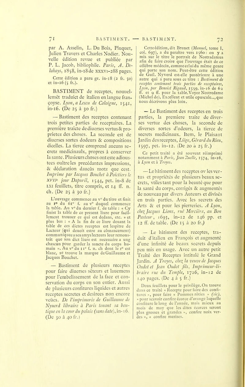 par A. Asselin, L. Du Bois, Pluquet, Julien Travers et Charles Nodier. Nou- velle édition revue et publiée par P. L. Jacob, bibliophile. Paris, A. De- Jahays. 1858, in-i8de xxxvi-288 pages. Cette édition a paru gr. in-18 (2 fr. 50) et in-i6 (5 fr.). BASTIMENT de receptes, nouuel- lemêt traduict de italien en langue fran- çoyse. Lyon, a Lcscii de Cohigne, 1541, in-i6. (De 25 à 30 fr.) — Bastiment des receptes contenant trois petites parties de receptaires. La première traicte dediuerses vertus&pro- prietez des choses. La seconde est de diuerses sortes dodeurs & compositions dicelles. La tierce comprend aucuns se- cretz medicinaulx, propres à conserver la santé. Plusieurs choses ont este adious- tees oultreles précédantes impressions, & déclaration daucûs motz que cest. Imprime par lacqiies Boucliet à Poictiers le xi^i/e jour Dapiiril, 1544, pet. in-8 de LXi feuillets, titre compris, et 14 fif. n. ch. (De 25 à 30 fr.) L'ouvrage commence au v° du titre et finit au r» du 61° f. au v duquel commence la table. Au v° du dernier f. de table : « Cy finist la table de ce présent liure pour facil- lement trouuer ce qui est dedans, etc. » et plus bas : « A la fin de ce liure deuant la table de ces dictes receptes est lespitre de Lacteur (qui deuoit estre au cômancement) communiquée a ses amyslecteurs leur remons- trât que son dict liure est nécessaire a ung chascun pour garder la sancte du corps hu- main ». Au v du 11° f. n. ch dont le r° est blanc, se trouve la marque de Guillaume et Jacques Bouchet. — Bastiment de plusieurs receptes pour faire diuerses sêteurs et lauemens pour l'embelissement de la face et con- servation du corps en son entier. Aussi de plusieurs confitures liquides et autres receptes secrètes et désirées non encore veiies. De l'imprimerie de Guillaume de Nyuerd libraire à Paris tenant sa Ion- tique en la cour du palais (sans date), in-16. (De 30 à 40 fr.| Cette édition, dit Brunei {Manuel, tome I, col. 697), a du paraître vers i<;6o: on y a mis sur le titre le portrait de Nostradamus afin de faire croire que l'ouvrage était de ce célèbre médecin, commecelui du même genre qui porte son nom. Peut-être cette édition de Guil. Nyverd est-elle postérieure à une autre qui a paru sous ce titre : Bastiment de receptes contenant trois parties de receptaires, Lyon, par Bcnoist Rigaud, 1559, in-] 6 de 62 ff. et 9 ff. pour la table. Voyez Nostredame (Michel de). Excellent et utile opuscule.., que nous décrivons plus loin. — Le Bastiment des receptes en trois parties, la première traite de diver- ses vertuz des choses, la seconde de diverses sortes d'odeurs, la tierce de secrets médicinaux. Item, le Plaisant Jardin des receptes, Liège, Gérard du Rien, 1597, pet. in-i2. (De 20 à 25 fr.) Ce petit traité a été souvent réimprimé notamment 3. Paris, Jean Ruelle, 1574, in-i6, à Lyon et .à Troyes. ■—Lebàtimentdes receptes ov les ver- tus et propriétés de plusieurs beaux se- crets, vtilestant pour la beauté que pour la santé du corps, corrigés & augmentés de nouveau par divers Auteurs et divisés en trois parties. Avec les secrets des Arts & et pour les pierreries. A Lyon, che^ Jacques Lions, rue Mercière, au Bon Pasteur, 1695, in-12 de 146 pp. et 12 if. de table. (De 13 à 20 fr.j — Le bâtiment des receptes, tra- duit d'italien en François et augmenté d'une infinité de beaux secrets depuis peu mis en usage. Avec un autre petit Traité des Receptes intitulé le Grand jardin. A Troyes, che\ la veuve de Jacques Oudot et Jean Oudot Jils, Imprimeur-li- hraire rue du Temple, 1726, in-12 de I 40 pages. (De 4 à 5 fr.) Deux feuillets pour le privilège. On trouve dans ce traité « Recepte pour faire des confi- tures », pour fliire « Pommes rôties •> (sic),  pour scavoir confire écorce d'orange laquelle confiture le long de l'année, mais mieux au mois de may que les dites écorces seront plus grosses et grandes », confire noix ver- des », « confire merises.