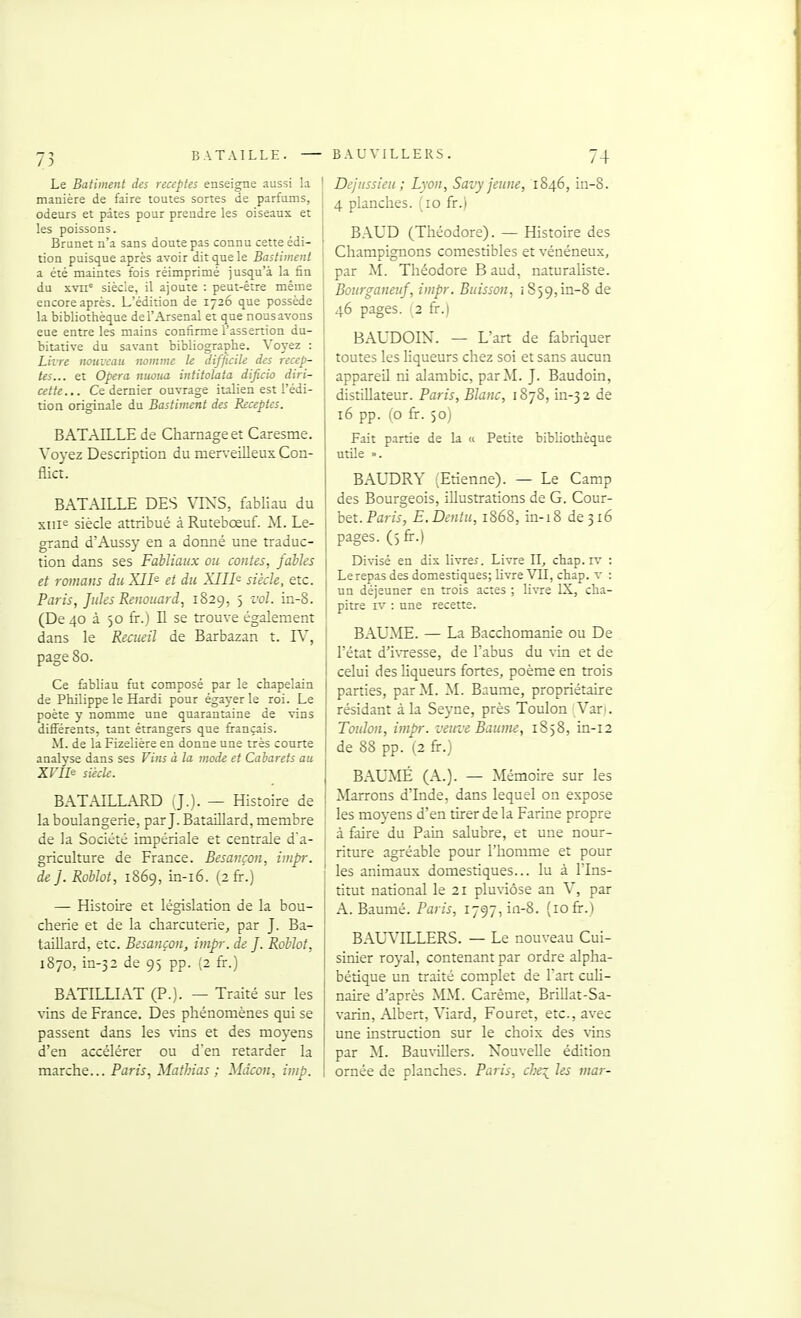 Le Bâtiment des receptes enseigne aussi la I manière de faire toutes sortes de parfums, odeurs et pâtes pour prendre les oiseaux et les poissons. Brunet n'a sans doute pas connu cette édi- tion puisque après avoir dit que le Bastiineiil a été maintes fois réimprimé jusqu'à la fin du svii= siècle, il ajoute : peut-être même encore après. L'édition de 1726 que possède la bibliothèque de l'Arsenal et que noasavons eue entre les mains confirme l'assertion du- bitative du savant bibliographe. Voyez : Livre nouveau nomme le difficile des recep- tes... et Opéra ntioua intitolata dijicio diri- cette... Ce dernier ouvrage italien est l'édi- tion originale du Bastiment des Eiceptes. BATAILLE de Charnage et Caresme. Voyez Description du men-eilleux Con- flict. BATAILLE DES VIN^S, fabliau du xiiif^ siècle attribué àRutebœuf. M. Le- grand d'Aussy en a donné une traduc- tion dans ses Fabliaux ou contes, fables et romans duXII^ et du XIII^ siècle, etc. Paris, fuies Renouard, 1829, 5 vol. in-8. (De 40 à 50 fr.) Il se trouve également dans le Recueil de Barbazan t. IV, page 80. Ce &bliau fut composé par le chapelain de Philippe le Hardi pour égayer le roi. Le poète y nomme une quarantaine de vins différents, tant étrangers que français. M. de la Fizelière en donne une très courte analyse dans ses Vins à la mode et Cabarets au ZFIIe siècle. BATAILLARD (J.). — Histoire de la boulangerie, par J. Bataillard, membre de la Société impériale et centrale d'a- griculture de France. Besançon, impr. de f. Roblot, 1869, in-i6. (2 fr.) — Histoire et législation de la bou- cherie et de la charcuterie, par J. Ba- taiUard, etc. Besançon, impr. de f. Roblot, 1870, in-32 de 9) pp. (2 fr.) BATILLIAT (P.). — Traité sur les vins de France. Des phénomènes qui se passent dans les \ins et des moyens d'en accélérer ou d'en retarder la marche... Pam, Mathias ; Mdcon, imp. Dejussieu; Lyon, Savy jeune, 1846, in-8. 4 planches. (10 fr.) BAUD (Théodore). — Histoire des Champignons comestibles et vénéneux, par M. Théodore Baud, naturaliste. Bourganeuf, impr. Buisson, 1859,in-8 de 46 pages. 12 fr.) BAUDOIN. — L'art de fabriquer toutes les liqueurs chez soi et sans aucun appareil ni alambic, par M. J. Baudoin, distillateur. Paris, Blanc, 1878, in-32 de 16 pp. (o fr. 50) Fait partie de la « Petite bibliothèque utile ». BAUDRY (Etienne). — Le Camp des Bourgeois, illustrations de G. Cour- bet. Pam, E.Dentu, 1868, in-18 de 316 pages. (5 fr.) Divisé en dis livrer. Livre II, chap. iv : Le repas des domestiques; livre VU, chap. v : un déjeuner en trois actes ; livre IX, cha- pitre IV : une recette. î BAUME. — La Bacchomanie ou De l'état d'ivresse, de l'abus du vin et de celui des liqueurs fortes, poème en trois parties, par M. M. Baume, propriétaire résidant à la Seyne, près Toulon Vari. Toulon, impr. veuve Baume, 1858, in-12 de 88 pp. (2 fr.) BAUMÉ (A.). — Mémoire sur les I Marrons d'Inde, dans lequel on expose ' les moyens d'en tirer de la Farine propre à faire du Pain salubre, et une nour- riture agréable pour l'homme et pour les animaux domestiques... lu à l'Ins- titut national le 2i pluviôse an V, par A. Baumé. Parw, 1797, in-8. (10 fr.) BAL^TLLERS. — Le nouveau Cui- sinier royal, contenant par ordre alpha- bétique un traité complet de Fart cuh- naire d'après MM. Carême, Brillât-Sa- varin, Albert, Viard, Fouret, etc., avec une instruction sur le choix des \'ins par M. BauviUers. Nouvelle édition ornée de planches. Paris, che^ les mar-