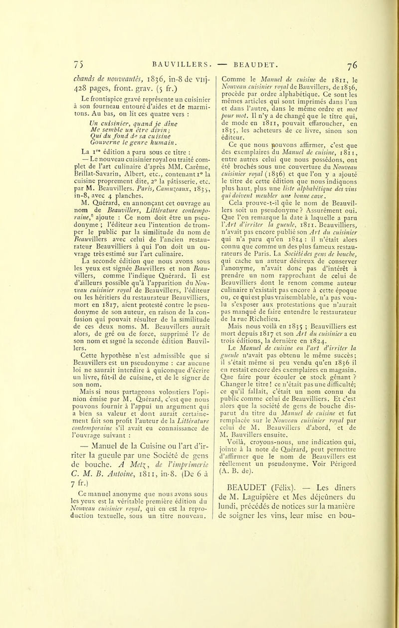 cliands de nouveautés, 1836, in-8 de viij- 428 pages, front, grav. (5 fr.) Le frontispice gravé représente un cuisinier à son fourneau entouré d'aides et de marmi- tons. Au bas, on lit ces quatre vers : Un cuisinier, quand je dîne Me semble un être divin; Qui du fond de sa cuisine Gouverne le genre humain. La I édition a paru sous ce titre : — Le nouveau cuisinier royal ou traité com- plet de l'art culinaire d'après MM. Carême, Brillât-Savarin, Albert, etc., contenant 1° la cuisine proprement dite, 2° la pâtisserie, etc. par M. Beauvillers. Paris, Camuiemix, 1833, in-8, avec 4 planches. M. Quérard, en annonçant cet ouvrage au nom de Beauvillers, Littérature contempo- raine,'* ajoute : Ce nom doit être un pseu- donyme ; l'éditeur aeu l'intention détrom- per le public par la similitude du nom de 7?eai(villers avec celui de l'ancien restau- rateur Beauvilliers à qui l'on doit un ou- vrage très estimé sur l'art culinaire. La seconde édition que nous avons sous les yeux est signée BiTKvillers et non Beau- villers, comme l'indique Quérard. Il est d'ailleurs possible qu'à l'apparition du Nou- veau cuisinier royal de Beauvillers, l'éditeur ou les héritiers du restaurateur Beauvilliers, mort en 1817, aient protesté contre le pseu- donyme de son auteur, en raison de la con- fusion qui pouvait résulter de la similitude de ces deux noms. M. Beauvillers aurait alors, de gré ou de force, supprimé Vc de son nom et signé la seconde édition Bauvil- 1ers. Cette hypothèse n'est admissible que si Beauvillers est un pseudonyme : car aucune loi ne saurait interdire à quiconque d'écrire un livre, fùt-il de cuisine, et de le signer de son nom. Mais si nous partageons volontiers l'opi- nion émise par M. Quérard, c'est que nous pouvons fournir à l'appui un argument qui a bien sa valeur et dont aurait certaine- ment fait son profit l'auteur de la Littérature contemporaine s'il avait eu connaissance de l'ouvrage suivant : — Manuel de la Cuisine ou l'art d'ir- riter la gueule par une Société de gens de bouche. A Mel^, de l'imprimerie C. M. B. Antoine, 1811, in-8. (De 6 à 7 fr-) Ce manuel anonyme que nous avons sous les yeux est la véritable première édition du Nouveau cuisinier royal, qui en est la repro- duction textuelle, sous un titre nouveau. Comme le Manuel de cuisine de 1811, le Nouveau cuisinier royn/de Bauvillers, de 1836, procède par ordre alphabétique. Ce sont les mêmes articles qui sont imprimés dans l'un et dans l'autre, dans le même ordre et wot pour mot. Il n'y a de changé que le titre qui, de mode en 1811, pouvait effaroucher, en 1835, les acheteurs de ce livre, sinon son éditeur. Ce que nous pouvons affirmer, c'est que des exemplaires du Manuel de cuisine, 1811, entre autres celui que nous possédons, ont été brochés sous une couverture du Nouveau cuisinier ro)'<7/(1836) et que l'on y a ajouté le titre de cette édition que nous indiquons plus haut, plus une liste alpbahétique des vins qui doivent meubler une bonne cave. Cela prouve-t-il que le nom de Beauvil- lers soit un pseudonyme? Assurément oui. Que l'en remarque la date à laquelle a paru VArt d'irriter la gueule, 1811. Beauvilliers, n'avait pas encore publié son Art du cuisinier qui n'a paru qu'en 1S14 ; il n'était alors connu que comme un des plus fameux restau- rateurs de Paris. La Société des gens de bouche, qui cache un auteur désireux de conserver l'anonyme, n'avait donc pas d'intérêt à prendre un nom rapprochant de celui de Beauvilliers dont le renom comme auteur culinaire n'existait pas encore à cette époque ou, ce qui est plus vraisemblable, n'a pas vou- lu s'exposer aux protestations que n'aurait pas manqué de faire entendre le restaurateur de la rue Richelieu. Mais nous voilà en 1835 ; Beauvilliers est mort depuis 1817 et son Art du cuisiniers eu trois éditions, la dernière en 1824. Le Manuel de cuisine ou l'art d'irriter la gueule n'avait pas obtenu le même succès; il s'était même si peu vendu qu'en 1836 il en restait encore des exemplaires en magasin. Que faire pour écouler ce stock gênant ? Changer le titre ! ce n'était pas une difficulté; ce qu'il fallait, c'était un nom connu du public comme celui de Beauvilliers. Et c'est alors que la société de gens de bouche dis- parut du titre du Manuel de cuisine et fut remplacée sur le Nouveau cuisinier royal par celui de M. Beauvillers d'abord, et de M. Bauvillers ensuite. Voilà, croyous-nous, une indication qui, jointe à la note de Quérard, peut permettre d'affirmer que le nom de Beauvillers est réellement un pseudonvme. Voir Périgord (A. B. de). BEAUDET (Félix). — Les dîners de M. Laguipière et Mes déjeûners du lundi, précédés de notices sur la manière de soiffner les vins, leur mise en bou-