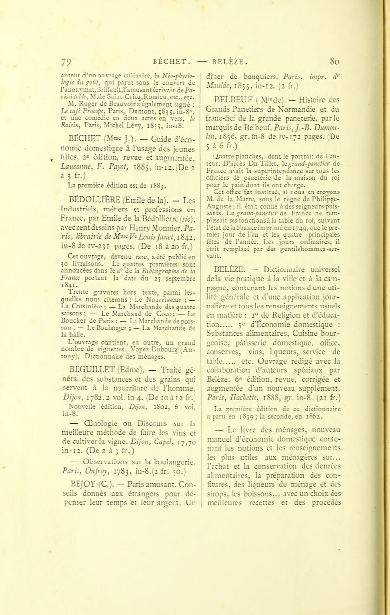 auteur d'un ouvrage cub'nairej la Néo-pbysio- Icgie du goût, qui parut sous le couTert de l'anonymatjBrifianltJ'amusant éc rivain de Pa- risàtahU, M.de Saint-Cricq,Romien,etc., etc. M. Roger de Beauvoir a également signé : Le cajc Procope, Paris, Dûment, 1835, in-S, et une comédie en deux actes en vers, le Raisin, Paris, Michel Lévy, 1855, in-i8. BÉCHET (Mnie J.). _ Guide d'éco- nomie domestique à l'usage des jeunes filles, 26 édition, re^'ue eî augmentée. Lausanne. F. Pa\ot, 1885, in-12.'De ■> à 3 fr.) ' La première édition est de 1883. BÉDOLLIÈRE (EmUe de la). - Les Industriels, métiers et professions en France, par Emile de la Bédollierre [sic], avec cent dessins par Henr\-Monnier.Pa- ris, librairie de Mme Louis Jatiet, 1842, in-8 de n'--23i pages. (De 18 à 20 fi-.) Cet ouvrage, devenu rare, a été publié en ' 30 livraisons. Le quatres premières -sont annoncées dans le n° de la BiUiograpbie de la France portant la date du 25 septembre 1841. Trente gravures hors teste, parmi les- quelles nous citerons : Le Nourrisseur ; — La Cuisinière ; — La Marchande des quatre j saisons; — Le Marchand de Coco; —Le | Boucher de Paris ; — La Marchande de pois- ' son ; — Le Boulanger ; — La Marchande de I la halle. I L'ouvrage contient, en outre, un grand nombre de vignettes. Voyez Dubourg (An- tony), Dictionnaire des ménages. BEGUILLET (Edme). — Traité gé- néral des substances et des grains qui ser\-ent à la nourriture de l'homme. ' Dijon, 1782,2 vol. ia-4. (De 10 à 12 fr.) Nouvelle édition, Dijon, 1802, 6 vol. in-8. — Œnologie ou Discours sur la meilleure méthode de faire les vins et de cultiver la \-igne. Dijon, CapeJ, 17,70 in-i2. (De 2 à 3 fa-.) — Observations sur la boulangerie. Paris, Onfroy, 1783, in-8.(2 fr. 50.) BEJOY (C). — Paris amusant. Con- seils donnés aux étrangers pour dé- penser leur temps et leur argent. Un dîner de banquiers. Paris, impr. Maulde, 1855, in-12. (2 fr.) BELBEUF ( Mis de). — Histoire des Grands Panetiers de Normandie et du fi-anc-fief de la grande paneterie, parle marquis de Belbeuf. Paris, J.-B. Dumou- lin, 1856, gr. in-8 de iv-172 pages. De 5 à 6 fr.) Quatre planches, dont le portrait de l'au- teur. D'après Du Tillet, legraiid-paneiier de France avait la superintendance sur tous les officiers de paneterie de la maison du roi pour le pain dont ils ont charge. Cet office fut institué, si nous en croyons M. de la Marre, sous le règne de Philippe- Auguste ; il était confié à des seigneurs puis- sants. Le grand-paneticr de France ne rem- plissait ses fonctions à la table du roi, suivant l'état de laFrance imprimé en 1749, que le pre- mier jour de l'an et les quatre principales fêtes de l'année. Les jours ordinaires, il était remplacé par des gentilshommes-ser- vant. BELEZE. — Dictionnaire universel de la vit pratique à la \ille et à la cam- pagne, contenant les notions d'une uti- Uté générale et d'une application jour- nalière et tous les renseignements usuels en matière : 1° de Rehgion et d'éduca- tion 50 d'Economie domestique : Substances alimentaires. Cuisine bour- geoise, pâtisserie domestique, office, conser\'es, vins, liqueurs, ser\-ice de table etc. Ou\Tage rédigé avec la collaboration d'auteurs spéciaux par Belèze. 6^ édition, re\Tie, corrigée et augmentée d'un nouveau supplément. Paris, Hachette, 1888, gr. in-8. (21 fi:.) La première édition de ce dictionnaire a paru en 1859 ; la seconde, en 1862. — Le livre des ménages, nouveau manuel d'économie domestique conte- nant les notions et les renseignements les plus utiles aux ménagères sur... l'achat et la conservation des denrées ahmentaires, la préparation des con- fitures, des liqueurs de ménage et des sirops, les boissons... avec un choix des meilleures recettes et des procédés