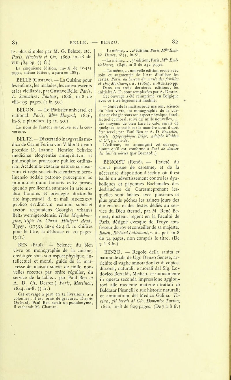 8i BELLE. BEIsZO. les plus simples par M. G. Beleze, etc. Paris, Hachette et 0«, 1860, in-18 de viii-384 pp. (3 fr.) La cinquième édition, in-18 de iv-415 pages, même éditeur, a paru en 1883. BELLE (Gustave). — La Cuisine pour lesenfants, les malades, les convalescents et les vieillards, par Gustave Belle. Paris^ L. Sauvaître; l'auteur, 1886, in-8 de viii-193 pages. ( I fr. 50.) BELON. — Le Pâtissier universel et national. Paris, Mme Hiiiard, 1836, in-8, 2 planches. (3 fr. 50.) Le nom de l'auteur se trouve sur la cou- verture. BELTZ. — Dissertatio inavgvralis me- dica de Carne Ferina von Vildprât qvam prœside D. loanne Henrico Schvlze medicinae eloqventiaî antiqvitatvm et philosophia; professore publico ordina- rio. AcademicC caesarise naturse curioso- rum et regiœsocietatisscientiarvm bero- linensio sodale patrono prxceptore ac promotore omni honoris cvltv prosc- qucndo pro licentia summos in arte me- dica honores et privilégie doctoralia rite impetrandi d. xi maii mdccxxxv pvblico ervditorvm examini subiiciet avctor respondens Georgivs vrbanvs Beltz wernigerodensis. Hahc Magdebur- gicce, Typis lo. Christ. Hilligeri Acad. Typog. (173s), in-4 de 4 ff. n. chiffres pour le titre, la dédicace et 20 pages. (3 fr.) BEN (Paul). — Science du bien vivre ou monographie de la cuisine, envisagée sous son aspect physique, in- tellectuel et moral, guide de la maî- resse de maison suivie de mille nou- velles recettes par ordre régulier, du service de la table... par Paul Ben et A. D. (A. Desrez.) Paris, Marti non, 1844, in-8. (3 fr.) Cet ouvrage a paru en 14 livraisons, à 2 colonnes ; il est orné de gravures. D'après Quérard, Paul Ben serait un pseudonyme , il cacherait M. Chareau. —La même, 2° édition. Paris, AP^° Emc- lie Dcsrcx, 1845, in-8°, —La même....... 3° édition, Paris, M° £)»<;- lieDesrei, 1846, in-8 de 232 pages. — La même,... nouvelle édition revue avec soin et augmentée de l'Art d'utiliser les restes. Paris, an hurimu du musée des familles et cbe:^Martincn,s.d. (1864), in-8de24opp. Dans ces trois dernières éditions, les initi.iles A.D. sont remplacées par A. Desrez. Cet ouvrage a été réimprimé en Belgique avec ce titre légèrement modifié : — Guide de la maîtresse de maison, science du bien vivre, ou monographie de la cui- sine envisagée sous son aspect physique, intel- lectuel et moral, suivi de mille nouvelles des moyens de bien faire le café, suivis de quelques conseils sur la manière dont il doit être servi ; par Paul Ben et A. D. Bruxelles, société tvpographique Belge, Adolphe IFalilen et C', gr. in-i8. L'éditeur, en annonçant cet ouvrage, ajoute qu'il est conforme à l'art de donner des bats et soirées (par Bernardi.) BENOIST (René). — Traicté du sainct jeusne de caresme, et de la nécessaire disposition à iceluy où il est baillé un advertissement contre les dya- boliques et payennes Bachanales des desbauches de Caresmeprenant les- quelles sont faictes avec plusieurs et plus grands péchez les saincts jours des dimenches et des festes dédiés au ser- vice du Dieu éternel, par M. René Be- noist, docteur, régent en la Faculté de Paris, désigné evesque de Troye con- fesseur du roy et conseiller de sa majesté. Rouen, RichardLalleinant,s. d., pet. in-8 de 34 pages, non compris le titre. (De 7 à 8 t.) BENZO. — Regole délia sanita et natura decibi de Ugo Benzo Senese, ar- richite di vaghe annotation! et di copiosi discorsi, naturali, e morali dal Sig. Lo- dovico Bertaldi, Medico, et nuouamente in questa seconda impressione aggion- tovi aile medeme materie i trattati di Baldasar Pisanelli e sue historié naturali; et annotationi del Medico Galina. To- rino., gJi heredi di Gio. Doinenico Torino, 1620, in-8 de 899 pages. (De 7 à 8 fr.)