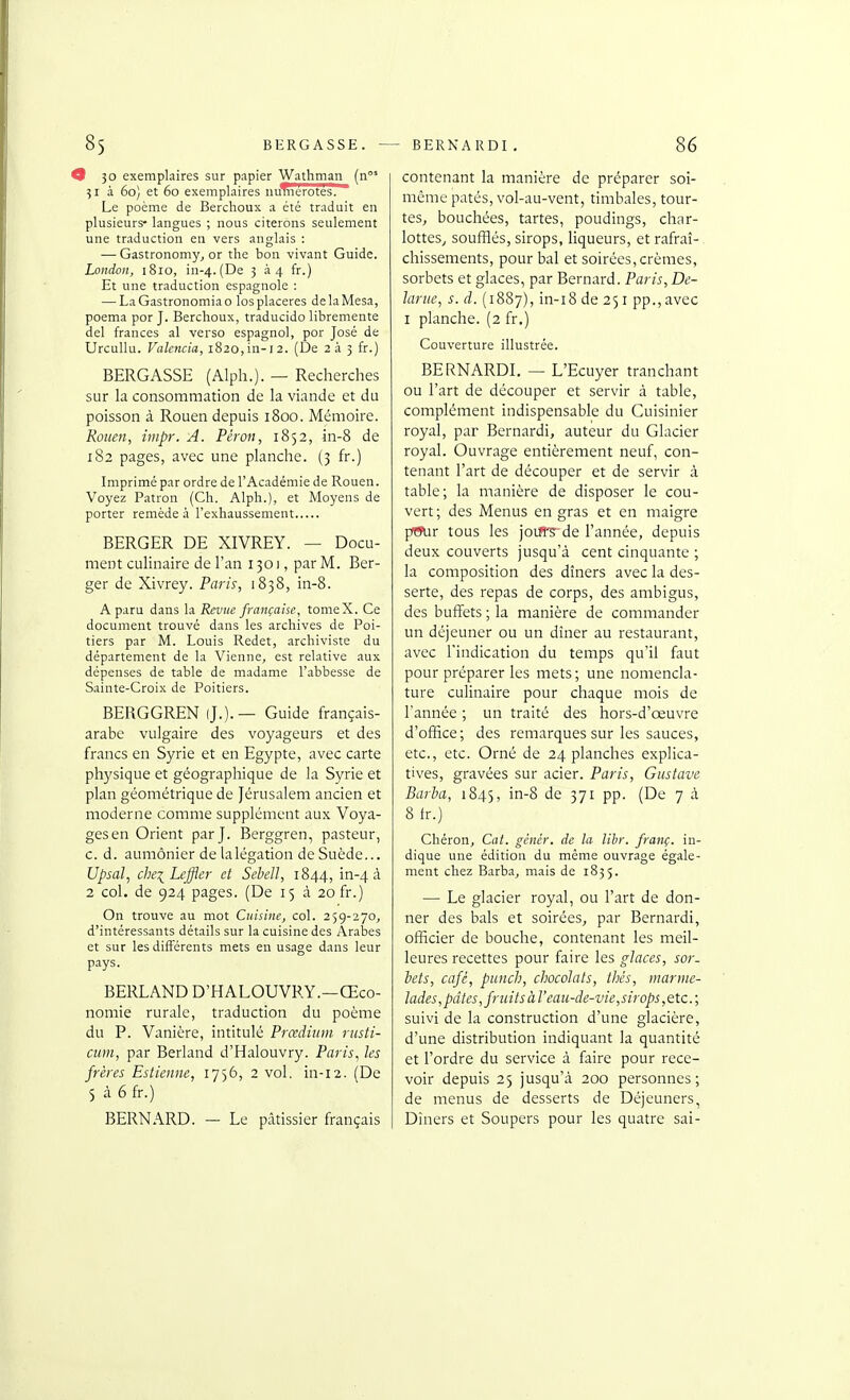 0 3° exemplaires sur papier Wathmaii (n°' 31 à 60) et 60 exemplaires iiuTiierotes. Le poème de Berchoux a été traduit en plusieurs- langues ; nous citerons seulement une traduction en vers anglais : — Gastronomy, or the bon vivant Guide. London, 1810, in-4. (De 334 fr.) Et une traduction espagnole : — LaGastronomiao los placeras delaMesa, poema por J. Berchoux, traducido libremente del frances al verso espagnol, por José de Urcullu. Valencia, i820,in-i2. (De 2à 3 fr.) BERÇASSE (Alph.). — Recherches sur la consommation de la viande et du poisson à Rouen depuis 1800. Mémoire, Rouen, hiipr. A. Péron, 1852, in-8 de 182 pages, avec une planche. (3 fr.) Imprimé par ordre de l'Académie de Rouen. Voyez Patron (Ch. Alph.), et Moyens de porter remède à l'exhaussement BERGER DE XIVREY. — Docu- ment culinaire de l'an 130 j , par M. Ber- ger de Xivrey. Paris, 1838, in-8. A paru dans la Revue française, tomeX. Ce document trouvé dans les archives de Poi- tiers par M. Louis Redet, archiviste du département de la Vienne, est relative aux dépenses de table de madame l'abbesse de Sainte-Croix de Poitiers. BERGGREN (J.). — Guide français- arabe vulgaire des voyageurs et des francs en Syrie et en Egypte, avec carte physique et géographique de la Syrie et plan géométrique de Jérusalem ancien et moderne comme supplément aux Voya- ges en Orient par J. Berggren, pasteur, c. d. aumônier de lalégation de Suède... Upsal, che^Lcffler d Sehell, 1844, in-4 à On trouve au mot Cuisine, col. 259-270, d'intéressants détails sur la cuisine des Âraljes et sur les différents mets en usage dans leur pays. BERLAND D'HALOUVRY.—Œco- nomie rurale, traduction du poème du P. Vanière, intitulé Prœdiiim rusti- ciiui, par Berland d'Halouvry. Pai'is, les frères Estienne, 1756, 2 vol. in-12. (De 5 à 6 fr.) BERNARD. — Le pâtissier français contenant la manière de préparer soi- même pâtés, vol-au-vent, timbales, tour- tes, bouchées, tartes, poudings, char- lottes^ soufflés, sirops, liqueurs, et rafraî-. chissements, pour bal et soirées, crèmes, sorbets et glaces, par Bernard. Paris, Bê- lante, s. d. (1887), in-i8 de 251 pp., avec I planche. (2 fr.) Couverture illustrée. BERNARDI. — L'Ecuyer tranchant ou l'art de découper et servir à table, complément indispensable du Cuisinier royal, par Bernardi, auteur du Glacier royal. Ouvrage entièrement neuf, con- tenant l'art de découper et de servir à table; la manière de disposer le cou- vert ; des Menus en gras et en maigre pffur tous les joiB^'de l'année, depuis deux couverts jusqu'à cent cinquante ; la composition des dîners avec la des- serte, des repas de corps, des ambigus, des buffets ; la manière de commander un déjeuner ou un dîner au restaurant, avec l'indication du temps qu'il faut pour préparer les mets ; une nomencla- ture culinaire pour chaque mois de l'année ; un traité des hors-d'œuvre d'office; des remarques sur les sauces, etc., etc. Orné de 24 planches explica- tives, gravées sur acier. Paris, Gustave Barba, 1845, i^-S de 371 pp. (De 7 à 8 Ir.) Chéron, Cat. gcnér. de la lihr. franç. in- dique une édition du même ouvrage égale- ment chez Barb.a, mais de 1835. — Le glacier royal, ou l'art de don- ner des bals et soirées, par Bernardi, officier de bouche, contenant les meil- leures recettes pour faire les glaces, sor. bets, café, punch, chocolats, thés, marme- lades , pâtes, fruits à l'eau-de-vie, sirops, ete. ; suivi de la construction d'une glacière, d'une distribution indiquant la quantité et l'ordre du service à faire pour rece- voir depuis 25 jusqu'à 200 personnes; de menus de desserts de Déjeuners, Dîners et Soupers pour les quatre sai-