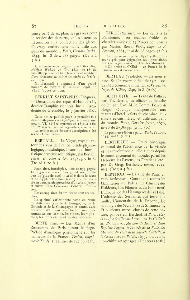 sons ; orné de six planches gravées pour le service des desserts, et les ustensiles nécessaires à la confection des glaces. Ouvrage entièrement neuf, utile aux gens du monde... Paris, Gustave Barba, 1844, in-18 de x-288 pages. (De 4 à 5 fr-) Une contrefaçon beige a paru à Bruxelles, Adolphe IFahlcn et C', 1844, in-i8 de viii-285 pp. avec ce titre iégèrement modifié : Uart de donner des hnls et des soirées on le Gla- eier royal. M. Bernard! a augmenté d'un grand nombre de recettes le Cuisinier royal de Viard. Voyez ce nom. BERRIAT SAINT-PRIX (Jacques). — Description des repas d'Humbert II, dernier Dauphin viennois, lue à l'Aca- démie de Grenoble, le 7 janvier 1802. Cette notice publiée pour la première fois dans le Magasin encyclopédique, septième an- née, t. VI, a été réimprimée en 1836, àlaiin des Recherches sur la législation criminelle. La réimpression de cette description a été revue et complétée. BERTALL. — La Vigne, voyage au- tour des vins de France, étude physio- logique, anecdotique, historique, humo- ristique et même scientifique, parBertall. Paris, E. Pion et 0<^, 1878, gr. in-8. (De 18 à 20 fr.) Faux titre, frontispice, titre et 659 pages. La Vigne est ornée d'un grand nombre de dessins (plus de 400) intercales dans le texte et de 64 planclies liors texte ; elle est divi- sée en deux parties précédées d'un Avant-propos et suivie d'une Conclusion. Couverture illus- trée. Les exemplaires du i'' tirage sont recher- chés. Le spirituel caricaturiste passe en revue les différents crus de la Bourgogne, de la Gironde et de la Champagne et conte, avec beaucoup d'humour, une foule d'anecdotes amusantes sur les vins, les vignes, les vigne- rons, les propriétaires et les dégustateurs. BERTE aîné. — Les Menus d'un Restaurant de Paris durant le siège. Préface d'analogie passionnelle sur les malheurs de la France. Toulon, impri- merie Tardy, 1873, in-8de 142 pp. (2 fr.) BERTE (Marias). — Les œufs à la Parisienne. 120 recettes froides et chaudes suivies de 25 Purées composées par Marins Berte. Paris, iinpr. de E. Perreau, 1885, in-8 de 68 pages. (2 fr.) Recettes recueillies de 18523 1885. L'au- teur a pris pour épigraplie ces lignes tirées des Lettres gourmandes de Charles Monselet : «Un traité surl'Œuf — ce Protée de la Cuisine — est encore à écrire. » BERTE AU (Violette). — La nourri- ture. Sa dépense modifiée de25 p. 100. Traité d'économie alimentaire. Versailles, impr. de Klêfer, 1846, in-8. (2 fr.) BERTHE (Th.). — Traité de l'office, par Th. Berthe, ex-officier de bouche de feu son Exc. M. le Comte Pozzo di Borgo. Ouvrage indispensable aux maîtres d'hôtel, valets de chambre, cui- siniers et cuisinières, et utile aux gens du rnonde. Paris, Garnier frères, 1876, in-i8 de x-380 pp. (2 fr. 50.) La première édition a paru : Paris, l'auteur, 1844, in-i2. (5 fr.) BERTHELET. — Traité historique et moral de l'abstinence de la viande et des révolutions qu'elle a eues depuis le commencement du monde, parmi les Hébreux,les Payens, les Chrétiens, etc., par D. Greg. Berthelet. Rouen, 1731, in-4. (De 3 à 4 fr.) BERTHOD. — La ville de Paris en vers bvrlesqves. Contenant toutes les Galanteries du Palais, La Chicane des Plaideurs, Les Filouteries du Pont-neuf, L'Eloquence des Harangèresde la Halle, L'adresse des Seruantes qui ferrent la mulle, L'inuentalre de la Friperie, Le haut style des5ecretairesdeS. Innocent, Et plusieurs autres choses de cette na- ture, par le sieur Berthod. A Paris, che^ laveufue Gvillavnie Loysou, en la GaUerie des Prisonniers. Au nom de lœsvs et Ican Baptiste Loyson, à l'entrée de la Salle des Merciers du costé de la Saincte Chapelle, a la Croixd'or, au Palais, 165 5,in-4de4 ff. non chiffrés et 97 pages. (De looà 1 ^ofr.)