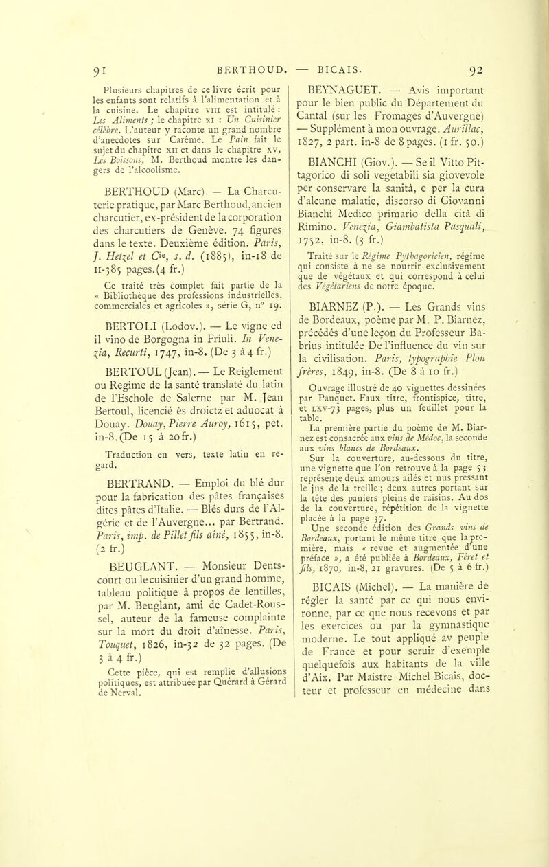 Plusieurs chapitres de ce livre écrit pour les enfants sont relatifs à l'alimentation et à la cuisine. Le chapitre viii est intitulé : Les Aliments ; le chapitre xi : Un Cuisinier célèhrc. L'auteur y raconte un grand nombre d'anecdotes sur Carême. Le Pain fait le sujet du chapitre xii et dans le chapitre xv. Les Boissons, M. Berthoud montre les dan- gers de l'alcoolisme. BERTHOUD (Marc). - La Charcu- terie pratique, par Marc Berthoud,ancien charcutier, ex-président de la corporation des charcutiers de Genève. 74 figures dans le texte. Deuxième édition. Paris, J. Hetiel et O^, s. d. (1885!, in-i8 de 11-385 pages.{4 fr.) Ce traité très complet fait partie de la <• Bibliothèque des professions industrielles, commerciales et agricoles », série G, n° 19. BERTOLI (Lodov.). — Le vigne ed il vino de Borgogna in Friuli. In Vene- lia, Recurti, 1747, in-8. (De 3 à4 fr.) BERTOUL (Jean). — Le Reiglement ou Régime de la santé translaté du latin de l'Eschole de Salerne par M. Jean Bertoul, licencié ès droictz et aduocat à Douay. Douay,Pierre Aiiroy, 1615, pet. in-8. (De 15 à 20 fr.) Traduction en vers, texte latin en re- gard. BERTRAND. — Emploi du blé dur pour la fabrication des pâtes françaises dites pâtes d'Italie. — Blés durs de l'Al- gérie et de l'Auvergne... par Bertrand. Paris, imp. de Pillet fils aîné, 1855, in-8. (2 tr.) BEUGLANT. — Monsieur Dents- court ou le cuisinier d'un grand homme, tableau politique à propos de lentilles, par M. Beuglant, ami de Cadet-Rous- sel, auteur de la fameuse complainte sur la mort du droit d'aînesse. Paris, Touquet, 1826, in-32 de 32 pages. (De 3 à 4 fr.) Cette pièce, qui est remplie d'allusions politiques, est attribuée par Quérard à Gérard de Nerval. BEYNAGUET. — Avis important pour le bien public du Département du Cantal (sur les Fromages d'Auvergne) — Supplément à mon ouvrage. Anrillac, 1827, 2 part, in-8 de 8 pages, (i fr. 50.) BIANCHI (Giov.). — Se il Vitto Pit- tagorico di soli vegetabili sia giovevole per conservare la sanità, e per la cura d'alcune malatie, discorso di Giovanni Bianchi Medico primario délia cità di Rimino. Veneiia, Giarnbatista Pasqiiali, 1752, in-8. (3 fr.) Traité sur le Régime Pythagoricien, régime qui consiste à ne se nourrir exclusivement que de végétaux et qui correspond à celui des Végétariens de notre époque. BIARNEZ (P.). — Les Grands vins de Bordeaux, poème par M. P. Biarnez, précédés d'une leçon du Professeur Ba- brius intitulée De l'influence du vin sur la civilisation. Paris, typographie Pion frères, 1849, in-8. (De 8 à 10 fr.) Ouvrage illustré de 40 vignettes dessinées par Pauquet. Faux titre, frontispice, titre, et LXV-73 pages, plus un feuillet pour la table. La première partie du poème de M. Biar- nez est consacrée aux vins de Médoc, la seconde aux vins blancs de Bordeaux. Sur la couverture, au-dessous du titre, une vignette que l'on retrouve à la page 5 5 représente deux amours ailés et nus pressant le jus de la treille ; deux autres portant sur la tête des paniers pleins de raisins. Au dos de la couverture, répétition de la vignette placée à la page 37. Une seconde édition des Grands vins de Bordeaux, portant le même titre que la pre- mière, mais rt revue et augmentée d'une préface », a été publiée à Bordeaux, Féret et fils, 1870, in-8, 21 gravures. (De 5 à 6 fr.) BICAIS (Michel). — La manière de régler la santé par ce qui nous envi- ronne, par ce que nous recevons et par les exercices ou par la gymnastique moderne. Le tout appliqué av peuple de France et pour seruir d'exemple quelquefois aux habitants de la ville d'Aix. Par Maistre Michel Bicais, doc- I teur et professeur en médecine dans