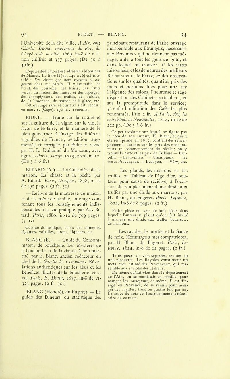 l'Université de la dite Ville. A Aix, c/jq Charles David, inipriineiir du Roy, du Clergé et de la ville, 1669, in-8 de 6 ff. non chiffrés et 337 pages. (De 30 à 40 fr.) L'épître dédicatoire est adressée à Monsieur de Maurel. Le livre II (pp. 146-226) est inti- tulé : Des choses que nous recevons et qui passent dans nos parties. Il y est traité : de l'œuf, des poissons, des fruits, des fruits verds, du melon, des fraises et des asperges, des champignons, des truffes, des oublies, de la limonade, du sorbet, de la glace, etc. Cet ouvrage rare et curieux s'est vendu : en niar. r. (Capé), 170 fr., Yemeniz. BIDET. — Traité sur la nature et sur la culture de la vigne, sur le vin, la façon de le faire, et la manière de le bien gouverner, à l'usage des différens vignobles de France ; 2^ édition, aug- mentée et corrigée, par Bidet et revue par H. L. Duhamel du Monceau, avec figures. Paris, Savoye, 1759, 2 vol. in-12. (De 5 à 6 fr.) BITARD (A.). —La Cuisinière de la maison. La chasse et la pêche par A. Bitard. Paris, Drcyjous, 1878, in-12 de 196 pages. (2 fr. 50) — Le livre de la maîtresse de maison et de la mère de famille, ouvrage con- tenant tous les renseignements indis- pensables à la vie pratique par Ad. Bi- tard. Paris, 1880, in-12 de 799 pages. (3 fr.) Cuisine domestique, choix des aliments, légumeSj volailles, sirops, liqueurs, etc. BLANC (E.). — Guide du Consom- mateur de boucherie. Les Mystères de la boucherie et de la viande à bon mar- ché par E. Blanc, ancien rédacteur en chef de la Galette des Commîmes. Révé- lations authentiques sur les abus et les bénéfices illicites delà boucherie, etc., etc. Paris, E. Dentu, 1857, in-8 de vi- 323 pages. (2 fr. 50.) BLANC (Honoré), du Fugeret. — Le guide des Dineurs ou statistique des principaux restaurans de Paris; ouvrage indispensable aux Etrangers, nécessaire aux Personnes qui ne tiennent pas mé- nage, utile à tous les gens de goût, et dans lequel on trouve : i ° les cartes raisonnées, etles demeures des meilleurs Restaurateurs de Paris ; 2° des observa- tions sur les qualités, quantité, prix des mets et portions dites pour un ; sur l'élégance des salons, l'heureuse et sage disposition des Cabinets particuliers, et sur la promptitude dans le service ; 30 enfin l'indication des Cafés les plus renommés. Prix 2 fr. A Paris, chei les niarcliauds de Nouveautés, 1814, in-:2de 222 pp. (De 5 à 6 fr.) Ce petit volume sur lequel ne figure pas le nom de son auteur, H. Blanc, et qui a été réimprimé en 1815, contient des rensei- gnements curieux sur les prix des restaura- teurs au commencement du siècle ; on y trouve la carte et les prix de Balaine — Ban- celin — Beauvilliers ■— Champeaux — les frères Provençaux — Ledoyen, — Véry, etc. — Les glands, les marrons et les truifes, ou Tableau de l'âge d'or, bou- tade, pour cause de récidive, à l'occa- sion du remplacement d'une dinde aux truffes par une dinde aux marrons, par H. Blanc, du Fugeret. Paris, Lefebvre, 1824, in-8 de 8 pages. (2 fr.) Petite pièce en vers de huit pieds dans laquelle l'auteur se plaint qu'on l'ait invité .i manger une dinde aux truffes bourrée... de marrons. — Les rayoles, le mortier et la Sauce de noix. Hommage à mes compatriotes, par H. Blanc, du Fugeret. Paris, Le- felvre, 1824, in-8 de 12 pages. (2 fr.) Trois pièces de vers séparées, réunies en une plaquette. Les Rayoles constituent un mets, très estimé des Provençaux, qui res- semble aux raviolis des Italiens. De même qu'autrefois dans le département de l'Ain, on se réunissait en famille pour manger les ramequins, de même, il est d'u- sage, en Provence, de se réunir pour man- ger les rayoles, trois ou quatre fois par an, La sauce de noix est l'assaisonnement néces- saire de ce mets.