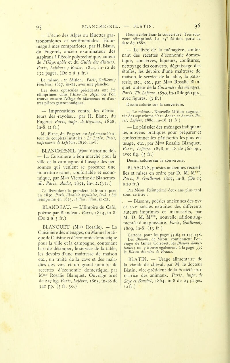 — L'écho des Alpes ou bluettes gas- tronomiques et sentimentales. Hom- mage à mes compatriotes, par H. Blanc, du Fugeret, ancien examinateur des Aspirans à l'Ecole polytechnique, auteur de YOkygraphie et du Guide des dîneurs. Paris, Lefebvre ; Rosier, 1825, in-12 de 132 pages. (De 2 à 3 fr.) Le même... 2° édition. Paris, Guillemé ; Pontbieu, 1827, iii-12, avec une planche. Les deux opuscules précédents ont été réimprimés dans VEcho des Alpes où l'on trouve encore l'Eloge dtt Marasquin et d'au- tres pièces gastronomiques. — Imprécations contre les détrac- teurs des-rayoles... par H. Blanc, du Fugeret. Ptïr/j, impr. de Rignoiix, 1828, in-8. (2 fr.) M. Blanc, du Fugeret, est également l'au- teur de couplets intitulés : Le Lapin. Paxis, imprimerie de Lefebvre, 1830, in-8. BLANCMESNIL (Mm'= Victorine de). — La Cuisinière à bon marché pour la ville et la campagne, à l'usage des per- sonnes qui veulent se procurer une nourriture saine, confortable et écono- mique, par M; Victorine de Blancmes- nil. Paris, Aiuht, i8)i, in-!2.(3lr.) Ce livre dont la première édition a paru en 1850, Paris, librairie populaire, in-8, n été reimprimé en i8<;3, ibidem, idem, in-12. BLANDEAU. — L'Empire du Café, poème par Blandeau. Paris, 1814, in-8. (De 2 à 3 fr.) BLANQUET (M™^ Rosalie). - La Cuisinière des ménages, ou Manuel prati- que de Cuisine et d'économie domestique pour la ville et la campagne, contenant l'art de découper, le service de la table, les devoirs d'une maîtresse de maison etc., un traité de la cave et des mala- dies des vins et un grand nombre de recettes d'économie domestique, par Mio Rosalie Blanquet. Ouvrage orné de 217 fig. Paris, Lefèvre, 1863, in-i8 de 540 pp. (3 fr. 50.) . — BLATIN. 96 Dessin colorié sur la couverture. Très sou- vent réimprimé. La iÇ édition porte la date de 1882. — Le livre de la ménagère, conte- nant des recettes d'économie domes- tique, conserves, liqueurs, confitures, nettoyage des couverts, dégraissage des étoffes, les devoirs d'une maîtresse de maison, le service de la table, la pâtis- serie, etc., etc., par M^e Rosalie Blan- quet auteur de la Cuisinière des ménages, Paris, Th.Lefévre, 1870, in-i8de 360 pp., avec figures. (3 fr.) Dessin colorié sur la couverture. — Le même... Nouvelle édition augmen- tée des aquariums d'eau douce et de mer. Pa- ris, Lefèvre, 1880, in-18. (3 fr.) — Le pâtissier des ménages indiquant les moyens pratiques pour préparer et confectionner les pâtisseries les plus en usage, etc., par Mme Rosalie Blanquet. Paris, Lefèvre, 1878, in-i8 de 360 pp., avec fig. (3 fr.) Dessin colorié sur la couverture. BLASONS, poésies anciennes recueil- lies et mises en ordre par D. M. M***. Paris, P. Girilkmot, 1807, in-8. (De 15 à 20 fr.) Par Méon. Réimprimé deux ans plus tard sous ce titre : — Blasons, poésies anciennes des xv^ et xvi'= siècles extraites des différents auteurs imprimés et manuscrits, par M. D. M. M***, nouvelle édition aug- mentée d'un glossaire. Paris, Guillemot, 1809, in-8. (15 fr.) Cartons pour les pages 53-64 et T45-148. Les Blasons, de Méon, contiennent l'ou- vrage de Gilles Corrozet, les Blasons domes- tiques ; on y trouve également à la page 335 le Blason des vins de France. BLATIN. — Usage alimentaire de la viande de cheval, par M. le docteur Blatin, vice-président de la Société pro- tectrice des animaux. Paris, impr. de Soye ctBouchet, 1864, in-8 de 23 pages. (2 fr.)