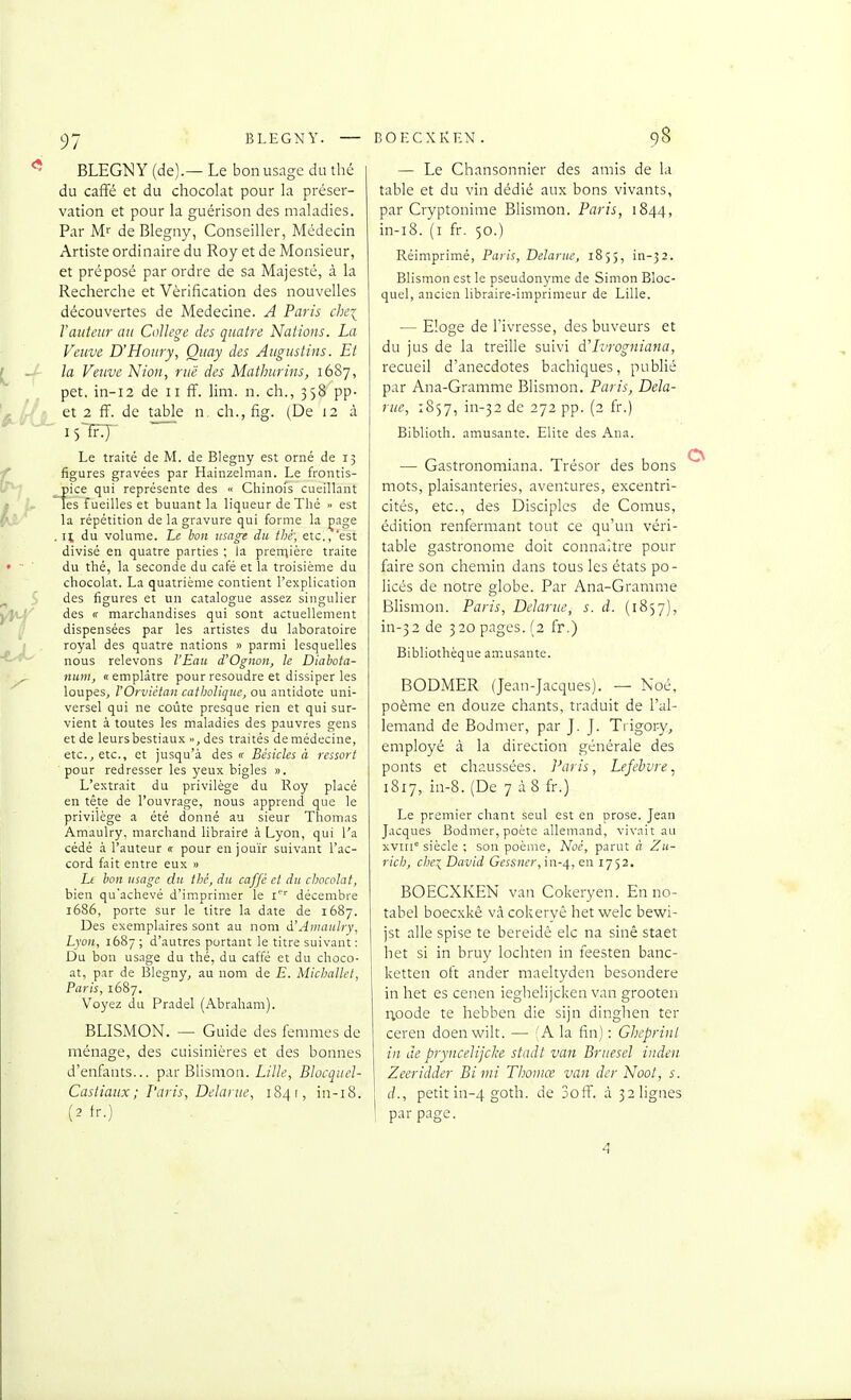 BLEGNY (de).— Le bon usage du thé du caffé et du chocolat pour la préser- vation et pour la guérison des maladies. Par M de Blegny, Conseiller, Médecin Artiste ordinaire du Roy et de Monsieur, et préposé par ordre de sa Majesté, à la Recherche et Vérification des nouvelles découvertes de Médecine. A Paris chei Vauteur au Collège des quatre Nations. La Veuve D'Houry, Quay des Augustins. Et la Veuve Nion, rue des Mathiirins, 1687, pet, in-i2 de 11 ff. lira. n. ch., 358 pp- et 2 fl^. de table n. ch., fig. (De 12 à 15-fF:)- Le traité de M. de Blegny est orné de 15 figures gravées par Hainzelman. Le frontis- pice qui représente des « Chinoi's cueillant les fueilles et buuant la liqueur de Thé >> est la répétition de la gravure qui forme la çage . n du volume. Le bon usage du thé; etc., 'est divisé en quatre parties ; la prerriière traite du thé, la seconde du café et la troisième du chocolat. La quatrième contient l'explication des figures et un catalogue assez singulier des (f marchandises qui sont actuellement dispensées par les artistes du laboratoire royal des quatre nations » parmi lesquelles nous relevons l'Eau d'Ognon, le Diahota- nuni, «emplâtre pour résoudre et dissiper les loupes, VOrvièian catholique, ou antidote uni- versel qui ne coûte presque rien et qui sur- vient à toutes les maladies des pauvres gens et de leurs bestiaux ■>, des traités de médecine, etc., etc., et jusqu'à des tf Bèsicles à ressort pour redresser les yeux bigles ». L'extrait du privilège du Roy placé en tête de l'ouvrage, nous apprend que le privilège a été donné au sieur Thomas Amaulry, marchand libraire à Lyon, qui l'a cédé à l'auteur « pour en jouir suivant l'ac- cord fait entre eux » Lt bon usage du thé, du caffè cl du chocolat, bien qu'achevé d'imprimer le i' décembre 1686, porte sur le litre la date de 1687. Des exemplaires sont au nom à'Amaulry, Lyon, 1687; d'autres portant le titre suivant : Du bon usage du thé, du caffé et du choco- at, par de Blegny, au nom de E. Mkhallct, Paris, 1687. Voyez du Pradel (Abraham). BLISMON. — Guide des femmes de ménage, des cuisinières et des bonnes d'enfants... par Biisnion. L///«, Blocquel- Casliaux ; Paris, Delarue, 184 i, in-i8. (2 fr.) 98 — Le Chansonnier des amis de la table et du vin dédié aux bons vivants, par Cryptonime Blismon. Paris, 1844, in-i8. (i fr. 50.) Réimprimé, Paris, Delarue, 1855, in-32. Blismon est le pseudonyme de Simon Bloc- quel, ancien libraire-imprimeur de Lille. — Eloge de l'ivresse, des buveurs et du jus de la treille suivi d'Tirogniana, recueil d'anecdotes bachiques, publié par Ana-Gramme Blismon. Paris, Dela- rue, 1857, in-32 de 272 pp. (2 fr.) Biblioth. amusante. Elite des Ana. — Gastronomiana. Trésor des bons mots, plaisanteries, aventures, excentri- cités, etc., des Disciples de Comus, édition renfermant tout ce qu'un véri- table gastronome doit connaître pour faire son chemin dans tous les états po- licés de notre globe. Par Ana-Gramme Blismon. Paris, Delarue, s. d. (1857), in-32 de 320 pages. (2 fr.) Bibliothèque amusante. BODMER (Jean-Jacques). — Noé, poème en douze chants, traduit de l'al- lemand de Bodmer, par J. J. Trigor-y, employé à la direction générale des ponts et chaussées. Paris, Lefebvre ^ 1817, in-8. (De 7 àS fr.) Le premier chant seul est en prose. Jean Jacques Bodmer, poète allemand, vivait au xvm siècle : son poème, Noé, parut à Zu- rich, che:^ David Gcssncr,\n-,\, en 1752. BOECXKEN van Cokeryen. En no- tabel boecxkê vâ cokeryé het welc bewi- jst aile spise te bereidè elc na sinê staet het si in bruy lochten in feesten banc- ketten oft ander maeltyden besondere in het es cenen ieghelijcken van grooten iioode te hebben die sijn dinghen ter ceren doenwilt. — f A la fin) : Gheprinl in de pryncelijcke stadt van Bruesel inden Zeeridder Bi mi Thoiiiœ van der Noot, s. d., petit in-4 goth. de 3off. à 32 lignes par page. 4