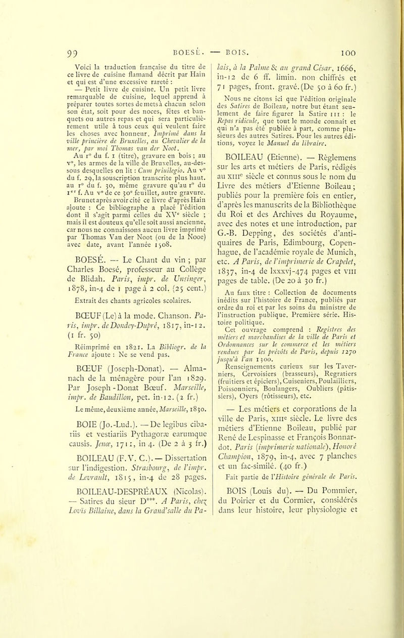 Voici la traduction française du titre de ce livre de cuisine flamand décrit par Hain et qui est d'une excessive rareté : — Petit livre de cuisine. Un petit livre remarquable de cuisine, lequel apprend à préparer toutes sortes demetsà chacun selon son état, soit pour des noces, fctes et ban- quets ou autres repas et qui sera particuliè- rement utile à tous ceux qui veulent faire les choses avec honneur. Imprimé dans la ville princicre de Bruxelles, an Chevalier de la mer, par moi Thomas van dcr Noot. Au r° du f. I (titre), gravure en bois ; au v°, les armes de la ville de Bruxelles, au-des- sous desquelles on lit : Cnm priiiilegio. Au v du f. 29, la souscription transcrite plus haut, au r° du f. 30, même gravure qu'au r° du i f. Au v° de ce 30° feuillet, autre gravure. Brunet après avoir cité ce livre d'après Hain ajoute : Ce bibliographe a placé l'édition dont il s'agit parmi celles du XV° siècle ; mais il est douteux qu'elle soit aussi ancienne, car nous ne connaissons aucun livre imprimé par Thomas Van dcr Noot (ou de la Nooe) avec date, avant l'année 1308. BOESÉ. — Le Chant du vin ; par Charles Boesé, professeur au Collège de BHdah. Paris, inipr. de IJnsin^cr, 1878,111-4 de 1 page à 2 col. (25 cent.) Extrait des chants agricoles scolaires. BŒUF (Le) à la mode. Chanson. Pa- ris, impr. deDondey-Diiprè, 1817, in-r2. (I fr. 50) Réimprimé en 1821. La Bibliogr. de la France ajoute ; Ne se vend pas. BŒUF (Joseph-Donat). — Ahna- nach de la ménagère pour Tan 1829. Par Joseph-Donat Bœuf. Marseille, impr. de Baudilloii, pet. in-12. (2 fr.) Le même, deuxième aunée, Afi7ra'(7/(', 1850. BOIE (Jo.-Lud.). —Delegibus ciba- riis et vestiariis Pythagorœ earumque causis. Jcnœ, 171:, in 4. (De 2 à 3 fr.) BOILEAU (F. V. C.). — Dissertation sur l'indigestion. Strasbourg, de l'iiupr. de Levraidt, 1815, in-4 de 28 pages. BOILEAU-DESPRÉAUX (Nicolas). — Satires du sieur D***. A Paris, chei Lov'is Billaiiie, dans la Grand'salle du Pa- lais, à la Pahi/e S<. an grand César, 1666, in-12 de 6 ff. limin. non chiffrés et 71 pages, front, gravé. (De 50 à 60 fr.) Nous ne citons ici que l'édition originale des Satires de Boileau, notre but étant seu- lement de faire figurer la Satire m : le Repas ridicule, que tout le monde connaît et qui n'a pas été publiée à part, comme plu- sieurs des autres Satires. Pour les autres édi- tions, voyez le Manuel du libraire. BOILEAU (Etienne). — Règlemens sur les arts et métiers de Paris, rédigés au xiii siècle et connus sous le nom du Livre des métiers d'Etienne Boileau ; publiés pour la première fois en entier, d'après les manuscrits de la Bibliothèque du Roi et des Archives du Royaume, avec des notes et une introduction, par G.-B. Depping, des sociétés d'anti- quaires de Paris, Edimbourg, Copen- hague, de l'académie royale de Munich, etc. A Paris, de Viniprimerie de Crapelet, 1837, in-4 de lxxxvj-474 pages et vni pages de table. (De 20 à 30 fr.) Au faux titre : Collection de documents inédits sur l'histoire de France, publiés par ordre du roi et par les soins du ministre de l'instruction publique. Première série. His- toire politique. Cet ouvrage comprend : Registres des métiers et marchandises de la ville de Paris et Ordonnances sur le commerce et les métiers rendties par les prévôts de Paris, depuis i2]0 jusqu'à l'an 1500. Renseignements curieux sur les Taver- niers, Ccrvoisiers (brasseurs), Regratiers (fruitiers et épiciers), Cuiseniers, Poulailliers, Poissonniers, Boulangers, Oubliers (pâtis- siers), Oyers (rôtisseurs), etc. — Les métiers et corporations de la ville de Paris, xiii^ siècle. Le livre des métiers d'Etienne Boileau, publié par René de Lespinasse et François Bonnar- dot. Paris [imprimerie nationale). Honoré Champion, 1879, in-4, ^'«''^c 7 planches et un fac-similé. (40 fr.) Fait partie de l'Histoire générale de Paris. BOIS (Louis du). — Du Pommier, du Poirier et du Cormier, considérés dans leur histoire, leur physiologie et