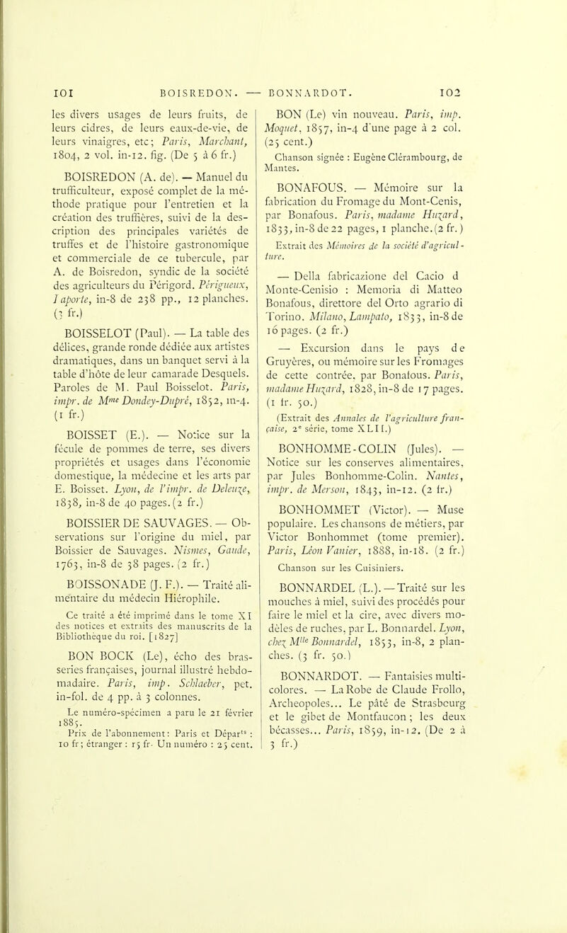 les divers usages de leurs fruits, de leurs cidres, de leurs eaux-de-vie, de leurs vinaigres, etc; Paris, Marchant, 1804, 2 vol. in-i2. fig. (De 536 fr.) BOISREDON (A. de). — Manuel du trufficulteur, exposé complet de la mé- thode pratique pour l'entretien et la création des truffières, suivi de la des- cription des principales variétés de truffes et de l'histoire gastronomique et commerciale de ce tubercule, par A. de Boisredon, syndic de la société des agriculteurs du Périgord. Pcrigmiix, ] aporte, in-8 de 238 pp., 12 planches. (1 fr.) BOISSELOT (Paul). — La table des délices, grande ronde dédiée aux artistes dramatiques, dans un banquet servi à la table d'hôte de leur camarade Desquels. Paroles de Paul Boisselot. Paris, iiiip-. de M>^ Dondev-Diiprê, 1852, m-4. (I fr.) BOISSET (E.). — Notice sur la fécule de pommes de terre, ses divers propriétés et usages dans l'économie domestique, la médecine et les arts par E. Boisset. Lyon, de l'impr. de Dehii\e, 1858, iu-8 de 40 pages. (2 fr.) BOISSIERDE SAUVAGES. — Ob- servations sur l'origine du miel, par Boissier de Sauvages. Nismes, Gaiidc, 1763, in-8 de 38 pages. (2 fr.) BOISSONADE (J. P.). — Traité ali- mentaire du médecin Hiérophile. Ce traité a été imprimé dans le tome XI des notices et extraits des manuscrits de la Bibliothèque du roi. [1827] BON BOCK (Le), écho des bras- series françaises, journal illustré hebdo- madaire. Paris, imp. Schlacher, pet. in-fol. de 4 pp. à 3 colonnes. Le numéro-spécimen a paru le 21 février 1885. Prix de l'abonnement: Paris et Dépar'^ : 10 fr; étranger : r, fr- Un numéro : 25 cent. BON (Le) vin nouveau. Paris, imp. Moquet, 1857, in-4 d'une page à 2 col. (23 cent.) Chanson signée : Eugène Clérambourg, de Mantes. BONAFOUS. — Mémoire sur la fltbrication du Fromage du Mont-Cenis, par Bonafous. Paris, madame Huiard, 183 3, in-8 de 22 pages, i planche. (2 fr. ) Extrait des Mémoires de la société d'agricut- liirc. — Délia fabricazione de! Cacio d Monte-Cenisio : Memoria di Matteo Bonafous, direttore del Orto agrario di Torino. MiJano, Lampato, 1833, in-8 de lô pages. (2 fr.) — Excursion dans le pays de Gruyères, ou mémoire sur les Fromages de cette contrée, par Bonafous. Paris, jiiadaiiie Hii^ard, 1828, in-8 de 17 pages. (I ir. 50.) (Extrait des Annales de l'agriculture fran- çaise, 2' série, tome XLII.) BONHOMME-COLIN (Jules). — Notice sur les conserves alimentaires, par Jules Bonhomme-Colin. Nantes, impr. de Merson, 1843, 111-12. (2 fr.) BONHOMMET (Victor). — Muse populaire. Les chansons de métiers, par Victor Bonhommet (tome premier). Paris, Léon Vanier, 1888, in-i8. (2 fr.) Chanson sur les Cuisiniers. BONNARDEL (L.).—Traité sur les mouches à miel, suivi des procédés pour faire le miel et la cire, avec divers mo- dèles de ruches, par L. Bonnardel. Lyon, chei M'^ Bonnardel, 1853, in-8, 2 plan- ches. (3 fr. 50.) BONNARDOT. — Fantaisies multi- colores. — La Robe de Claude Frollo, Archeopoles... Le pâté de Strasbourg et le gibet de Montfaucon ; les deux bécasses... Paris, 1859, in-12. (De 2 à 3 fr.)