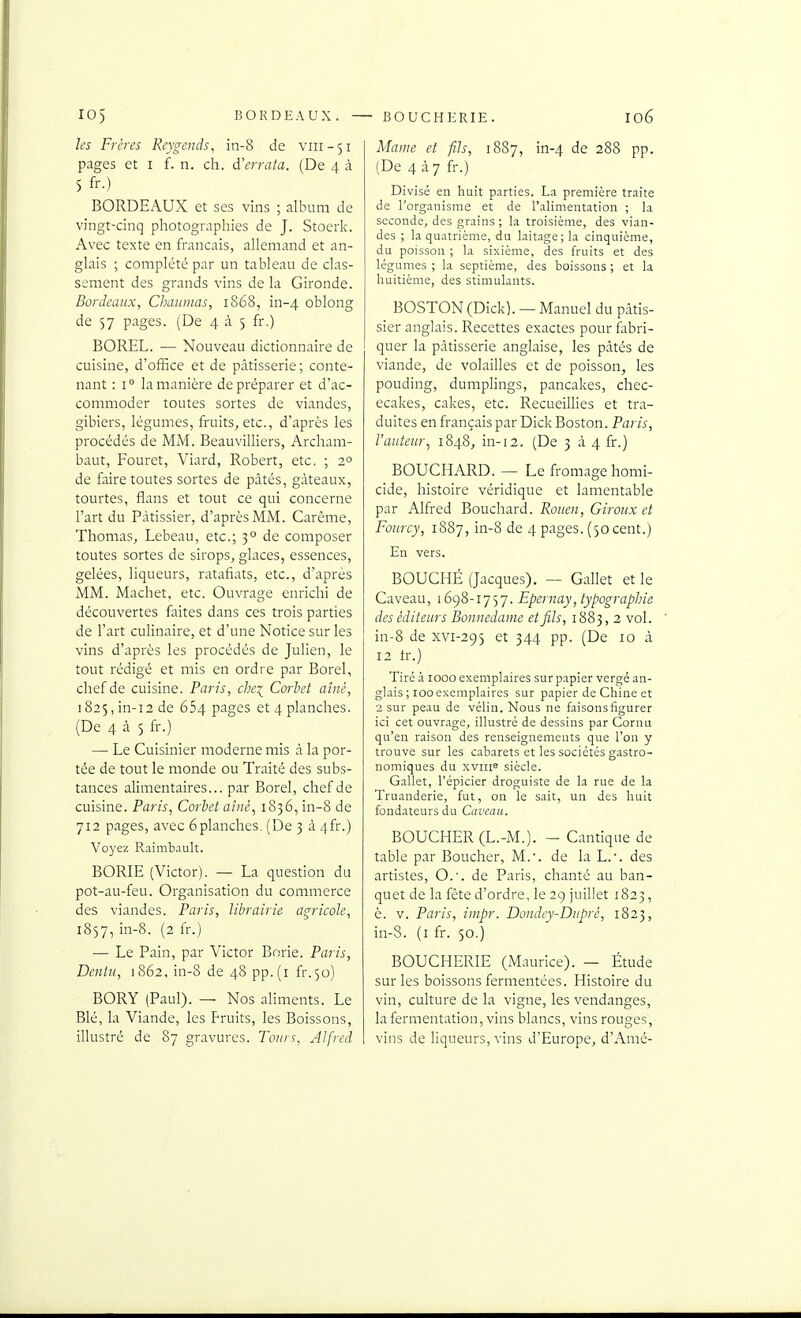 ks Frères Reygcnds, in-8 de vni-51 pages et i f. n. ch. d'errata. (De 4 à 5 fr.) BORDEAUX et ses vins ; album de vingt-cinq pliotographies de J. Stoerk. Avec texte en français, allemand et an- glais ; complété par un tableau de clas- sement des grands vins de la Gironde. Bordeaux, Chaiiiiias, 1868, in-4 oblong de 57 pages. (De 435 fr.) BOREL. — Nouveau dictionnaire de cuisine, d'office et de pâtisserie; conte- nant : I ° la manière de préparer et d'ac- commoder toutes sortes de viandes, gibiers, légumes, fruits, etc., d'après les procédés de MM. Beauvilliers, Archam- baut, Fouret, Viard, Robert, etc. ; 2° de faire toutes sortes de pâtés, gâteaux, tourtes, flans et tout ce qui concerne l'art du Pâtissier, d'après MM. Carême, Thomas, Lebeau, etc.; 3° de composer toutes sortes de sirops, glaces, essences, gelées, liqueurs, ratafiats, etc., d'après MM. Machet, etc. Ouvrage enrichi de découvertes faites dans ces trois parties de l'art culinaire, et d'une Notice sur les vins d'après les procédés de Julien, le tout rédigé et mis en ordre par Borel, chef de cuisine. Paris, chei Corbet aîné, 1825, in-i2 de 654 P^ges et 4 planches. (De 4 à 5 fr.) — Le Cuisinier moderne mis à la por- tée de tout le monde ou Traité des subs- tances alimentaires... par Borel, chef de cuisine. Paris, Corbet aiiié^ 1836, in-S de 712 pages, avec 6planches. (De 3 â 4fr.) Voyez Raimb.iult. BORIE (Victor). — La question du pot-au-feu. Organisation du commerce des viandes. Paris, librairie agricole, 1857, in-8. (2 fr.) — Le Pain, par Victor Borie. Paris, Dentii, 1862, in-8 de 48 pp.(i fr.50) BORY (Paul). — Nos aliments. Le Blé, la Viande, les Fruits, les Boissons, illustré de 87 gravures. Tours, Alfred Maine et fils, 1887, in-4 de 288 pp. (De 4 à 7 fr.) Divisé en huit parties. La première traite de l'organisme et de l'alimentation ; la seconde^ des grains; la troisième, des vian- des ; la quatrième, du laitage; la cinquième, du poisson ; la sixième, des fruits et des légumes ; la septième, des boissons ; et la huitième, des stimulants. BOSTON (Dick). — Manuel du pâtis- sier anglais. Recettes exactes pour fabri- quer la pâtisserie anglaise, les pâtés de viande, de volailles et de poisson, les pouding, dumplings, pancakes, chec- ecakes, cakes, etc. Recueillies et tra- duites en français par Dick Boston. Paris, l'auteur^ 1848, in-12. (De 3 à 4 fr.) BOUCHARD. — Le fromage homi- cide, histoire véridique et lamentable par Alfred Bouchard. Rouen, Giroux et Fourcy, 1887, in-8 de 4 pages. (50 cent.) En vers. BOUCHÉ (Jacques). — Gallet et le Caveau, 1698-1757. Epernay, typographie des éditeurs Bonnedame et fils, 1883, 2 vol. in-8 de xvi-295 et 344 pp. (De 10 â 12 tr.) Tiré à 1000 exemplaires sur papier vergé an- glais ; looexemplaires sur papier de Chine et 2 sur peau de vélin. Nous ne faisonsfigurer ici cet ouvrage, illustré de dessins par Cornu qu'en raison des renseignements que l'on y trouve sur les cabarets et les sociétés gastro- nomiques du xvine siècle. Gallet, l'épicier droguiste de la rue de la Truanderie, fut, on le sait, un des huit fondateurs du Caveau. BOUCHER (L.-M.). - Cantique de table par Boucher, M.', de la L.'. des artistes, O.. de Paris, chanté au ban- quet de la fête d'ordre, le 2g juillet 1823, è. V. Paris, inipr. Dondey-Dupré, 1823, in-8. (i fr. 50.) BOUCHERIE (Maurice). — Étude sur les boissons fermentées. Histoire du vin, culture de la vigne, les vendanges, la fermentation, vins blancs, vins rouges,' vins de liqueurs, vins d'Europe, d'Amé-