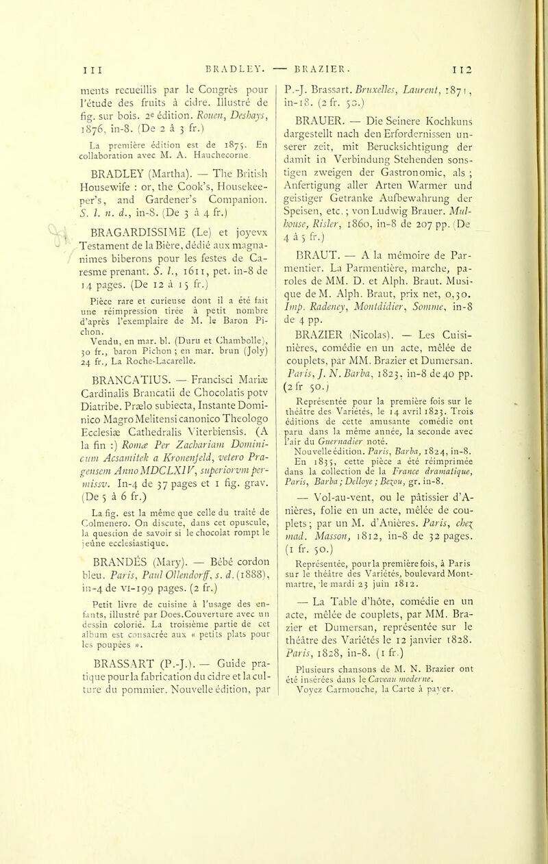 meuts recueillis par le Congrès pour l'étude des fruits à cidre. Illustré de fig. sur bois. 2^ édition. Rouen, Deshays, ï8-j6, in-8. (De 2 à 3 fr.) La première édition est de 1875. En collaboration avec M. A. Hauchecorne. BRADLEY (Martha). — The British Housewife : or, the Cook's, Housekee- per's, and Gardener's Companion. S. 1. n. d., in-8. (De 3 à 4 fr.) BRAGARDISSIME (Le) et joyevx Testament de la Bière, dédié aux magna- nimes biberons pour les festes de Ca- resme prenant. S. 1., 1611, pet. in-8 de 14 pages. (De 12 à 13 fr.) Pièce rare et curieuse dont il a été fait une réimpression tirée à petit nombre d'après l'exemplaire de M. le Baron Pi- clion. Vendu, en mar. bl. (Duru et Chambolle), 30 fr., baron Pichon ; en mar. brun (Joly) 24 fr.^ La Roche-Lacarelle. BRANCATIUS. — Francise! Marine Cardinalis Brancatli de Chocolatis potv Diatribe. Prselo subiecta. Instante Domi- nico MagroMelitensicanonico Theologo Ecclesias Cathedralis \'iterbiensis. (A la fin :) Routa Per Zachariam Domini- ciim Acsamitek a Kronenjeld, vetero Pra- gensem AtinoMDCLXlV, superiorvmper- iiiissv. In-4 de 37 pages et i fig. grav. (De 5 à 6 fr.) La fig. est la même que celle du traité de Colmenero. On discute, dans cet opuscule, la quescion de savoir si le chocolat rompt le jeûne ecclésiastique. BRANDÉS (Mary). — Bébé cordon bleu. Paris, Paul Ollendorf, s. d. (1888), in-4 de vi-199 pages. (2 fr.) Petit livre de cuisine à l'usage des en- fants, illustré par Does.Couverture avec un dessin colorié. La troisième partie de cet album est consacrée aux « petits plats pour les poupées ». BRASSART (P.-J.). — Guide pra- tique pourla fabrication du cidre et la cul- ture du pommier. Nouvelle édition, par P.-J. Brass:\ït. Bruxelles, Laurent, 1871 , in-18. (2 fr. 50.) BRAUER. — Die Seinere Kochkuns dargestellt nach den Erfordernissen un- serer zeit, mit Berucksichtigung der damit in Verbindung Stehenden sons- tigen zweigen der Gastronomie, als ; Anfertigung aller Arten Warmer und geistiger Getranke Aufbewahrung der Speisen, etc. ; vonLudwig Brauer. Mul- house, Risler, 1860, in-8 de 207 pp. (De 4 à 5 fr-) BRAUT. — A la mémoire de Par- mentier. La Parmentière, marche, pa- roles de MM. D. et Alph. Braut. Musi- que de M. Alph. Braut, prix net, 0,30. Imp. Radeney, Montdidier^ Somme, in-8 de 4 pp. BRAZIER (Nicolas). — Les Cuisi- nières, comédie en un acte, mêlée de couplets, par MM. Brazier et Dumersan. Paris, J. N. Barba, 1823. in-8 de 40 pp. (2fr 50.; Représentée pour la première fois sur le théâtre des Variétés, le 14 avril 1823. Trois éditions de cette amusante comédie ont paru dans la même année, la seconde avec l'air du Gucrnadler noté. Nouvelleédition. Paris, Barba, 182/), in-8. En 1835, cette pièce a été réimprimée dans la collection de la France dramatique, Paris, Baria; Delloye ; Beiou, gr. in-8. — Vol-au-vent, ou le pâtissier d'A- nières, folie en un acte, mêlée de cou- plets ; par un M. d'Anières. Paris, che^ itiad. Masson, 1812, in-8 de 32 pages, (i fr. 50.) Représentée, pourla première fois, à Paris sur le théâtre des Variétés, boulevard Mont- martre, le mardi 23 juin 1812. — La Table d'hôte, comédie en un acte, mêlée de couplets, par MM. Bra- zier et Dumersan, représentée sur le théâtre des Variétés le 12 janvier 1828. Paris, 1828, in-8. (i fr.) Plusieurs chansons de M. N. Brazier ont été insérées dans le Caveau moderne. Voyez Carmouche, la Carte à pa}'çr.