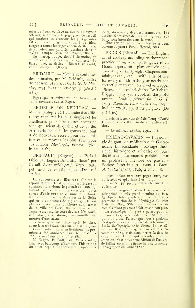 mées de fleurs et placé au centre de rayons solaires, se trouve à la page 310. Ce recueil qui contient les chansons les plus galantes est écrit avec élégance, encadré de filets rouges à toutes les pages et orné de fleurons, de culs-de-lampe coloriés, dessinés dans le style du temps. [Catal. de Béhagiie, 1880.) En maroq. rouge, doublé de moire, au chiff're et aux armes de la comtesse du Barry, avec sa devise : Boutez en avant^ vente Béhague : 2,800 fr. BRIDAULT. — Mœurs et coutumes des Romains, par M. Bridault, maître de pension. A Paris, cheiP.-G. Le Mer- cier, 1754, in-12 de xii-290 pp. (De 3 à 4fr.) Pages 192 et suivantes, on trouve des renseignements sur les Repas. BRIDELLE DE NEUILLAN. — Manuel pratique où l'on traite des diffé- rentes manières les plus simples et les meilleures pour faire toutes sortes de vins qui soient de qualité et de garde. Art méthodique de les gouverner joint à de nouveaux secrets pour les boni- fier et les moyens les plus sûrs pour les rétablir. Montargis, Prévost, 1781, in-12. (2 fr.) BRIFFAULT (Eugène). — Paris à table, par Eugène Briffault. Illustré par Bertall. Paris, piihliè par]. Hetiel, 1846, pet. in-8 de iv-184 pages. (De 10 à 12 fr.) La couverture est illustrée; elle est la reproduction du frontispice qui représente un cuisinier (sans doute le portrait de l'auteur), faisant sauter dans une casserole toutes sortes d'animaux ; ce cuisinier est debout, un pied sur chacune des rives de la Seine qui coule au-dessous delui; à sa gauche est plantée une énorme fourchette aux armes de la ville de Paris, sur le manche de laquelle est inscrite cette devise : Nec pliiri- bus hnpar ; à sa droite, une bouteille sur- montée d'une statue. Ce frontispice est placé après le titre, avant le second faux titre sur une seuleligne. Paris à table a paru en livraisons : la pre- mière a été annoncée dans le n° de la Bibl. de la France du 5 juillet 1845. M. Eugène Briffault, dans Paris à table, fait, avec beaucoup d'humour, l'historique du diner depuis CharlemaguÈ jusqu'à nos jours, du souper, des restaurants, etc. Les dessins fantaisistes de Bertall, gravés sur bois, sont intercalés dans le texte. Une édition populaire illustrée à deux colonnes a paru : Paris, Havard, 1851. BRIGGS (Richard). — The English art of cookery, according to theprésent practice being a complète guide to ail Housekeepers, on a plan entirely new, consisting of thirty eight Chapters con- taining : etc., etc.. with bills of fare for every month in the year neatly and correctly engraved on Tvi'elve Copper Plates. The second édition. By Richard Briggs, many years cook at the globe tavern... Loudon, printed for G. G. J. and J. Robiiison, Pater-noster roiu, 1791, in-8 de xx-656 pp. et 12 pl. grav. (De 5 à 6 fr.) L'avis au lecteur est daté du Temple Coffée House Oct. I 1788, date delà première édi- tion. — Le même... London, 1794, in-8, BRILLAT-SAVARIN. — Physiolo- gie du goût, ou méditations de Gastro- nomie transcendante ; ouvrage théo- rique, historique et à l'ordre du jour, dédié aux gastronomes parisiens, par un professeur, membre de plusieurs Sociétés littéraires et savantes. Paris, A. Sauteîet et Ci, 1826, 2 vol. in-8. Tome I : faux titre, xiv pages (titre, avis au lecteur et aphorismes) et 590 pp. Tome II : 442 pp., y compris le faux titre et le titre. Edition originale d'un livre qui a été réimprimé un très grand nombre de fois. Quelques bibliographes ont écrit que la première édition de la Physiologie du goût était de 1825. S'ils n'ont pas tout à fait tort, ils n'ont pas tout à fait raison non plus. La Physiologie du goût a paru , pour la première fois, avec la date de 1826 et ce qui a pu causer l'erreur que nous signalons, c'est qu'elle a été enregistrée dans le numéro de la Bibliographie de la France du 10 dé- cembre 1825. L'ouvrage a donc été mis en vente en 1825, mais sans porter la date de cette année. Et ce qui corrobore notre assertion, c'est qu'aucune édition de l'œuvre de Brillât-Savarin ne figure dans cette même Bibliographie en l'année 1826.