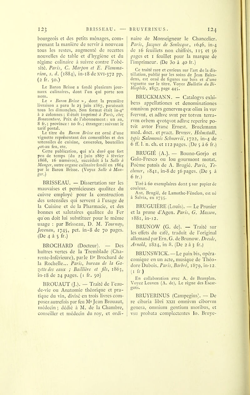 bourgeois et des petits ménages, com- prenant la manière de servir à nouveau tous les restes, augmenté de recettes nouvelles de table et d'hygiène et du régime culinaire à suivre contre l'obé- sité. Paris, C. Marpon et E. Flainnia- rion, s. â. (1884), in-i8 de xvi-372 pp. (2 fr. 50.) Le Baron Brisse a fondé plusieurs jour- naux culinaires, dont l'un qui porte son nom. Le (r Baron Brisse « , dont la première livraison a paru le 23 juin 1867, paraissait tous les dimanches. Son format était in-4'' à 2 colonnes; il était imprimé à Paris, che:^^ Bonaventure. Prix de l'abonnement : un an, 8 fr. ; province: 10 fr. ; étranger : suivant le tarif postal. Le titre du Baron Brisse est orné d'une vignette représentant des comestibles et des ustensiles de cuisine, casseroles, bouteilles pot-au feu, ete. Cette publication, qui n'a duré que fort peu de temps (du 23 juin 1867 à février ï868, 16 numéros), succédait à la Salie à Manger, autre organe culinaire fondé en 1864 par le Baron Brisse. (Voyez Salle à Man- ger.) BRISSEAU. — Dissertation sur les mauvaises et pernicieuses qualitez du cuivre employé pour la construction des ustensiles qui servent à l'usage de la Cuisine et de la Pharmacie, et des bonnes et salutaires qualitez du Fer qu on doit lui substituer pour le môme usage : par Brisseau, D. M. Toiirnay, Jovenau, 1745, pet. in-8 de 70 pages. (De 4 à 5 fr.) BROCHARD (Docteur). — Des huîtres vertes de la Tremblade (Clia- rente-Inférieure), parle D Brochard de la Rochelle... Paris, hireaii de la. Ga- :{ette des eaux ; BaiUiére et fils, 1863, in-i8 de 24 pages. (1 fr. 50) BROUAUT (J.). — Traité de l'eau- de-vie ou Anatoraie théorique et pra- tique du vin, divisé en trois livres com- posez autrefois par feu Jean Brouaut, médecin ; dédié à M. de la Chambre, conseiller et médecin du roy, et ordi- nairc de Monseigneur le Chancelier. Paris, Jacques de Senlecque, 1646, in-4 de 16 feuillets non chiffrés, 115 et 56 pages et i feuillet pour la marque de l'imprimeur. (De 3o à 40 fr.) Ce traité rare et curieux sur l'art de la dis- tillation, publié par les soins de Jean Bales- dens, est orné de figures sur bois et d'une vignette sur le titre. Voyez Bulletin du Bi- bliophile, 1857, page 445. BRUCKMANN. - Catalogvs exhi- bens appellationes et denominationes omnivm potvs genervmqvx olim in vsv fvervnt, et adhvc svnt per totvm terra- rvm orbem qvotqvot adhvc reperire po- tvit avtor Franc Ernest. Bruckmann med.doct. et pract. Brvnsv. Hehnstadl, typis Saloiiwiiis Schnorrii, 1722, in-4 6 ff. 1. n. ch. et 112 pages. (De 5 à 6 fr.) BRUGIÉ (A.). — Bouno-Gorjo et Gulo-Fresco ou lou gourmont motat. Poème patois de A. Brugié. Paris, Te- cheuer, 1841, in-8 de 36 pages. (De 5 à 6 fr.) Tiré à 60 exemplaires dont 5 sur papier de couleur. Aiit. Brugié, de Laniotbe-Fénelon, est né à Salvia, en 1755. BRUGUIÈRE (Louis). — Le Prunier et la prune d'Agen. Paris, G. Masson, 1881, in-12. BRUNOW (G. de). — Traité sur les effets du café, traduit de l'original allemand parErn. G. deBrunow. Dresde, Arnold, 1824, in-8. (De 2 à 3 fr.) BRUNSWICK. —Le pain bis, opéra- comique en un acte, musique de Théo- dore Dubois. Paris, Barbrè, 1879, in-12. (I fr.) En collaboration avec A. de Beauplan. Voyez Leuven (A. de). Le règne des Escar- gots. BRUYERINUS (Campegius). — De re cibaria libri xxii omnivm ciborvm gênera, omnium gentium moribus, et vsu probata complectentes lo. Bruye-