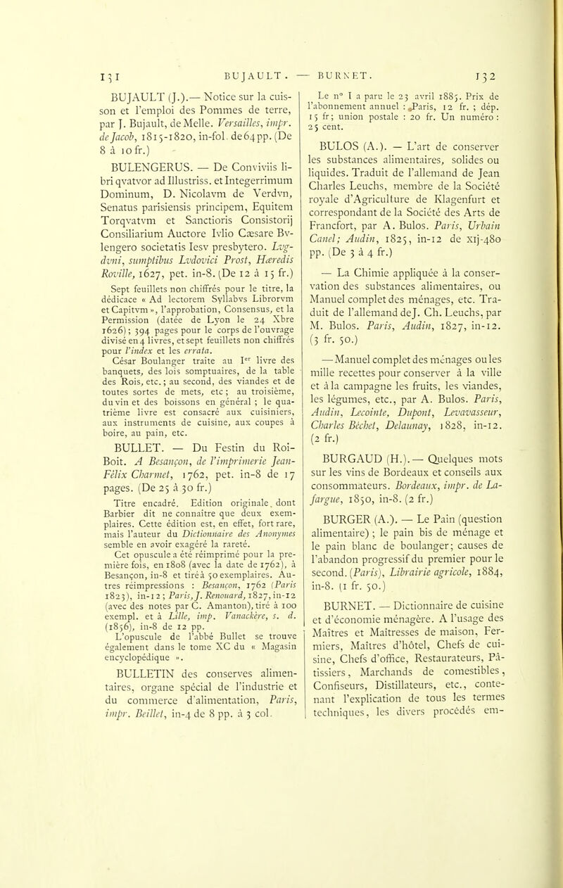 BUJAULT (J.).—Notice sur la cuis- son et l'emploi des Pommes de terre, par J. Bujault, deMelle. Versailles, iiiipr. de Jacob, 1815-1820, in-fol, de64pp. (De 8 à 10 fr.) BULENGERUS. — De Conviviis li- bri qvatvor ad Illustriss. et Integerrimum Dominum, D. Nicolavm de Verdvn, Senatus parisiensis principem, Equitem Torqvatvm et Sanctions Consistorij Consiliarium Auctore Ivlio Cœsare Bv- lengero societatis lesv presbytero. Lvg- dvni, sumptihus Lvdovici Prost, Haredis Roi'iUe, 1627, pet. in-8. [De 12 à 15 fr.) Sept feuillets non chiffrés pour le titre, la dédicace « Ad lectorem SvHabvs Librorvm etCapitvm», l'approbation. Consensus, et la Permission (datée de Lyon le 24 Xbre 1626) ; 394 pages pour le corps de l'ouvrage divisé en4 livres, et sept feuillets non chiffrés pour l'index et les errata. César Boulanger traite au 1 livre des banquets, des lois somptuaires, de la table des Rois, etc. ; au second, des viandes et de toutes sortes de mets, etc ; au troisième, duvinet des boissons en général ; le qua- trième livre est consacré aux cuisiniers, aux instruments de cuisine, aux coupes à boire, au pain, etc. BULLET. — Du Festin du Roi- Boit. A Besançon, de l'imprimerie Jean- Félix Char met, 1762, pet. in-8 de 17 pages. (De 25 à 30 fr.) Titre encadré. Edition originale, dont Barbier dit ne connaître que deux exem- plaires. Cette édition est, en effet, fort rare, mais l'auteur du Dietionnaire des Anonymes semble en avoir exagéré la rareté. Cet opuscule a été réimprimé pour la pre- mière fois, en 1808 (avec la date de 1762), à Besançon, in-8 et tiré.à 50exemplaires. Au- tres réimpressions : Besançon, 1762 {Paris 1823), in-12; Paris, J. Renoiiard,i&2-j, in-li (avec des notes par C. Amanton), tiré à 100 exempl. et à Lille, inip. Vanack'ere, s. d. (1856), in-8 de 12 pp. L'opuscule de l'abbé Bullet se trouve également dans le tome XC du « Magasin enc5'clopédique ». BULLETIN des conserves alimen- taires, organe spécial de l'industrie et du commerce d'alimentation, Paris, impr. BeiJJei, ia-4 de 8 pp. à 3 col. Le n I a paru le 23 avril 1885. Prix de l'abonnement annuel : .,Paris, 12 fr. ; dép. 15 fr; union postale : 20 fr. Un numéro: 25 cent. BULOS (A.). — L'art de conserver les substances alimentaires, solides ou liquides. Traduit de l'allemand de Jean Charles Leuchs, membre de la Société royale d'Agriculture de Klagenfurt et correspondant de la Société des Arts de Francfort, par A. Bulos. Paris, Urbain Cand; Audin, 1825, in-i2 de xij-480 pp. (De 3 à 4 fr.) — La Chimie appliquée à la conser- vation des substances alimentaires, ou Manuel complet des ménages, etc. Tra- duit de l'allemand dej. Ch. Leuchs, par M. Bulos. Paris, Audin, 1827, in-12. (3 fr. 50.) — Manuel complet des ménages ouïes mille recettes pour conserver à la ville et à la campagne les fruits, les viandes, les légumes, etc., par A. Bulos. Paris, Audin, Lecointe, Dupont, Levavasseiir, Charles Béchet, Delaunay, 1828, in-12. (2 fr.) BURGAUD (H.). — Quelques mots sur les vins de Bordeaux et conseils aux consommateurs. Bordeaux, impr. de La- Jargue, 1850, in-8. (2 fr.) BURGER (A.). — Le Pain (question alimentaire) ; le pain bis de ménage et le pain blanc de boulanger; causes de l'abandon progressif du premier pour le stconà. {Paris), Librairie agricole, 1884, in-8. (I fr. 50.) BURNET. — Dictionnaire de cuisine et d'économie ménagère. A l'usage des Maîtres et Maîtresses de maison, Fer- miers, Maîtres d'hôtel, Chefs de cui- sine. Chefs d'office, Restaurateurs, Pâ- tissiers , Marchands de comestibles, Confiseurs, Distillateurs, etc., conte- nant l'explication de tous les termes techniques, les divers procédés em-