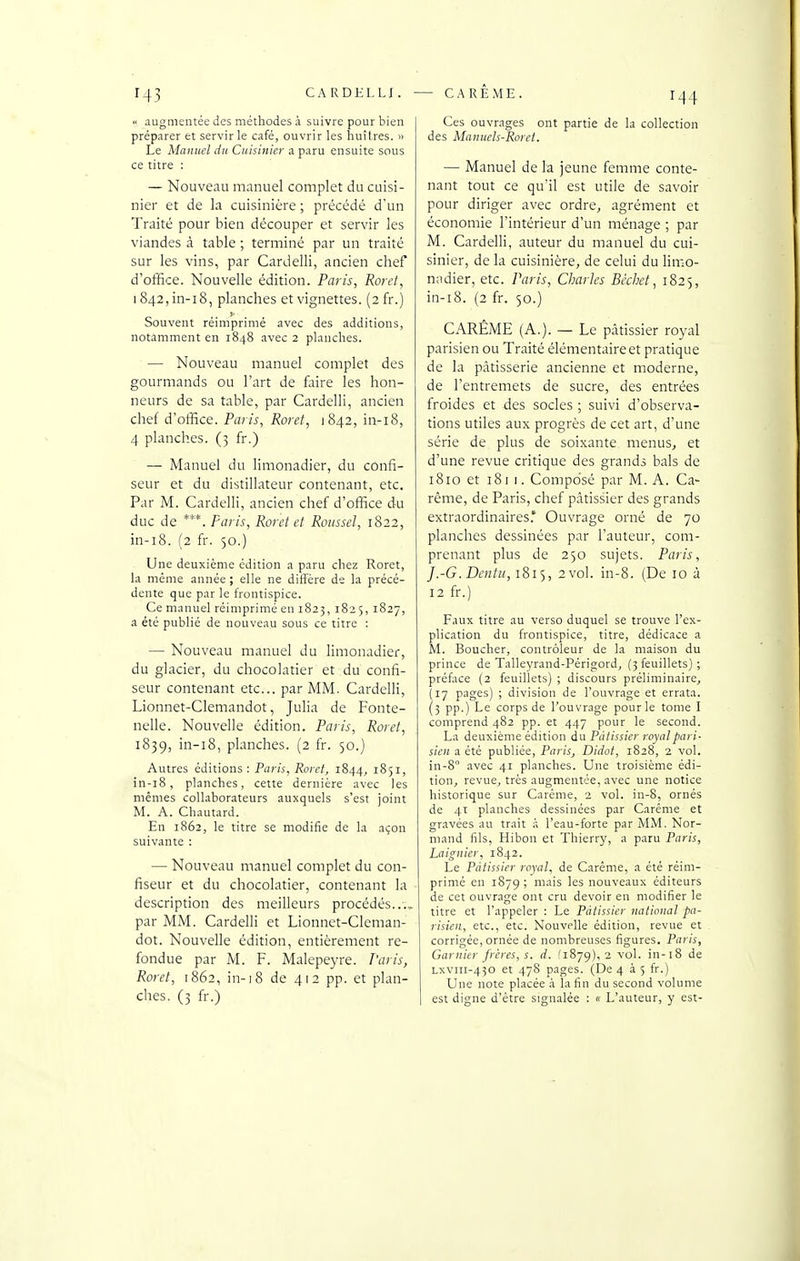 CARDELLI. — CARÊME. augmentée des méthodes à suivre pour bien préparer et servir le café, ouvrir les huîtres. » Le Manuel du Cuisinier a paru ensuite sous ce titre : — Nouveau manuel complet du cuisi- nier et de la cuisinière ; précédé d'un Traité pour bien découper et servir les viandes à table ; terminé par un traité sur les vins, par Cardelli, ancien chef d'office. Nouvelle édition. Paris, Roret, 1842, in-i8, planches et vignettes. (2 fr.) Souvent réimprimé avec des additions, notamment en 1848 avec 2 planches. — Nouveau manuel complet des gourmands ou l'art de faire les hon- neurs de sa table, par Cardelli, ancien chef d'office. Paris, Roret, 1842, in-i8, 4 planches. (3 fr.) — Manuel du limonadier, du confi- seur et du distillateur contenant, etc. Par M. Cardelli, ancien chef d'office du duc de ***. Paris, Rorct et Roussel, 1822, in-i8. (2 fr. 50.) Une deuxième édition a paru chez Roret, la même année ; elle ne diffère de la précé- dente que par le frontispice. Ce manuel réimprimé en 1823, 1825, 1827, a été publié de nouveau sous ce titre : — Nouveau manuel du limonadier, du glacier, du chocolatier et du confi- seur contenant etc.. par MM. Cardelli, Lionnet-Clemandot, Julia de Fonte- nelle. Nouvelle édition. Paris, Roret, 1839, planches. (2 fr. 50.) Autres éditions : Paris, Roret, 1844, i^S^) in-i8, planches, cette dernière avec les mêmes collaborateurs auxquels s'est joint M. A. Chautard. En 1862, le titre se modifie de la açon suivante : — Nouveau manuel complet du con- fiseur et du chocolatier, contenant la description des meilleurs procédés..., par MM. Cardelli et Lionnet-Cleman- dot. Nouvelle édition, entièrement re- fondue par M. F. Malepeyre. Paris, Roret, 1862, in-18 de 412 pp. et plan- ches. (3 fr.) Ces ouvrages ont partie de la collection des Manuels-Roret. — Manuel de la jeune femme conte- nant tout ce qu'il est utile de savoir pour diriger avec ordre, agrément et économie l'intérieur d'un ménage ; par M. Cardelli, auteur du manuel du cui- sinier, de la cuisinière, de celui du Hmo- nadier, etc. Paris, Charles Bécbet, 1825, in-i8. (2 fr. 50.) CARÊME (A.). — Le pâtissier royal parisien ou Traité élémentaire et pratique de la pâtisserie ancienne et moderne, de l'entremets de sucre, des entrées froides et des socles ; suivi d'observa- tions utiles aux progrès de cet art, d'une série de plus de soixante menus, et d'une revue critique des grands bals de 1810 et 181 1. Composé par M. A. Ca- rême, de Paris, chef pâtissier des grands extraordinaires.* Ouvrage orné de 70 planches dessinées par l'auteur, com- prenant plus de 250 sujets. Paris, J.-G.Dcntic,i8i'i, 2 vol. in-8. (De 10 à 12 fr.) Faux titre au verso duquel se trouve l'ex- plication du frontispice, titre, dédicace a M. Boucher, contrôleur de la maison du prince de Talleyrand-Périgord, (3 feuillets) ; préface (2 feuillets) ; discours préliminaire, (17 pages) ; division de l'ouvrage et errata. (5 pp.) Le corps de l'ouvrage pour le tome I comprend 482 pp. et 447 pour le second. La deuxième édition du Pâtissier royal pari- sien a été publiée, Paris, Didot, 1828, 2 vol. in-S avec 41 planches. Une troisième édi- tion, revue, très augmentée, avec une notice historique sur Carême, 2 vol. in-8, ornés de 41 planches dessinées par Carême et gravées au trait à l'eau-forte par IVIM. Nor- mand fils, Hibon et Thierry, a paru Paris, Laignier, 1842. Le Pâtissier royal, de Carême, a été réim- primé en 1879 ; mais les nouveaux éditeurs de cet ouvrage ont cru devoir en modifier le titre et l'appeler : Le Pâtissier national pa- risien, etc., etc. Nouvelle édition, revue et corrigée, ornée de nombreuses figures. Paris, Garnier frères, s. d. (1879), 2 vol. in-18 de Lxviii-430 et 478 pages. (De 4 35 fr.) Une note placée .i la fin du second volume est digne d'être signalée : « L'auteur, y est-