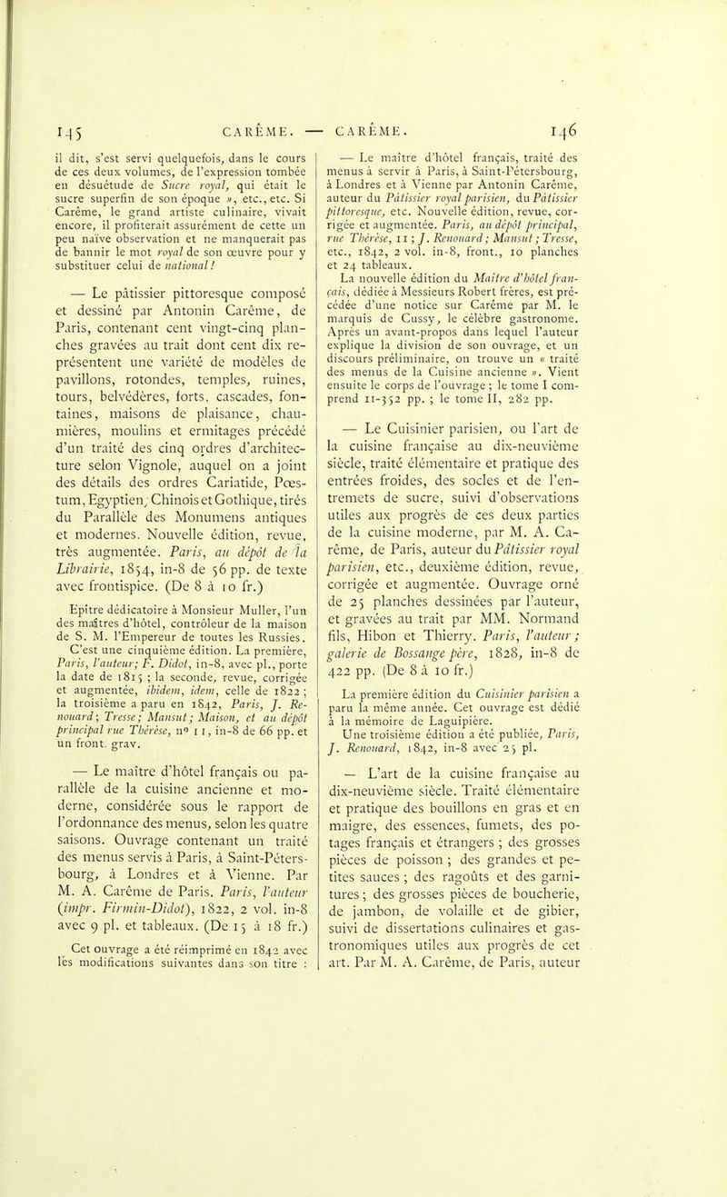 il dit, s'est servi quelquefois, dans le cours de ces deux volumes, de l'expression tombée en désuétude de Sucre royal, qui était le sucre superfin de son époque », etc., etc. Si Carême, le grand artiste culinaire, vivait encore, il profiterait assurément de cette un peu naïve observation et ne manquerait pas de bannir le mot royal de son œuvre pour y substituer celui de national! — Le pâtissier pittoresque composé et dessiné par Antoniii Carême, de Paris, contenant cent vingt-cinq plan- ches gravées au trait dont cent dix re- présentent une variété de modèles de pavillons, rotondes, temples, ruines, tours, belvédères, forts, cascades, fon- taines, maisons de plaisance, chau- mières, moulins et ermitages précédé d'un traité des cinq ordres d'architec- ture selon Vignole, auquel on a joint des détails des ordres Cariatide, Pres- tum, Egyptien^ Chinois et Gothique, tirés du Parallèle des Monumens antiques et modernes. Nouvelle édition, revue, très augmentée. Paris, ait dépôt de la Librairie, 1854, in-8 de 56 pp. de texte avec frontispice. (De 8 à 10 fr.) Epître dédicatoire à Monsieur Muller, l'un des maîtres d'hôtel, contrôleur de la maison de S. M. l'Empereur de toutes les Russies. C'est une cinquième édition. La première, Paris, l'auteur; F. Didot, in-8, avec pl., porte la date de 1815 ; la seconde, revue, corrigée et augmentée, ibidem, idem, celle de 1822 ; la troisième a paru en 3842, Paris, J. Re- nouard; Tresse; Mansut; Maison, et au dépôt principal rue Thérèse, n 11, in-8 de 66 pp. et un front, grav. — Le maître d'hôtel français ou pa- rallèle de la cuisine ancienne et mo- derne, considérée sous le rapport de l'ordonnance des menus, selon les quatre saisons. Ouvrage contenant un traité des menus servis à Paris, à Saint-Péters- bourg, à Londres et à Vienne. Par M. A. Carême de Paris. Paris, l'auteur (impr. Finniu-Didot), 1822, 2 vol. in-8 avec 9 pl. et tableaux. (De 15 à 18 fr.) Cet ouvrage a été réimprimé en 1842 avec lés modifications suivantes dans son titre ; — Le maître d'hôtel français, traité des menus à servir à Paris, à Saint-Pétersbourg, à Londres et à Vienne par Antonin Carême, auteur du Pâtissier royal parisien, du Pâtissier pittoresque, etc. Nouvelle édition, revue, cor- rigée et augmentée. Paris, an dépôt principal, rue Thérèse, 11 ; /. Renouard; Mansut ; Tresse, etc., 1842, 2 vol. in-8, front., 10 planches et 24 tableaux. La nouvelle édition du Maitre d'hôtel fran- çais, dédiée à Messieurs Robert frères, est pré- cédée d'une notice sur Carême par M. le marquis de Cussy, le célèbre gastronome. Après un avant-propos dans lequel l'auteur explique la division de son ouvrage, et un discours préliminaire, on trouve un « traité des menus de la Cuisine ancienne ». Vient ensuite le corps de l'ouvrage ; le tome I com- prend 11-352 pp. ; le tome II, 282 pp. — Le Cuisinier parisien, ou l'art de la cuisine française au dix-neuvième siècle, traité élémentaire et pratique des entrées froides, des socles et de l'en- tremets de sucre, suivi d'observations utiles aux progrès de ces deux parties de la cuisine moderne, par M. A. Ca- rême, de Paris, auteur du Pâtissier royal parisien, etc., deuxième édition, revue, corrigée et augmentée. Ouvrage orné de 25 planches dessinées par l'auteur, et gravées au trait par MM. Normand fils, Hibon et Thierry. Paris, l'auteur; galerie de Bossaitge père, 1828, in-8 de 422 pp. (De 8 à 10 fr.) La première édition du Cuisinier parisien a. paru la même année. Cet ouvrage est dédié à la mémoire de Laguipière. Une troisième édition a été publiée, Paris, J. Renouard, 1842, in-8 avec 2 j pl. — L'art de la cuisine française au dix-neuvième siècle. Traité élémentaire et pratique des bouillons en gras et en maigre, des essences, fumets, des po- tages français et étrangers ; des grosses pièces de poisson ; des grandes et pe- tites sauces ; des ragoûts et des garni- tures ; des grosses pièces de boucherie, de jambon, de volaille et de gibier, suivi de dissertations culinaires et gas- tronomiques utiles aux progrès de cet art. Par M. A. Carême, de Paris, auteur