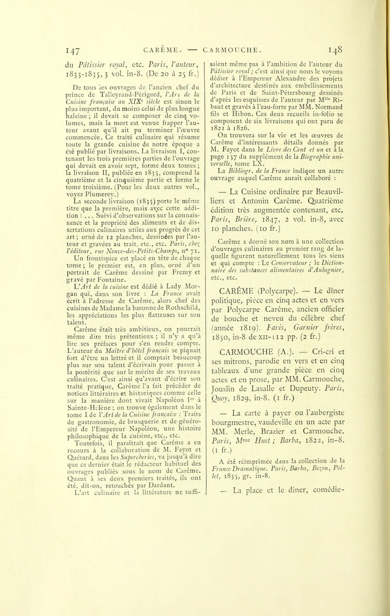 du Pâtissier royal, etc. Paris, l'auteur, 1835-1835,3 vol. in-8. (De 20 à 25 fr.) De tous ies ouvmges de l'ancien chef du prince de Talleyrand-Périgord, l'An de la Cuisine française an XIX siècle est sinon le plus important, du moins celui de plus longue haleine ; il devait se composer de cinq vo- lumes, mais la mort est venue frapper l'au- teur avant qu'il ait pu terminer l'œuvre commencée. Ce traité culinaire qui résume toute la grande cuisine de notre époque a été publié par livraisons. La livraison con- tenant les trois premières parties de l'ouvrage qui devait en avoir sept, forme deux tomes ; la livraison II, publiée en 1835, comprend la quatrième et la cinquième partie et forme le tome troisième. (Pour les deux autres vol., voyez Plumerey.) La seconde livraison (185$) porte le même titre que la première, mais avec cette addi- tion : ... Suivi d'obseivations sur la connais- sance et la propriété des aliments et de dis- sertations culinaires utiles aux progrès de cet art ; orné de 12 planches, dessinées par l'au- teur et gravées au trait, etc., etc. Paris, cl)Ci l'éditeur, rue Neuvc-des-Pctits-CJjiinips, n 71. Un frontispice est placé en téte de chaque tome ; le premier est, en plus, orné d'un portrait de Carême dessiné par Fremy et gravé par Fontaine. L'Art de la cuisine est dédié h Lady Alor- gan qui, dans son livre : La France avait écrit à l'adresse de Carême, alors chef des cuisines de Madame la baronne de Rothschild, les appréciations les plus flatteuses sur son talent. Carême était très ambitieux, on pourrait même dire très prétentieux ; il n'y a qu'à lire ses préfaces pour s'en rendre compte. L'auteur du Maitre d'hôtel français se piquait fort d'être un lettré et il comptait beaucoup plus sur son talent d'écrivain pour passer à la postérité que sur le mérite de ses travaux culinaires. C'est ainsi qu'avant d'écrire son traité pratique, Carême l'a fait précéder de notices littéraires et historiques comme celle sur la manière dont vivait Napoléon 1'' à Sainte-Hclène ; on trouve également dans le tome I de Y Art de la Cuisine française : Traits de gastronomie, de brusquerie et de généro- sité de l'Empereur Napoléon, une histoire philosophique de la cuisine, etc., etc. Toutefois, il paraîtrait que Carême a eu recours à la collaboration de M. Fa5'ot et Quérard, dans les Supercheries, va jusqu'à dire que ce dernier était le rédacteur habituel des ouvrages publiés sous le nom de Carême. Quant à ses deux premiers traités, ils ont été, dit-on, retouchés par Dardant. L'art culinaire et la littérature ne suth- saient même pas à l'ambition de l'auteur du Pâtissier royal ; c'est ainsi que nous le voyons dédier à l'Empereur Alexandre des projets d'architecture destinés aux embellissements de Paris et de Saint-Pétersbourg dessinés d'après les esquisses de l'auteur par M' Ri- baut et gravés à l'eau-forte par MM. Normand fils et Hibon. Ces deux recueils in-folio se composent de six livraisons qui ont paru de 1821 à 1826. On trouvera sur la vie et les oeuvres de Carême d'intéressants détails donnés par M. Fayot dans le Livre des Cent et un et à la page I 57 du supplément de la Biographie uni- verselle, tome LX. La Bibliogr. de la France indique un autre ouvrage auquel Carême aurait collaboré : — La Cuisine ordinaire par Beauvil- liers et Antonin Carême. Quatrième édition très augmentée contenant, etc. Paris, Prière, 1847, 2 vol. in-8, avec 10 planches. {10 fr.) Carême a donné son nom à une collection d'ouvrages culinaires au premier rang de la- quelle figurent naturellement tous les siens et qui compte : he Conservateur ; \e Diction- naire des substances alimentaires d'Aulagnier, etc., etc. CARÊME (Polycarpe). — Le dîner politique, pièce en cinq actes et en vers par Polycarpe Carême, ancien officier de bouche et neveu du célèbre chef (année 1819). Paris, Garnier frères, 1850, in-8 de XII-112 pp. (2 fr.) CARMOUCHE (A.). — Cri-cri et ses mitrons, parodie en vers et en cinq tableaux d'une grande pièce en cinq actes et en prose, par MM. Carmouche, Jouslin de Lasalle et Dupeuty. Paris, Ouoy, 1829, in-8. (i fr.) — La carte à payer ou l'aubergiste bourgmestre, vaudeville en un acte par MM. Merle, Brazier et Carmouche. Paris, Afi<: Huct ; Barba, 1822, in-8. (I fr.) A été réimprimée dans la collection de la France Dramatique. Paris, Barba, Be:^ou, Pol- Ict, 1855, gr. in-8. — La place et le dîner, comédie-