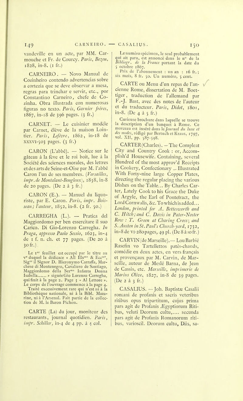 1^9 CARNEIRO. • vaudeville en un acte, par MM. Car- mouche et Fr. de Courcy. Paris, Beioii. 1828, in-8. (I fr.) CARNEIRO. — Novo Maniial de Cozinheiro contendo advertencias sobre a coriezia que se deve observar a mesa, regras para trinchar e servir, etc., por Constantino Carneiro, chefe de Co- zinha. Obra illustrada con nuraerosas figuras no texte. Paris, Garnier frères, 1867, in-18 de 396 pages. (3 fr.) CARNET. — Le cuisinier modèle par Carnet, élève de la maison Loin- tier. Paris, Lefcvre, 1862, in-i8 de xxxvi-503 pages. (3 fr.) CARON (L'abbé). — Notice sur le gâteau à la fève et le roi boit, lue à la Société des sciences morales, des lettres etdesartsdeSeine-et-Oise par M. l'abbé Caron l'un de ses membres. {Versailles, impr. de Montalaui-Boiigleux), 1838, in-8 de 20 pages. (De 2 à 3 fr.) CARON (E.). — Manuel du liquo- riste, par E. Caron. Paris, iiiipr. Bois- seau; Fauteur, 1852, in-8. (2 fr. 50.) CARREGHA (L.). — Pratica del Maggiordomo per ben essercitare il suc Carico. Di Gio-Lorenzo Carregha. Li Praga, appresso Paolo Sessio, 1623, in-4 de I f. n. ch. et 77 pages. (De 20 à 3ofr.) Le i' feuillet est occupé par le titre au v° duquel la dédicace <■ AU Ills'° & Ecc™, Sig'' il Signor D. Hieronymo CarrafFa^ Mar- chese di Monténégro, Cavaliero de Santiago, Maggiordomo délia Ser° lufanta Donna Isabella » signée Gio Lorenzo Carregha, qui finit à la page 2. Page 3 « Al Lettore ». Le corps de l'ouvrage commence à la page 4. Traité excessivement rare qui n'est ni à la Bibliothèque nationale, ni à la Bibl. Maza- rine, ni à l'Arsenal. Fait partie de la collec- tion de M. le Baron Pichon. CARTE (La) du jour, moniteur des restaurants, journal quotidien. Paris, iinpr. Schiller, in-4 de 4 pp. à 4 col. - CASALIUS . 150 Lenumérospécimen, le seul probablement qui ait paru, est annoncé dans le n° de la Bihliogr. de la France portant la date du 5 octobre 1867. Prix de l'abonnement : un an : 16 fr. ; six mois, 8 fr. 50. Un numéro, 5 cent. CARTE ou Menu d'un repas de l'an- cienne Rome, dissertation de M. Boet- tiger, traduction de l'allemand par F.-J. Bast, avec des notes de l'auteur et du traducteur. Paris, Didot, 1801, in-8. (De 4 cà 5 fr.) Curieuse brochure dans laquelle se trouve la description d'un banquet à Rome. Ce morceau est inséré dans le Journal du luxe et des inodes, rédigé par Bertuch et Kraus, 1797, vol. XII, pp.'587-598. CARTER (Charles). - The Compleat City and Country Cook : or, Accom- plish'd Housewife. Containing, several Hundred of the most approv'd Receipts in Cookery, Confectionary .. Illustrated With Foriy-nine large Copper Plates, directing the regular placing the varions Dishes on the Table... By Charles Car- ter, Lately Cook to his Grâce the Duke of Argyle, the Earl of Pontefract, the Lord Cornwalis, Sec. To whichisadded... London, priiiled for A. Bettesworth and C. Hitch;and C. Davis in Pater-Noster Roiu : T. Green at Clmring Cross; dnd S. Austen inSt.Paul's Church-yard, 1732, in-8 de vi-280pages, 49 pl. (De 8 à 10 fr.) CARVIN(de Marseille).— LouBarbié Rasefin vo Tartellettos patés-chauds, comédie en deux actes, en vers français et provençaux par M. Carvin, de Mar- seille, auteur de Meslé Barna, de Jean de Cassis, etc. Marseille, imprimerie de Marias Olive, 1827, in-8 de 39 pages. (De 2 à 3 fr.) CASALIUS. — Joh. BaptistïE Casahi romani de profanis et sacris veteribus ritibus opus tripartitum, cujus prima pars agit de Profimis jEgyptiorum Riti- bus, veluti Deorum cultu,.... secunda pars agit de Profonis Romanorum riti- bus, varioscil. Deorum cultu, Diis, sa-