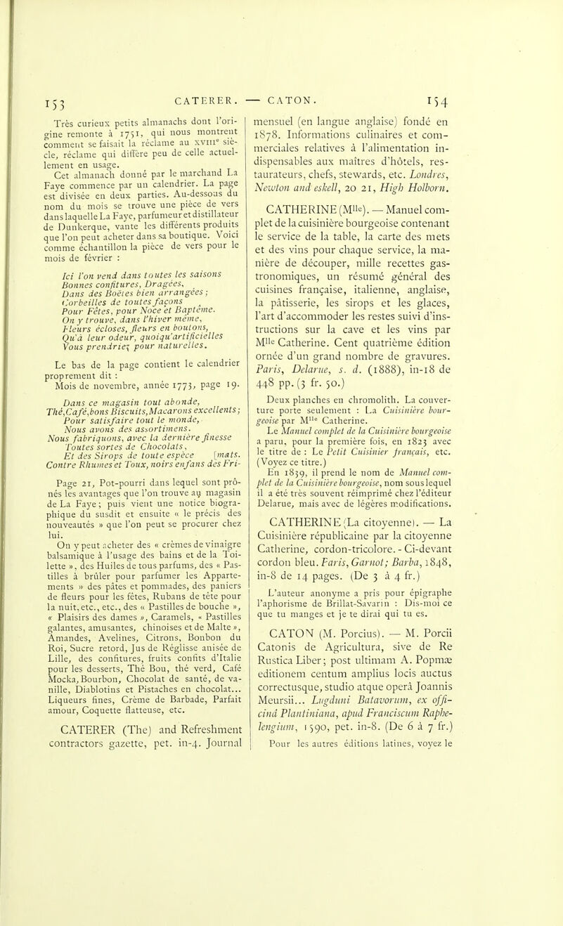 CATERER. Très curieux petits almanachs dont l'ori- gine remonte à 1751, qui nous montrent comment se faisait la réclame au xviu siè- cle, réclame qui diffère peu de celle actuel- lement en usage. Cet almanach donné par le marchand La Paye commence par un calendrier. La page est divisée en deux parties. Au-dessous du nom du mois se trouve une pièce de vers danslaquelleLaFaye, parfumeur et distillateur de Dunkerque, vante les diff'érents produits que l'on peut acheter dans sa boutique. Voici comme échantillon la pièce de vers pour le mois de février : Ici l'on vend dans toutes les saisons Bonnes confitures. Dragées, Dans des Boëies bien arrangées; <:orbeilles de toutes façons Pour Fêtes, pour Noce et Baptême. On y trouve, dans l'hiver même. Fleurs écloses, fleurs en boulons, Qu'à leur odeur, quoiqu'artificielles Yous prendriez pour naturelles. Le bas de la page contient le calendrier proprement dit : Mois de novembre, année 1773, p-'>ge I9- Dans ce magasin tout abonde, Thé,Café,bons Biscuits,Macarons excellents; Pour satisfaire tout le monde, Nous avons des assortimens. Nous fabriquons, avec la dernière finesse Toutes sortes de CItocolats, Et des Sirops de toute espèce [mats. Contre Rhumes et Toux, noirs enfans des Fri- Page 21, Pot-pourri dans lequel sont prô- nés les avantages que l'on trouve au magasin de La Paye ; puis vient une notice biogra- phique du susdit et ensuite » le précis des nouveautés » que l'on peut se procurer chez lui. On y peut acheter des « crèmes de vinaigre balsamique à l'usage des bains et de la Toi- lette », des Huiles de tous parfums, des « Pas- tilles à brûler pour parfumer les Apparte- ments » des pâtes et pommades, des paniers de fleurs pour les fêtes, Rubans de téte pour la nuit,etc., etc., des « Pastilles de bouche », (( Plaisirs des dames », Caramels, « Pastilles galantes, amusantes, chinoises et de Malte », Amandes, Avelines, Citrons, Bonbon du Roi, Sucre retord. Jus de Réglisse anisée de Lille, des confitures, fruits confits d'Italie pour les desserts. Thé Bou, thé verd. Café Mocka^ Bourbon, Chocolat de santé, de va- nille, Diablotins et Pistaches en chocolat... Liqueurs fines. Crème de Barbade, Parfait amour. Coquette flatteuse, etc. CATERER (The) and Refreshment contrnctors gazette, pet. in-4. Journal — CATON. 154 mensuel (en langue anglaise) fondé en 1878. Informations culinaires et com- merciales relatives à l'alimentation in- dispensables aux maîtres d'hôtels, res- taurateurs, chefs, stewards, etc. Londres., Newton and eslcell, 20 21, High Holborn. CATHERINE (Mii<^). — Manuel com- plet de la cuisinière bourgeoise contenant le service de la table, la carte des mets et des vins pour chaque service, la ma- nière de découper, mille recettes gas- tronomiques, un résumé général des cuisines française, italienne, anglaise, la pâtisserie, les sirops et les glaces, l'art d'accommoder les restes suivi d'ins- tructions sur la cave et les vins par Mlle Catherine. Cent quatrième édition ornée d'un grand nombre de gravures. Paris, Delarne, s. d. (1888), in-i8 de 448 pp. (3 fr. 50.) Deux planches en chromolith. La couver- ture porte seulement ; La Cuisinière bour- geoise par M° Catherine. Le Manuel complet de la Cuisin'ihe bourgeoise a paru, pour la première fois, en 1823 avec le titre de : Le Petit Cuisinier jrançais, etc. (Voyez ce titre.) En 1839, il prend le nom de Manuel com- plet de la Cuisinière bourgeoise, nom sous lequel il a été très souvent réimprimé chez l'éditeur Delarue, mais avec de légères m-odifications. CATHERINE (La citoyenne). — La Cuisinière républicaine par la citoyenne Catherine, cordon-tricolore. - Ci-devant cordon bleu. Paris, Garnot; Barba, 1848, in-8 de 14 pages. (De 3 à 4 fr.) L'auteur anonyme a pris pour épigraphe l'aphorisme de Brillât-Savarin : Dis-moi ce que tu manges et je te dirai qui tu es. CATON (M. Porcius). — M. Porcii Catonis de Agricultura, sive de Re Rustica Liber ; post ultimam A. Popms editionem centum amplius locis auctus correctusque, studio atque operà Joannis Meursii... Ltigduni Batavoritm, ex ojfi- cind Plantiniana, apiid Franciscuni Raphe- Icngimn, 1590, pet. in-8. (De 6 à 7 fr.) Pour les autres éditions latines, voyez le