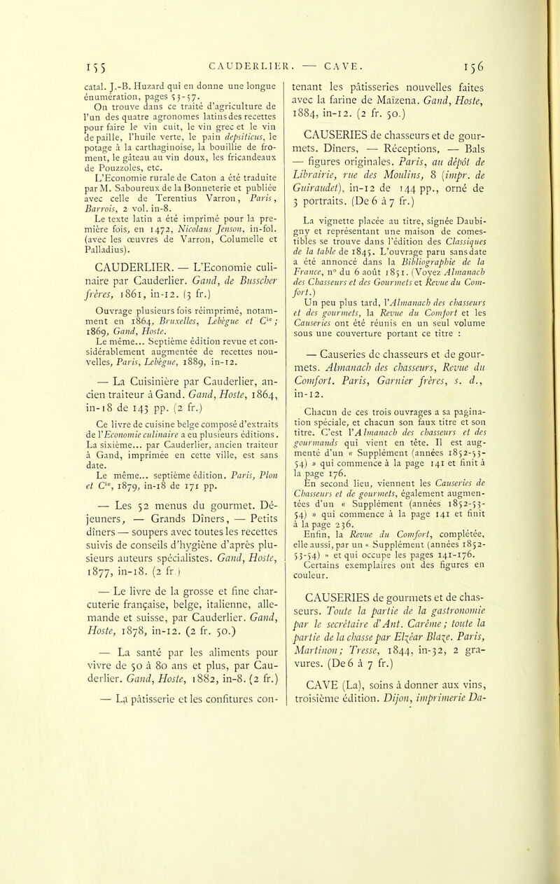 CAUDERLIER. — CAVE. n5 catal. J.-B. Huzard qui en donne une longue énumération, pages 'î^-^y. On trouve dans ce traité d'agriculture de l'un des quatre agronomes latins des recettes pour faire le vin cuit, le vin grec et le vin de paille, l'huile verte, le pain depsiticus, le potage à la carthaginoise, la bouillie de fro- ment, le gâteau au vin doux, les fricandeaux de Pouzzoles, etc. L'Economie rurale de Caton a été traduite par M. Saboureux de la Bonneterie et publiée avec celle de Terentius Varron, Paris, Barrais, 2 vol. in-8. Le texte latin a été imprimé pour la pre- mière fois, en 1472, Nicolans Jensoii, in-fol. (avec les œuvres de Varron, Columelle et Palladius). CAUDERLIER. — L'Economie culi- naire par Cauderlier. Gaiid, de Bnsscher frères, 1861, in-12. (3 fr.) Ouvrage plusieurs fois réimprimé, notam- ment en 1864, Bruxelles, Lebègue et C'° ; 1869, Gnnd, Hoste. Le même... Septième édition revue et con- sidérablement augmentée de recettes nou- velles, Paris, Lchegiie, 1889, in-T2. —■ La Cuisinière par Cauderlier, an- cien traiteur àGand. Gand, Hoste, 1864, in-18 de 143 pp. (2 fr.) Ce livre de cuisine belge composé d'extraits de VEconomie culinaire a eu plusieurs éditions. La sixième... par Cauderlier, ancien traiteur à Gand, imprimée en cette ville, est sans date. Le même... septième édition. Paris, Pion et O, 1879, in-i8 de 171 pp. — Les 52 menus du gourmet. Dé- jeuners, — Grands Dîners, — Petits dîners — soupers avec toutes les recettes suivis de conseils d'hygiène d'après plu- sieurs auteurs spécialistes. Gand, Hoste, 1877, in-i8. (2 fr j — Le livre de la grosse et fine char- cuterie française, belge, italienne, alle- mande et suisse, par Cauderlier. Gand, Hoste, 1878, in-12. (2 fr. 50.) — La santé par les aliments pour vivre de 50 à 80 ans et plus, par Cau- derlier. Gand., Hoste, 1882, in-8. (2 fr.) — La pâtisserie et les confitures con- 156 tenant les pâtisseries nouvelles faites avec la farine de Maïzena. Gand, Hoste, 1884, in-12. (2 fr. 50.) CAUSERIES de chasseurs et de gour- mets. Dîners, — Réceptions, —• Bals — figures originales. Paris^ au dépôt de Librairie, rue des Moulins, 8 [impr. de Guiraudet), in-12 de 144 pp., orné de 3 portraits. (De 6 à 7 fr.) La vignette placée au titre, signée Daubi- gny et représentant une maison de comes- tibles se trouve dans l'édition des Classiques de la table de 1845. L'ouvrage paru sans date a été annoncé dans la Bibliographie de la France, n du 6 août 1851. (Voyez Almanach des Chasseurs et des Gourmets et Revue du Corn- fort.) Un peu plus tard, VAlmanach des chasseurs et des gourmets, la Revue du Comjort et les Causeries ont été réunis en un seul volume sous une couverture portant ce titre : — Causeries de chasseurs et de gour- mets. Almanach des chasseurs, Revue du Conifort. Paris, Garnier frères, s. d., in-12. Chacun de ces trois ouvrages a sa pagina- tion spéciale, et chacun son faux titre et son titre. C'est VAlmanach des chasseurs et des gourmands qui vient en tête. Il est aug- menté d'un « Supplément (années 1852-53- 54) u qui commence à la page 141 et finit à la page 176. En second lieu, viennent les Causeries de Chasseurs et de gourmets, également augmen- tées d'un « Supplément (années 1852-53- 54) » qui commence à la page 141 et finit à la page 236. Enfin, la Revue du Comfort, complétée, elle aussi, par un  Supplément (années 1852- 53-54)  et qui occupe les pages 141-176. Certains exemplaires ont des figures en couleur. CAUSERIES de gourmets et de chas- seurs. Toute la partie de la gastronomie par le secrétaire d'Ant. Carême; toute la partie de la chasse par El^êar Bla^e. Paris, Mariinon; Tresse, 1844, in-32, 2 gra- vures. (De 6 à 7 fr.) CAVE (La), soins à donner aux vins, troisième édition. Dijon, imprimerie Da-