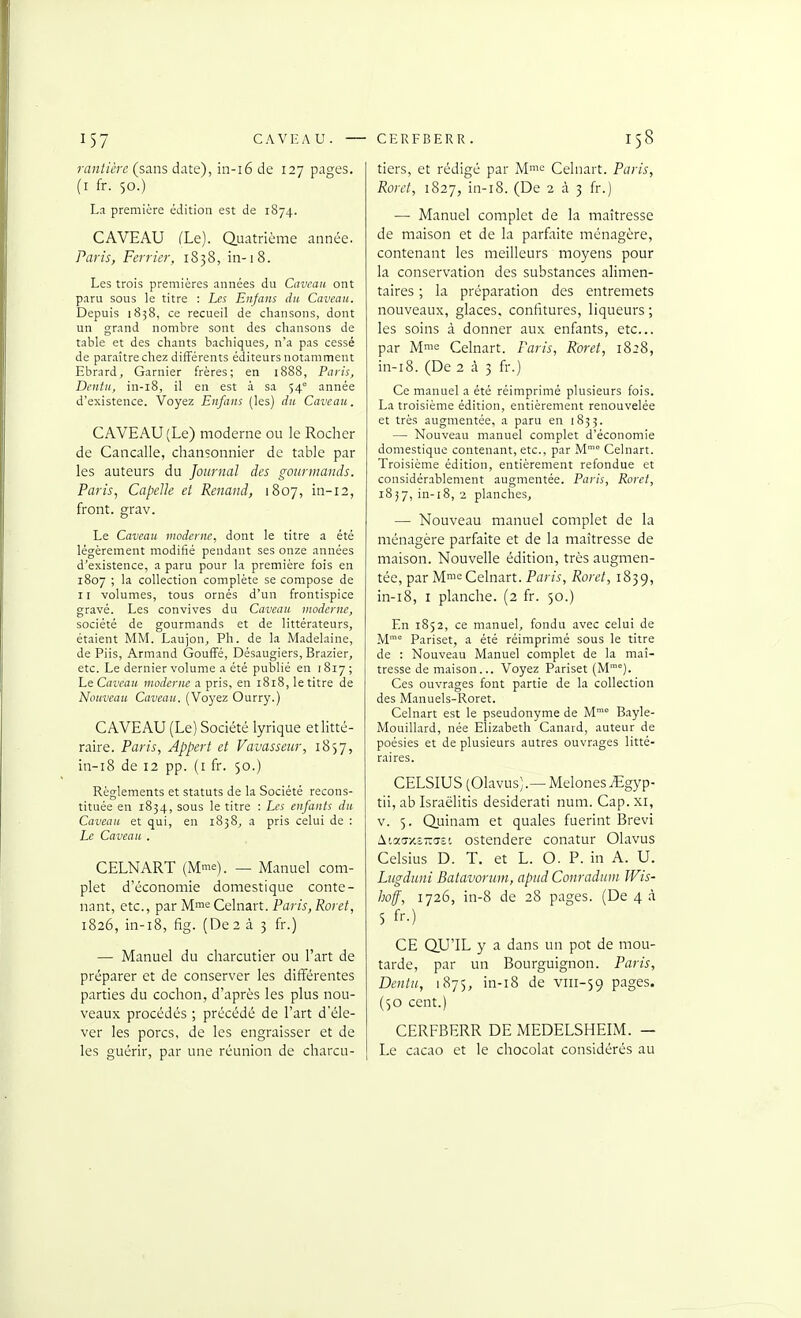 rantièrc (sans date), in-i6 de 127 pages, (i fr. 50.) La première édition est de 1874. CAVEAU (Le). Quatrième année. Paris, Février, 1838, in-18. Les trois premières .innées du Caveau ont paru sous le titre : Les Enfans dti Caveau. Depuis 1838, ce recueil de chansons, dont un grand nombre sont des chansons de table et des chants bachiques^ n'a pas cessé de paraître chez différents éditeurs notamment Ebrard, Garnier frères; en 1888, Paris, Dentu, in-i8, il en est à sa 54 année d'existence. Voyez Enfans (les) du Caveau. CAVEAU (Le) moderne ou le Rocher de Cancalle, chansonnier de table par les auteurs du Journal des gourmands. Paris, Capelle et Renaud, 1807, in-12, front, grav. Le Caveau vwderne, dont le titre a été légèrement modifié pendant ses onze années d'existence, a paru pour la première fois en 1807 ; la collection complète se compose de 11 volumes, tous ornés d'un frontispice gravé. Les convives du Caveau vwderne, société de gourmands et de littérateurs, étaient MM. Laujon, Ph. de la Madelaine, de Piis, Armand GoufFé, Désaugiers, Brazier, etc. Le dernier volume a été publié en 1817; LeCaveau moderne a pris, en 1818, le titre de Nouveau Caveau. (Voyez Ourry.) CAVEAU (Le) Société lyrique et litté- raire. Paris, Appert et Vavasseur, 1857, in-i8 de 12 pp. (i fr. 50.) Règlements et statuts de la Société recons- tituée en 1834, sous le titre : Les enfants du Caveau et qui, en 1838, a pris celui de : Le Caveau . CELNART (Mme). _ Manuel com- plet d'économie domestique conte- nant, etc., par M'^'^Cdnurt. Paris, Roret, 1826, in-i8, fig. (De2 à 3 fr.) — Manuel du charcutier ou l'art de préparer et de conserver les différentes parties du cochon, d'après les plus nou- veaux procédés ; précédé de l'art d'éle- ver les porcs, de les engraisser et de les guérir, par une réunion de charcu- tiers, et rédigé par M.'^'^ Celnart. Paris, Roret, 1827, in-i8. (De 233 fr.) — Manuel complet de la maîtresse de maison et de la parfaite ménagère, contenant les meilleurs moyens pour la conservation des substances alimen- taires ; la préparation des entremets nouveaux, glaces, confitures, liqueurs ; les soins à donner aux enfints, etc.. par Mme Celnart. Paris, Roret, 1828, in-i8. (De 2 à 3 fr.) Ce manuel a été réimprimé plusieurs fois. La troisième édition, entièrement renouvelée et très augmentée, a paru en 1833. — Nouveau manuel complet d'économie domestique contenant, etc., par M' Celnart. Troisième édition, entièrement refondue et considérablement augmentée. Paris, Roret, 18 j 7, in-18, 2 planches, — Nouveau manuel complet de la ménagère parfaite et de la maîtresse de maison. Nouvelle édition, très augmen- tée, par Mme Celnart. Paris, Roret, 1839, in-i8, I planche. (2 fr. 50.) En 1852, ce manuel, fondu avec celui de M° Pariset, a été réimprimé sous le titre de : Nouveau Manuel complet de la maî- tresse de maison... Voyez Pariset (M'). Ces ouvrages font partie de la collection des Manuels-Roret. Celnart est le pseudonyme de M Bayle- Mouillard, née Elizabeth Canard, auteur de poésies et de plusieurs autres ouvrages litté- raires. CELSIUS (Olavus).—MeloneSiEgyp- tii, ab Israëlitis desiderati num. Cap. xi, V. 5. Quinam et quales fuerint Brevi ^loL(SY.^-(s^'. ostendere conatur Olavus Celsius D. T. et L. O. P. in A. U. Liigduni Batavoruin, apiid Conradum Wis- iioff, 1726, in-8 de 28 pages. (De 4 à 5 fr.) CE QU'IL y a dans un pot de mou- tarde, par un Bourguignon. Paris, Dentu, 1875, in-i8 de viii-59 pages. (50 cent.) CERFBERR DE MEDELSHEIM. — Le cacao et le chocolat considérés au