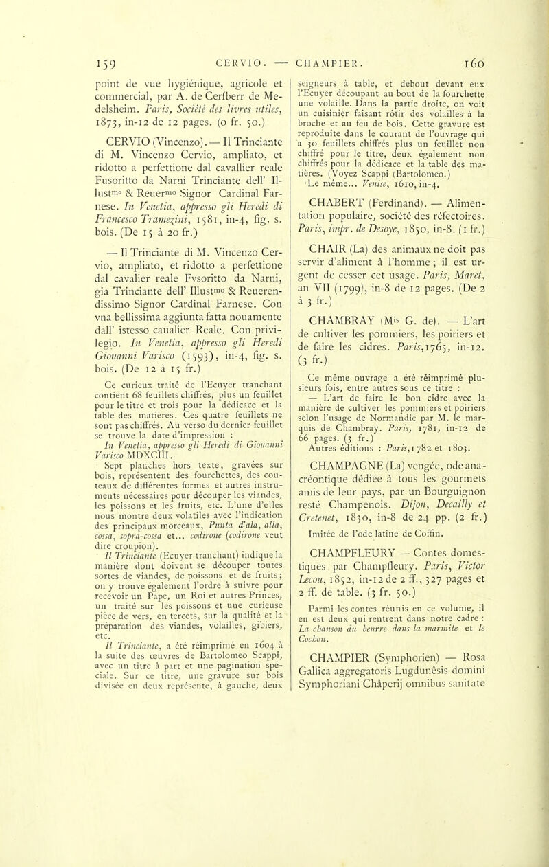 point de vue hygiénique, agricole et commercial, par A. de Cerfberr de Me- delsheim. Paris, Société des livres utiles, 1873, in-i2 de 12 pages, (o fr. 50.) CERVIO (Vincenzo). — Il Trinciante di M. Vincenzo Cervio, ampliato, et ridotto a perfettione dal cavallier reale Fusoritto da Narni Trinciante dell' II- lusf & Reuer™» Signor Cardinal Far- nese. In Venetia, appresso gli Heredi di Francesco Trameiiiii, i58i,in-4, fig. s. bois. (De 15 à 20 fr.) — Il Trinciante di M. Vincenzo Cer- vio, ampliato, et ridotto a perfettione dal cavalier reale Fvsoritto da Narni, gia Trinciante dell' lUustmo & Reueren- dissimo Signor Cardinal Farnese. Con vna bellissima aggiuntafatta nouamente dair istesso caualier Reale. Con privi- legio. In Venetia, appresso gli Heredi Giouanni Varisco (1593), in-4, fig. s. bois. (De 12 à 13 fr.) Ce curieux traité de l'Ecuyer tranchant contient 68 feuillets chiffrés, plus un feuillet pour le titre et trois pour la dédicace et la table des matières. Ces quatre feuillets ne sont pas chiffrés. Au verso du dernier feuillet se trouve la date d'impression : In Venetia, appresso gli Heredi di Giouanni Varisco MDXCIII. Sept planches hors texte, gravées sur bois, représentent des fourchettes, des cou- teaux de différentes formes et autres instru- ments nécessaires pour découper les viandes, les poissons et les fruits, etc. L'une d'elles nous montre deux volatiles avec l'indication des principaux morceaux, Punta d'ala, alla, cossa, sopra-cossa et... codirone [codirom veut dire croupion). Il Trinciante (Ecuyer tranchant) indique la manière dont doivent se découper toutes sortes de viandes, de poissons et de fruits; on y trouve également l'ordre à suivre pour recevoir un P.ape, un Roi et autres Princes, un traité sur les poissons et une curieuse pièce de vers, en tercets, sur la qualité et la préparation des viandes, volailles, gibiers, etc. // Trinciante, a été réimprimé en 1604 à la suite des œuvres de Bartolomeo Scappi, avec un titre à part et une pagination spé- ciale. Sur ce titre, une gravure sur bois divisée en deux représente, à gauche, deux seigneurs à table, et debout devant eux l'Ecuyer découpant au bout de la fourchette une volaille. Dans la partie droite, on voit un cuisinier faisant rôtir des volailles à la broche et au feu de bois. Cette gravure est reproduite dans le courant de l'ouvrage qui a 30 feuillets chiffrés plus un feuillet non chiffré pour le titre, deux également non chiffrés pour la dédicace et la table des ma- tières. (Voyez Scappi (Bartolomeo.) 'Le même... Venise, 1610, in-4. CHABERT (Ferdinand). — Alimen- tation populaire, société des réfectoires. Paris, iiiipr. de Desoye, 1850, in-8. (i fr.) CHAIR (La) des animaux ne doit pas servir d'aliment à l'homme ; il est ur- gent de cesser cet usage. Paris, Maret, an VII (1799), in-8 de 12 pages. (De 2 à 3 tr.) CHAMBRAY (Mis G. de). — L'art de cultiver les pommiers, les poiriers et de faire les cidres. Par/^, 1765, in-12. (3 fr.) Ce même ouvrage a été réimprimé plu- sieurs fois, entre autres sous ce titre : — L'art de faire le bon cidre avec la manière de cultiver les pommiers et poiriers selon l'usage de Normandie par M. le mar- quis de Chambray. Paris, 1781, in-12 de 66 pages. (5 fr.) Autres éditions : Pizr/s, [ 782 et 1805. CHAMPAGNE (La) vengée, odeana- créontique dédiée à tous les gourmets amis de leur pays, par un Bourguignon resté Champenois. Dijon, Decailly et Cretenet, 1830, in-8 de 24 pp. (2 fr.) Imitée de l'ode latine de Coffîn. CHAMPFLEURY — Contes domes- tiques par Champfleury. Paris, Victor Leçon, 1852, in-12 de 2 ff., 327 pages et 2 ff. de table. (3 fr. 50.) Parmi les contes réunis en ce volume, il en est deux qui rentrent dans notre cadre : La chanson du beurre dans la marmite et le Cochon. CHAMPIER (Symphorien) — Rosa Gallica aggregatoris Lugdunêsis domini Symphoriani Châpcrij omnibus sanitate