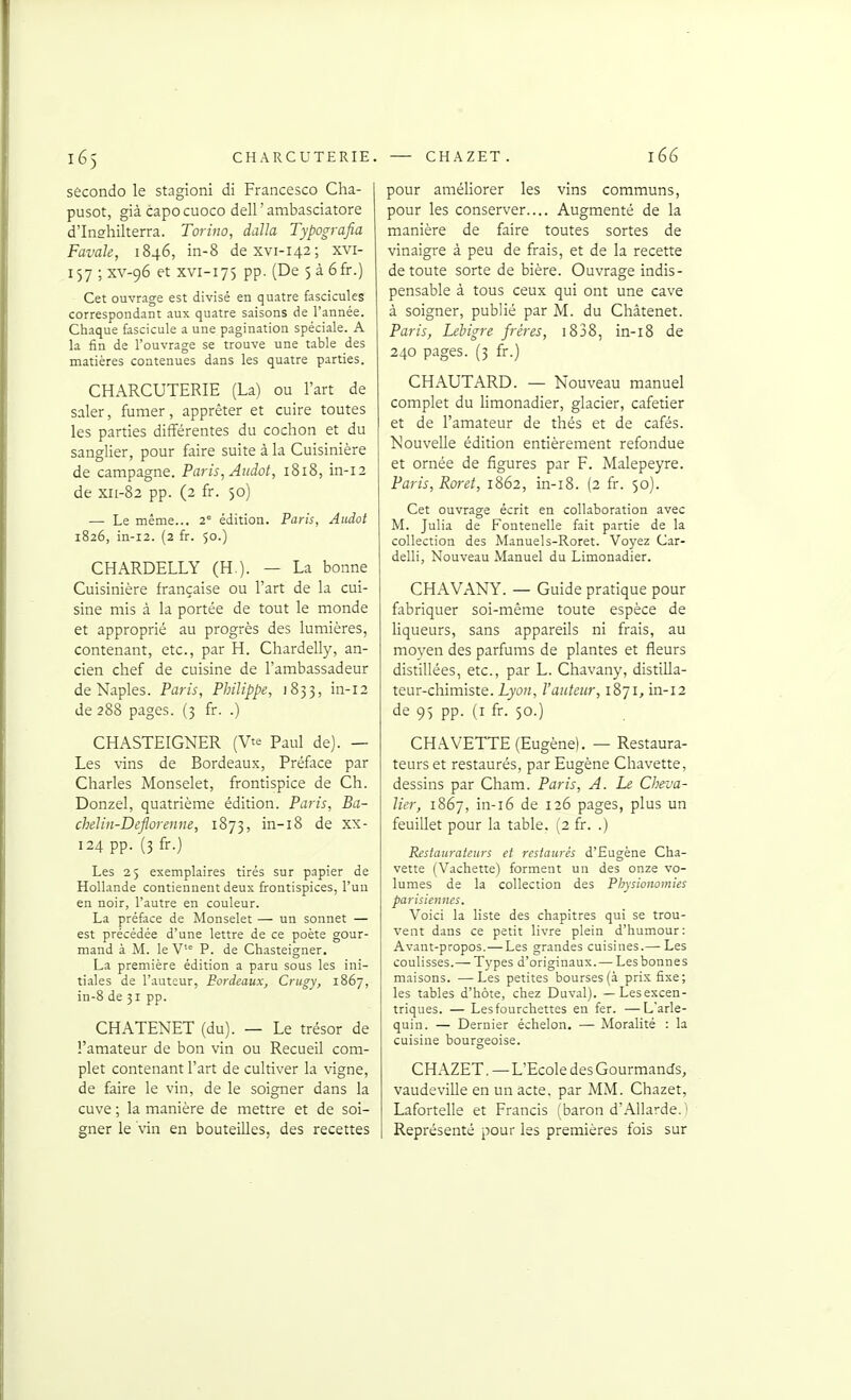 seconde le stagioni di Francesco Cha- pusot, già capo cuoco dell ' ambasciatore d'Inghilterra. Torino, dalla Typografia Favale, 1846, in-8 dexvi-142; xvi- 157 ; xv-96 et XVI-175 pp. (De 5 à 6fr.) Cet ouvrage est divisé en quatre fascicules correspondant aux quatre saisons de l'année. Chaque fascicule a une pagination spéciale. A la fin de l'ouvrage se trouve une table des matières contenues dans les quatre parties. CHARCUTERIE (La) ou l'art de saler, fumer, apprêter et cuire toutes les parties différentes du cochon et du sanglier, pour faire suite à la Cuisinière de campagne. Paris, Atidot, 1818, in-12 de xii-82 pp. (2 fr. 50) — Le même... 2 édition. Paris, Audot 1826, iii-i2. (2 fr. 50.) CHARDELLY (H ). — La bonne Cuisinière française ou l'art de la cui- sine mis à la portée de tout le monde et approprié au progrès des lumières, contenant, etc., par H. Chardelly, an- cien chef de cuisine de l'ambassadeur de Naples. Paris, Philippe, 1833, in-12 de 288 pages. (3 fr. .) CHASTEIGNER (Vte Paul de). — Les vins de Bordeaux, Préface par Charles Monselet, frontispice de Ch. Donzel, quatrième édition. Paris, Ba- chelin-DeJlorenne, 1873, in-i8 de XX- 124 pp. (3 fr.) Les 25 exemplaires tirés sur papier de Hollande contiennent deux frontispices, l'un en noir, l'autre en couleur. La préface de Monselet — un sonnet — est précédée d'une lettre de ce poète gour- mand à M. le V'° P. de Chasteigner. La première édition a paru sous les ini- tiales de l'auteur, Bordeaux, Crugy, 1867, in-8 de 31 pp. CHATENET (du). — Le trésor de l'amateur de bon vin ou Recueil com- plet contenant l'art de cultiver la vigne, de faire le vin, de le soigner dans la cuve ; la manière de mettre et de soi- gner le vin en bouteilles, des recettes pour améliorer les vins communs, pour les conserver.... Augmenté de la manière de faire toutes sortes de vinaigre à peu de frais, et de la recette de toute sorte de bière. Ouvrage indis- pensable à tous ceux qui ont une cave à soigner, publié par M. du Châtenet. Paris, Lebigre frères, i838, in-18 de 240 pages. (3 fr.) CHAUTARD. — Nouveau manuel complet du Hmonadier, glacier, cafetier et de l'amateur de thés et de cafés. Nouvelle édition entièrement refondue et ornée de figures par F. Malepeyre. Paris, Roret, 1862, in-i8. (2 fr. 50). Cet ouvrage écrit en collaboration avec M. Julia de Fontenelle fait partie de la collection des Manuels-Roret. Voyez Car- delli, Nouveau Manuel du Limonadier. CHAVANY. — Guide pratique pour fabriquer soi-même toute espèce de hqueurs, sans appareils ni frais, au moyen des parfums de plantes et fleurs distillées, etc., par L. Chavany, distilla- teur-chimiste. Lyon, l'auteur, 1871, in-12 de 9) pp. (i fr. 50.) CHAVETTE (Eugène). — Restaura- teurs et restaurés, par Eugène Chavette, dessins par Cham. Paris, A. Le Cheva- lier, 1867, in-i6 de 126 pages, plus un feuillet pour la table. (2 fr. .) Restaurateurs et restaurés d'Eugène Cha- vette (Vachette) forment un des onze vo- lumes de la collection des Physionomies parisiennes. Voici la liste des chapitres qui se trou- vent dans ce petit livre plein d'humour: Avant-propos.— Les grandes cuisines.— Les coulisses.— T3'pes d'originaux.— Les bonnes maisons. —Les petites bourses (à prix fixe; les tables d'hôte, chez Duval). — Lesexcen- triques. — Les fourchettes en fer. —L'arle- quin. — Dernier échelon, — Moralité : la cuisine bourgeoise. CHAZET. — L'Ecole des Gourmands, vaudeville en un acte, par MM. Chazet, Lafortelle et Francis (baron d'Allarde. ' Représenté pour les premières fois sur