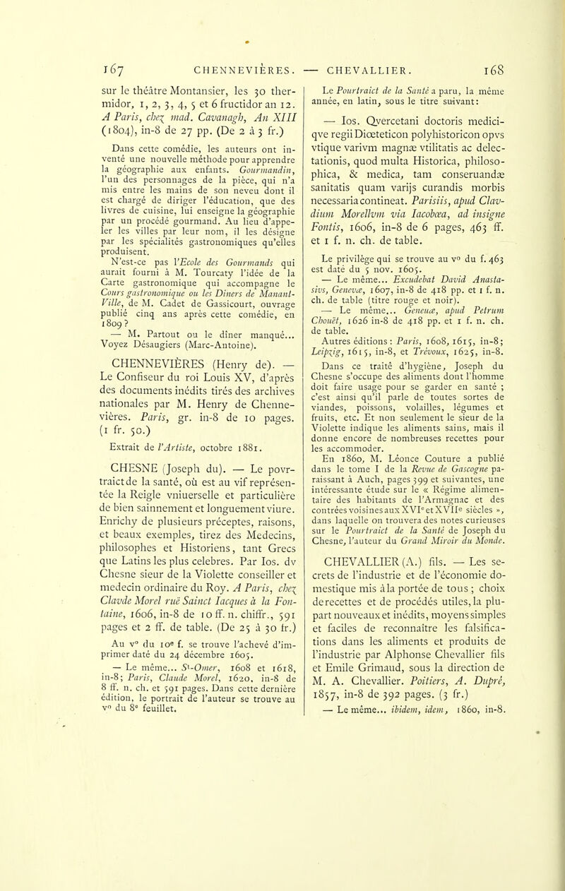 sur le théâtre Montansier, les 30 ther- midor, 1,2, 3, 4, 5 et 6 fructidor an 12. A Paris, che^ mad. Cavanagh, An XIII (1804), in-8 de 27 pp. (De 2 à 3 fr.) Dans cette comédie, les auteurs ont in- venté une nouvelle méthode pour apprendre la géographie aux enfants. Goiiniiandiii, l'un des personnages de la pièce, qui n'a mis entre les mains de son neveu dont il est chargé de diriger l'éducation, que des livres de cuisine, lui enseigne la géographie par un procédé gourmand. Au lieu d'appe- ler les villes par leur nom, il les désigne par les spécialités gastronomiques qu'elles produisent. N'est-ce pas VEcoh des Gourmands qui aurait fourni à M. Tourcaty l'idée de la Carte gastronomique qui accompagne le Cours gastronomique ou les Dincrs de Mananl- Ville, de M. Cadet de Gassicourt, ouvrage publié cinq ans après cette comédie, en 1809? — M. Partout ou le dîner manqué... Voyez Désaugiers (Marc-Antoine). CHENNEVIÈRES (Henry de). — Le Confiseur du roi Louis XV, d'après des documents inédits tirés des archives nationales par M. Henry de Chenne- vières. Paris, gr. in-8 de 10 pages. (I fr. 50.) Extrait de l'Artiste, octobre 1881. CHESNE (Joseph du). — Le povr- traictde la santé, où est au vif représen- tée la Reigle vniuerselle et particulière de bien sainnement et longuement viure. Enrichy de plusieurs préceptes, raisons, et beaux exemples^ tirez des Médecins, philosophes et Historiens, tant Grecs que Latins les plus célèbres. Par los. dv Chesne sieur de la Violette conseiller et médecin ordinaire du Roy. A Paris, che\ Clavde Morel nié Sainct lacques à la Fon- taine, 1606, in-8 de 10 ff. n. chiffr., 591 pages et 2 ff. de table. (De 25 à 30 fr.) Au v du io« f. se trouve l'achevé d'im- primer daté du 24 décembre 1605. — Le même... S^-Omer, 1608 et 1618, in-8; Paris, Claude Morel, 1620, in-8 de 8 ff. n. ch. et 591 p.ages. Dans cette dernière édition, le portrait de l'auteur se trouve au V du 8° feuillet. Le Pourtraict de la Sauté a paru, la même année, en latin, sous le titre suivant: —■ los. Qyercetani doctoris medici- qve regiiDiœteticon polyhistoricon opvs vtique varivm magnte vtilitatis ac delec- tationis, quod multa Historica, philoso- phica, & medica, tam conseruandœ sanitatis quam varijs curandis morbis necessariacontineat. Parisiis, apud Clav- diuni Morellvin via lacobœa, ad insigne Fontis, 1606, in-8 de 6 pages, 463 ff. et I f. n. ch. de table. Le privilège qui se trouve au vo du f. 463 est daté du 5 nov. 1605. — Le même... Excudebai David Anasta- sivs, GencviC, 1607, in-8 de 418 pp. et i f. n. ch. de table (titre rouge et noir). —• Le même... Geneuce, apud Petrum Chouët, 1626 in-8 de 418 pp. et i f. n. ch. de table. Autres éditions: Paris, 1608, 1615, in-8; Leipzig, 1615, in-8, et Trévoux, 1625, in-8. Dans ce traité d'hygiène, Joseph du Chesne s'occupe des aliments dont l'homme doit faire usage pour se garder en santé ; c'est ainsi qu'il parle de toutes sortes de viandes, poissons, volailles, légumes et fruits, etc. Et non seulement le sieur de la Violette indique les aliments sains, mais il donne encore de nombreuses recettes pour les accommoder. En 1860, M. Léonce Couture a publié dans le tome I de la Revue de Gascogne pa- raissant à Auch, pages 399 et suivantes, une intéressante étude sur le « Régime alimen- taire des habitants de l'Armagnac et des contrées voisines aux XVI et XVIIe siècles », dans laquelle on trouvera des notes curieuses sur le Pourtraict de la Santé de Joseph du Chesne, l'auteur du Grand Miroir du Monde. CHEVALLIER (A.) fils. — Les se- crets de l'industrie et de l'économie do- mestique rais àla portée de tous ; choix derecettes et de procédés utiles,la plu- part nouveaux et inédits, moyens simples et faciles de reconnaître les falsifica- tions dans les aliments et produits de l'industrie par Alphonse Chevallier fils et Emile Grimaud, sous la direction de M. A. Chevallier. Poitiers, A. Duprè, 1857, in-8 de 392 pages. (3 fr.) — Le même... ibidem, idem, 1860, in-8.