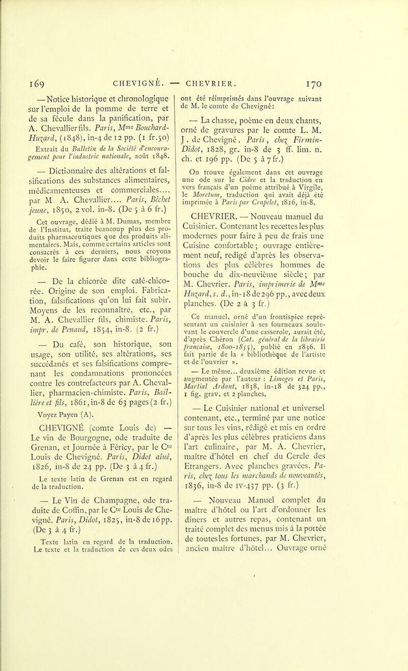 — Notice historique et chronologique sur l'emploi de la pomme de terre et de sa fécule dans la panification, par A. Chevallierfils. Paris, M'^<' Boitchard- Hiiiard, (1848), in-4 de 12 pp. (i fr.50) Extrait du Bulletin de la Société d'encoura- gement pour l'industrie nationale, août 1848. — Dictionnaire des altérations et fal- sifications des substances alimentaires, médicamenteuses et commerciales.... par M. A. Chevallier.... Paris, Bcchct jeune, 1850, 2 vol. in-8. (De 5 à 6 fr.) Cet ouvrage, dédié à M. Dumas, membre de l'Institut, traite beaucoup plus des pro- duits pharmaceutiques que des produits ali- mentaires. Mais, comme certains articles sont consacrés à ces derniers, nous croyons devoir le faire figurer dans cette bibliogra- phie. — De la chicorée dite café-chico- rée. Origine de son emploi. Fabrica- tion, falsifications qu'on lui fait subir. Moyens de les reconnaître, etc., par M. A. Chevallier fils, chimiste. Paris, impr. de Penaud, 1854, in-8. (2 fr.) — Du café, son historique, son usage, son utilité, ses altérations, ses succédanés et ses falsifications compre- nant les condamnations prononcées contre les contrefacteurs par A. Cheval- lier, pharmacien-chimiste. Paris, Bail- lièreet fils, 1861,in-8 de 63 pages (2 fr.) Voyez Payen (A). CHEVIGNÉ (comte Louis de) — Le vin de Bourgogne, ode traduite de Grenan, et Journée à Féricy, par le Ct<= Louis de Chevigné. Paris, Didot aîné, 1826, in-8 de 24 pp. (De 3 à4fr.) Le texte latin de Grenan est en regard de la traduction. —• Le Vin de Champagne, ode tra- duite de Coffin, par le C'e Louis de Che- vigné. Paris, Didot, 1825, in-8 de i6pp. (De 3 à 4 fr.) Texte latin en regard de la traduction. Le texte et la traduction de ces deux odes ont été réimprimés dans l'ouvrage suivant de M. le comte de Chevigné: — La chasse, poème en deux chants, orné de gravures par le comte L. M. J . de Chevigné . Paris , che^ Firmin- Didot, 1828, gr, in-8 de 3 ff. lim. n. ch. et 196 pp. (De 5 à yfr.) On trouve également dans cet ouvrage une ode sur le Cidre et la traduction en vers français d'un poème attribué à Virgile, le Morciinn, traduction qui avait déjà été imprimée à Paris par Crapclet, 1816, in-8. CHEVRIER. — Nouveau manuel du Cuisinier. Contenant les recettes les plus modernes pour faire à peu de frais une Cuisine confortable ; ouvrage entière- ment neuf, rédigé d'après les observa- tions des plus célèbres hommes de bouche du dix-neuvième siècle ; par M. Chevrier. Paris, imprimerie de M^ Hti:{ard,s. rf., in-18 de 296 pp., avec deux planches. (De 2 à 3 fr.) Ce manuel, orné d'un frontispice repré- sentant un cuisinier à ses fourneaux soule- vant le couvercle d'une casserole, aurait été, d'après Chéron (Cat. général de la librairie française, 1800-18j'y), publié en 1856. Il fait partie de la « bibliothèque de l'artiste et de l'ouvrier ». — Le même... deuxième édition revue et augmentée par l'auteur : Limoges et Paris, Martial Aidant, 1838, in-i8 de 324 pp., I fig. grav. et 2 planches. — Le Cuisinier national et universel contenant, etc., terminé par une notice sur tous les vins, rédigé et mis en ordre d'après les plus célèbres praticiens dans l'art culinaire, par M. A. Chevrier, maître d'hôtel en chef du Cercle des Etrangers. Avec planches gravées. Pa- ris, chc\ tous les marchands de nouveautés, 1836, in-8 de IV-JI37 pp. (3 fr.) — Nouveau Manuel complet du maître d'hôtel ou l'art d'ordonner les dîners et autres repas, contenant un traité complet des menus mis à la portée de toutes les fortunes, par M. Chevrier, ancien maître d'hôtel... Ouvrage orné