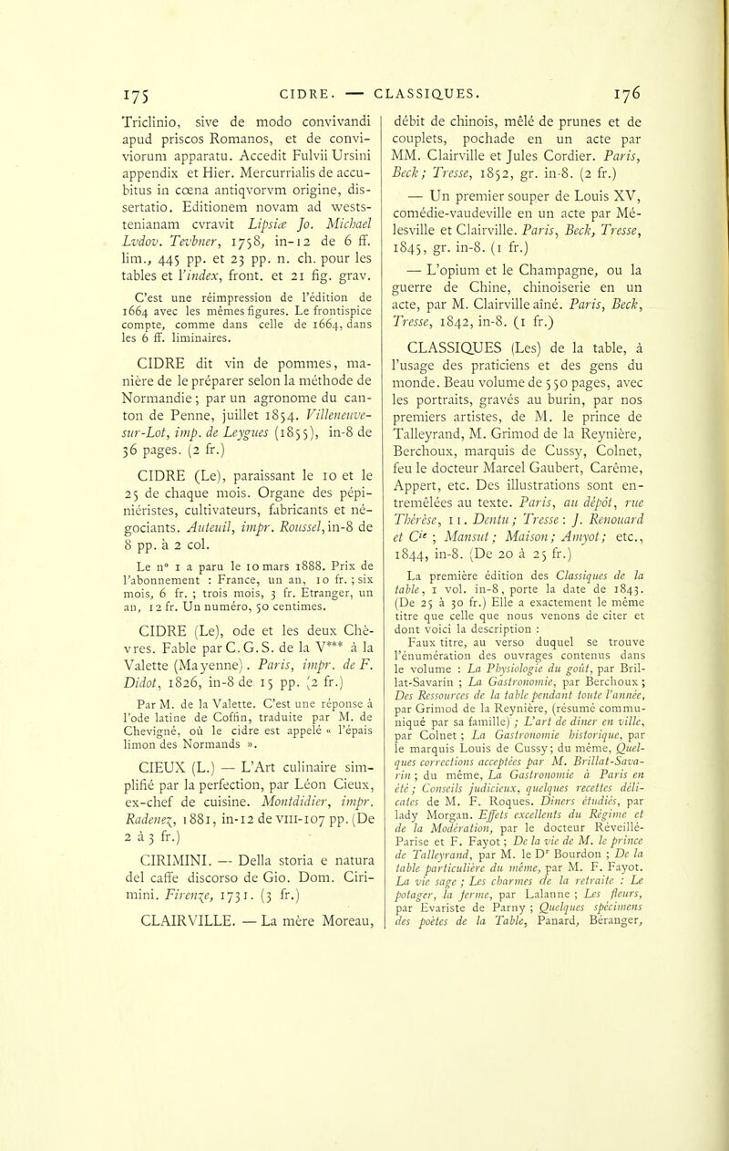 Triclinio, sive de modo convivandi apud priscos Romanos, et de convi- viorum apparatu. Accedit Fulvii Ursini appendix et Hier. Mercurrialis de accu- bitus in cœna antiqvorvm origine, dis- sertatio. Editionem novam ad wests- tenianam cvravit Lipsia Jo. Michael Lvdov. Tei'hner, 1758^ in-12 de 6 ff. lim., 445 pp. et 23 pp. n. ch. pour les tables et l'index, front, et 21 fig. grav. C'est une réimpression de l'édition de 1664 avec les mêmes figures. Le frontispice compte, comme dans celle de 1664, dans les 6 fF. liminaires. CIDRE dit vin de pommes, ma- nière de le préparer selon la méthode de Normandie ; par un agronome du can- ton de Penne, juillet 1854. Villeneiive- siir-Lot, imp. de Leygues (1855), in-8 de 36 pages. (2 fr.) CIDRE (Le), paraissant le 10 et le 25 de chaque mois. Organe des pépi- niéristes, cultivateurs, fabricants et né- gociants. Autciiil, impr. Roussel,m-S de 8 pp. à 2 col. Le n I a paru le 10 mars 1888. Prix de l'abonnement : France, un an, 10 fr. ; six mois, 6 fr. ; trois mois, 3 fr. Etranger, un an, 12 fr. Un numéro, 50 centimes. CIDRE (Le), ode et les deux Chè- vres. Fable par C. G. S. de la V*** à la Valette (Mayenne). Paris, imp-. de F. Didot, 1826, in-8 de 15 pp. [2 fr.) Par M. de la Valette. C'est une réponse à l'ode latine de Coffin, traduite par M. de Chevigné, où le cidre est appelé « l'épais limon des Normands ». CIEUX (L.) — L'Art culinaire sim- plifié par la perfection, par Léon Cieux, ex-chef de cuisine. Montdidier, impr. Radenei, 1881, in-12 de viii-107 pp. (De 2 à 3 fr.) CIRIMINI. -- Délia storia e natura del caffe discorso de Gio. Dom. Ciri- mini. Firenie, 1731. (3 fr.) CLAIRVILLE. — La rnère Moreau, débit de chinois, mêlé de prunes et de couplets, pochade en un acte par MM. Clairville et Jules Cordier. Paris, Beck ; Tresse, 1852, gr. in-8. (2 fr.) — Un premier souper de Louis XV, comédie-vaudeville en un acte par Mé- lesville et Clairville. Paris., Beck, Tresse, 1845, gr. in-8. (i fr.) •— L'opium et le Champagne, ou la guerre de Chine, chinoiserie en un acte, par M. Clairville aîné. Paris, Beck, Tresse, 1842, in-8. (i fr.) CLASSIQUES (Les) de la table, à l'usage des praticiens et des gens du monde. Beau volume de 5 50 pages, avec les portraits, gravés au burin, par nos premiers artistes, de M. le prince de Talleyrand, M. Grimod de la Reynière, Berchoux, marquis de Cussy, Colnet, feu le docteur Marcel Gaubert, Carême, Appert, etc. Des illustrations sont en- tremêlées au texte. Paris, au dépôt, rue Thérèse, 11. Dentu; Tresse: J. Renouard et C'' ; Mansiit; Maison; Ainyot; etc., 1844, in-8. (De 20 à 25 fr.) La première édition des Classiques de la tahle, I vol. in-8, porte la date de 1843. (De 25 à 30 fr.) Elle a exactement le même titre que celle que nous venons de citer et dont voici la description : Faux titre, au verso duquel se trouve rénumération des ouvrages contenus dans le volume : La Physiologie du goût, par Bril- lât-Savarin ; La Gastronomie, par Berchoux ; Des Ressources de la table pendant toute l'année, par Griniod de la Reynière, (résumé commu- niqué par sa famille) ; L'art de diner en ville, par Colnet ; La Gastronomie historique, par le marquis Louis de Cussy; du même, Quel- ques corrections acceptées par M. Brillât-Sava- rin ; du même, La Gastronomie à Paris en été; Conseils judicieux, quelques recettes déli- cates de M. F. Roques. Diners étudiés, par lady Morgan. Ejfcts excellents du Régime et de la Modération, par le docteur Réveillé- Parise et F. Fayot ; De la vie de M. le prince de Talleyrand, par M. le D' Bourdon ; De la table particulière du même, par M. F. Fayot. La vie sage ; Les charmes de la retraite : Le potager, la ferme, par Lalaune ; Les fleurs, par Evariste de Parny ; Quelques spécimens des poètes de la Table, Panard, Béranger,