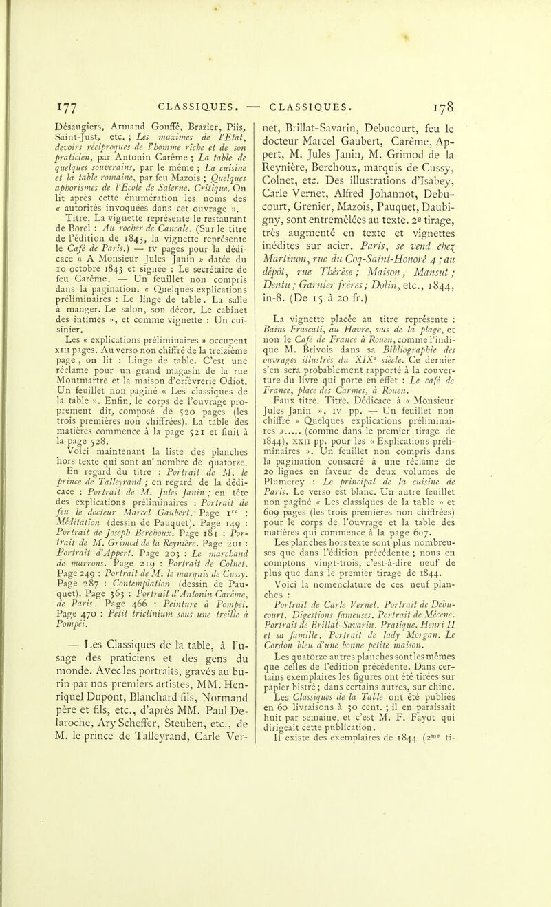 Désaugiers, Armand Gouffé, Brazier, Piis^ Saint-Just, etc. ; Les maximes de l'Etat, devoirs réciproques de l'homme riche et de son praticien, par Antonin Carême ; La table de quelques souverains, par le même ; La cuisine et la table romaine, par feu Mazois ; Quelques aphorismes de l'Ecole de Salerne. Critique. On lit après cette énumération les noms des « autorités invoquées dans cet ouvrage ». Titre. La vignette représente le restaurant de Borel : Au rocher de Cancale. (Sur le titre de l'édition de 1843, la vignette représente le Café de Paris.) —■ iv pages pour la dédi- cace ic A Monsieur Jules Janin » datée du 10 octobre 1843 et signée : Le secrétaire de feu Carême. —■ Un feuillet non compris dans la pagination. « Quelques explications préliminaires : Le linge de table. La salle à manger. Le salon, son décor. Le cabinet des intimes », et comme vignette : Un cui- sinier. Les « explications préliminaires » occupent XIII pages. Au verso non chiffré de la treizième page , on lit : Linge de table. C'est une réclame pour un grand magasin de la rue Montmartre et la maison d'orfèvrerie Odiot. Un feuillet non paginé « Les classiques de la table ». Enfin, le corps de l'ouvrage pro- prement dit, composé de $20 pages (les trois premières non chiffrées). La table des matières commence à la page 521 et finit à la page 528. Voici maintenant la liste des planches hors texte qui sont au' nombre de quatorze. En regard du titre : Portrait de M. le prince de Talleyrand ; en regard de la dédi- cace : Portrait de M. Jules Janin ; en tête des explications préliminaires : Portrait de feu le docteur Marcel Gaubcrt. Page 1'° : Méditation (dessin de Pauquet). Page 14g : Portrait de Joseph Berchoux. Page 181 : Por- trait de M. Grimod de la Reynière. Page 201 : Portrait d'Appert. Page 205 : Le marchand de marrons. Page 219 : Portrait de Colnet. Page 24g : Portrait de M. le marquis de Cussy. Page 287 ; Contemplation (dessin de Pau- quet). Page 365 : Portrait d'Antonin Carême, de Paris. Page 466 : Peinture à Pompéi. Page 470 : Petit triclinium sous une treille à Pompéi. — Les Classiques de la table, à l'u- sage des praticiens et des gens du monde. Avec les portraits, gravés au bu- rin par nos premiers artistes, MM. Hen- riquel Dupont, Blanchard fils, Normand père et fils, etc., d'après MM. Paul De- laroche, Ary Schefl^er, Steuben, etc., de M. le prince de Talleyrand, Carie Ver- net, Brillât-Savarin, Debucourt, feu le docteur Marcel Gaubert, Carême, Ap- pert, M. Jules Janin, M. Grimod de la Reynière, Berchoux, marquis de Cussy, Colnet, etc. Des illustrations dlsabey, Carie Vernet, Alfred Johannot, Debu- court, Grenier, Mazois, Pauquet, Daubi- gny, sont entremêlées au texte. 2^ tirage, très augmenté en texte et vignettes inédites sur acier. Paris, se vend che\ Martinon, rue du Coq-Saint-Honorc 4,■au dépôt, rue Thérèse ; Maiso?t, Mansut ; Denta; Garnier frères; Dolin, etc., i8/|4, in-8. (De 15 à 20 fr.) La vignette placée au titre représente : Bains Frascati, au Havre, vus de la plage, et non le Café de France « i?t)!(CK, comme l'indi- que M. Brivois dans sa Bibliographie des ouvrages illustres du XIX° siècle. Ce dernier s'en sera probablement rapporté à la couver- ture du livre qui porte en effet : Le café de France, place des Carmes, à Rouen. Faux titre. Titre. Dédicace à « Monsieur Jules Janin », iv pp. — Un feuillet non chiffré Quelques explications préliminai- res i> (comme dans le premier tirage de 1844), XXII pp. pour les <( Explications préli- minaires ». Un feuillet non compris dans la pagination consacré à une réclame de 20 lignes en faveur de deux volumes de Plumerey : Le principal de la cuisine de Paris. Le verso est blanc. Un autre feuillet non p.aginé « Les classiques de la table » et 609 pages (les trois premières non chiffrées) pour le corps de l'ouvrage et la table des matières qui commence à la page 607. Les planches hors texte sont plus nombreu- ses que dans l'édition précédente ; nous en comptons vingt-trois, c'est-à-dire neuf de plus que dans le premier tirage de 1844. Voici la nomenclature de ces neuf plan- ches : Portrait de Carie Vernet. Portrait de Debu- court. Digestions fameuses. Portrait de Mécène. Portrait de Brillât-Savarin. Pratique. Henri II et sa Jaiuille. Portrait de lady Morgan. Le Cordon bleu d'une bonne petite maison. Les quatorze autres planches sontlesmêmes que celles de l'édition précédente. Dans cer- tains exemplaires les figures ont été tirées sur papier bistré ; dans certains autres, sur chine. Les Classiques de la Table ont été publiés en 60 livraisons à 30 cent. ; il en paraissait huit par semaine, et c'est M. F. Fayot qui dirigeait cette publication. Il existe des exemplaires de 1844 (2*° ti-