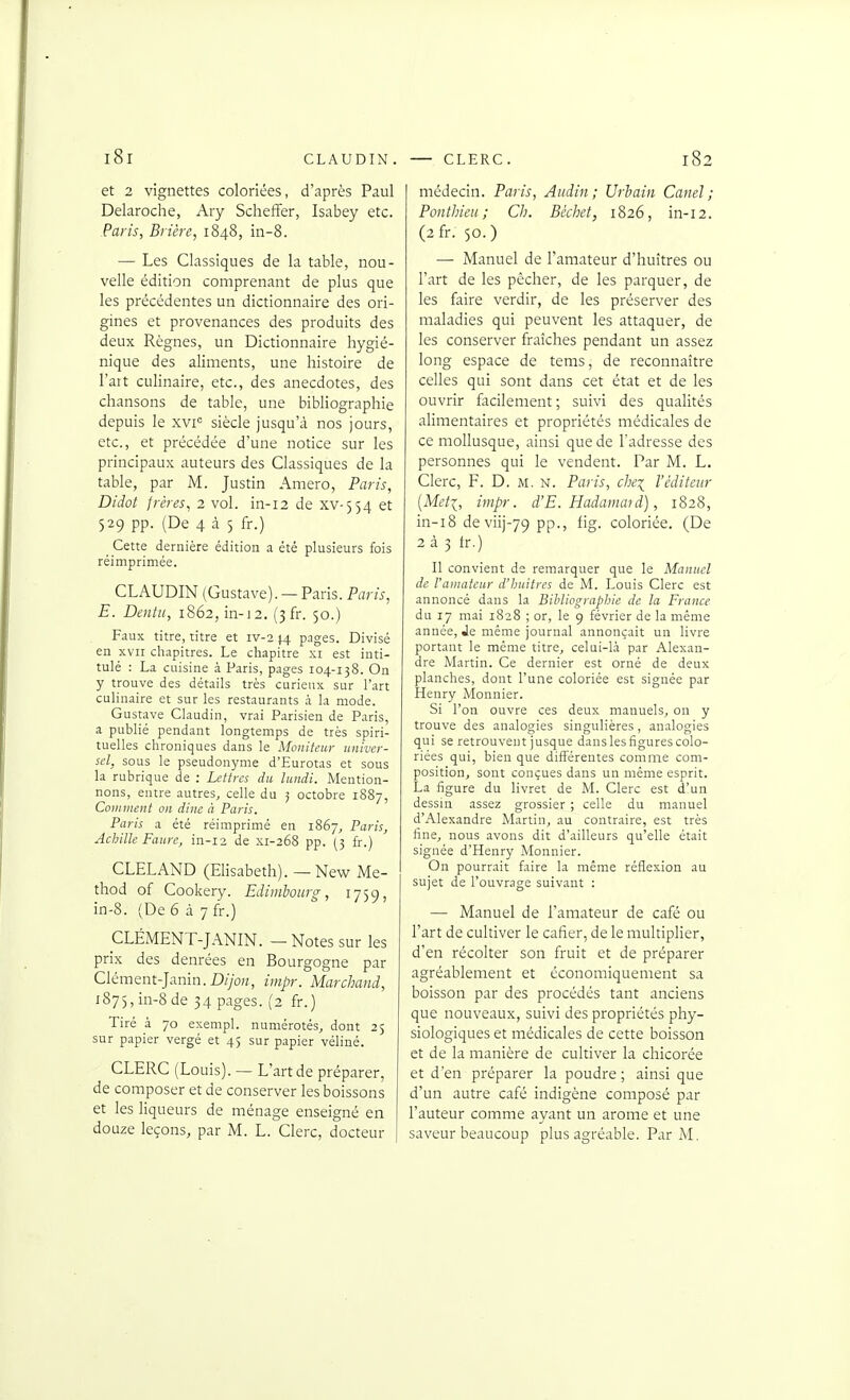 et 2 vignettes coloriées, d'après Paul Delaroche, Ary Scheffer, Isabey etc. Paris, Brière, 1848, in-8. — Les Classiques de la table, nou- velle édition comprenant de plus que les précédentes un dictionnaire des ori- gines et provenances des produits des deux Règnes, un Dictionnaire hygié- nique des aliments, une histoire de l'ait culinaire, etc., des anecdotes, des chansons de table, une bibliographie depuis le xvi'= siècle jusqu'à nos jours, etc., et précédée d'une notice sur les principaux auteurs des Classiques de la table, par M. Justin Amero, Paris, Didoi frères, 2 vol. in-12 de xv-554 et 529 pp. (De 4 à 5 fr.) ^ Cette dernière édition a été plusieurs fois réimprimée. CLAUDIN (Gustave). — Paris. Paris, E. Dentu, 1862, in-12. (3fr. 50.) Faux titre, titre et iv-2 14 pages. Divisé en XVII chapitres. Le chapitre xi est inti- tulé : La cuisine à Paris, pages 104-138. On y trouve des détails très curieux sur l'art culinaire et sur les restaurants à la mode. Gustave Claudin, vrai Parisien de Paris, a publié pendant longtemps de très spiri- tuelles chroniques dans le Moniteur univer- sel, sous le pseudonyme d'Eurotas et sous la rubrique de : Lettres du lundi. Mention- nons, entre autres, celle du j octobre 1887, Comment on dine à Paris. Paris a été réimprimé en 1867, Paris, Achille Faure, in-12 de xi-268 pp. (3 fr.) CLELAND (Elisabeth). — New Me- thod of Cookery. Edimbourg, 1759, in-8. (De 6 à 7 fr.) CLÉMENT-JANIN. — Notes sur les prix des denrées en Bourgogne par Clément-Janin. DyoK, iinpr. Marchand, 1875, in-8 de 34 pages. (2 fr.) Tiré à 70 exempl. numérotés, dont 25 sur papier vergé et 45 sur papier véliné. CLERC (Louis). —L'art de préparer, de composer et de conserver les boissons et les liqueurs de ménage enseigné en douze leçons, par M. L. Clerc, docteur médecin. Paris, Aiidin ; Urbain Canel ; Ponthicii ; Ch. Bcchet, 1826, in-12. (2 fr. 50. ) —■ Manuel de l'amateur d'huîtres ou l'art de les pêcher, de les parquer, de les faire verdir, de les préserver des maladies qui peuvent les attaquer, de les conserver fraîches pendant un assez long espace de tems, de reconnaître celles qui sont dans cet état et de les ouvrir facilement ; suivi des qualités alimentaires et propriétés médicales de ce mollusque, ainsi que de l'adresse des personnes qui le vendent. Par M. L. Clerc, F. D. m. n. Paris, che^ l'éditeur {Meti, impr. d'E. Hadamatd), 1828, in-i8 de viij-79 pp., fig. coloriée. (De 2 à 3 tr.) Il convient de remarquer que le Manuel de Vamateur d'huitres de M. Louis Clerc est annoncé dans la Bibliographie de la France du 17 mai 1828 ; or, le 9 février de la même année, Je même journal annonçait un livre portant le même titre, celai-là par Alexan- dre Martin. Ce dernier est orné de deux planches, dont l'une coloriée est signée par Henry Monnier. Si l'on ouvre ces deux manuels, on y trouve des analogies singulières, analogies qui se retrouvent jusque dans les figures colo- riées qui, bien que différentes comme com- position, sont conçues dans un même esprit. La figure du livret de M. Clerc est d'un dessin assez grossier ; celle du manuel d'Alexandre Martin, au contraire, est très fine, nous avons dit d'ailleurs qu'elle était signée d'Henry Monnier. On pourrait faire la même réflexion au sujet de l'ouvrage suivant : — Manuel de l'amateur de café ou l'art de cultiver le cafier, de le multiplier, d'en récolter son fruit et de préparer agréablement et économiquement sa boisson par des procédés tant anciens que nouveaux, suivi des propriétés phy- siologiques et médicales de cette boisson et de la manière de cultiver la chicorée et d'en préparer la poudre; ainsi que d'un autre café indigène composé par l'auteur comme ayant un arôme et une saveur beaucoup plus agréable. Par M.