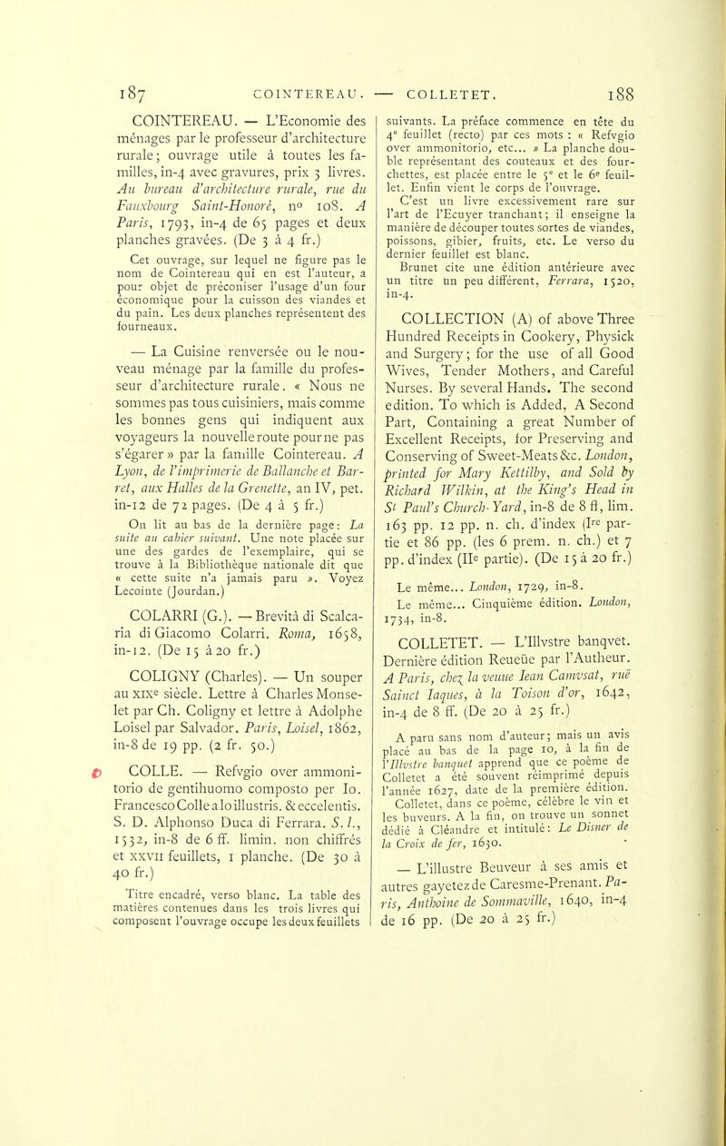 COINTEREAU. COLLETET. l88 COINTEREAU. — L'Economie des ménages par le professeur d'architecture rurale ; ouvrage utile à toutes les fa- milles, in-4 avec gravures, prix 3 livres. Au bureaic d'architecture rurale, rue du Fauxbourg Saint-Hoiiorê, n° 108. A Paris, 1793, in-4 '^^ 65 pages et deux planches gravées. (De 3^4 fr.) Cet ouvrage, sur lequel ne figure pas le nom de Cointereau qui en est l'auteur, a pour objet de préconiser l'usage d'un four économique pour la cuisson des viandes et du pain. Les deux planches représentent des fourneaux. — La Cuisine renversée ou le nou- veau ménage par la famille du profes- seur d'architecture rurale. « Nous ne sommes pas tous cuisiniers, mais comme les bonnes gens qui indiquent aux voyageurs la nouvelle route pour ne pas s'égarer» par la famille Cointereau. A Lyon, de l'imprimerie de Ballanche et Bar- ret, aux Halles de la Grenette, an IV, pet. in-i2 de 72 pages. (De 4 à 5 fr.) On lit au bas de la dernière page : La suite au cahier suivant. Une note placée sur une des gardes de l'exemplaire, qui se trouve 3. la Bibliothèque nationale dit que « cette suite n'a jamais paru ». Voyez Lecoiute (Jourdan.) COLARRI (G.). — Brevitàdi Scalca- ria di Giacomo Colarri. Roma, 1638, in-i2. (De 15 à20 fr.) COLIGNY (Charles). — Un souper auxixe siècle. Lettre à Charles Monse- let par Ch. Coligny et lettre à Adolphe Loisel par Salvador. Paris, Loisel, 1862, in-8 de 19 pp. (2 fr, 50.) COLLE. — Refvgio over ammoni- torio de gentihuomo composto per lo. Francesco Colle a lo illustris. & eccelentis. S. D. Alphonso Duca di Ferrara. S.I., 1532, in-8 de 6 ff. limin. non chiffrés et XXVII feuillets, i planche. (De 30 à 40 fr.) Titre encadré, verso blanc. La table des matières contenues dans les trois livres qui composent l'ouvrage occupe les deux feuillets suivants. La préface commence en tête du 4 feuillet (recto) par ces mots : « Refvgio over ammonitorio, etc. » La planche dou- ble représentant des couteaux et des four- chettes, est placée entre le 5*^ et le 6 feuil- let. Enfin vient le corps de l'ouvrage. C'est un livre excessivement rare sur l'art de l'Ecuyer tranchant; il enseigne la manière de découper toutes sortes de viandes, poissons, gibier, fruits, etc. Le verso du dernier feuillet est blanc. Brunei cite une édition antérieure avec un titre un peu différent, Ferrara, 1520, in-4. COLLECTION (A) of above Three Hundred Receipts in Cookery, Physick and Surgery ; for the use of ail Good Wives, Tender Mothers, and Careful Nurses. By several Hands. The second édition. To which is Added, A Second Part, Containing a great Number of Excellent Receipts, for Preserving and Conserving of Sweet-Meats &c. London, printed for Mary Kettilby, and Sold by Richard IViUnn, at the King's Head in St Paul's Church- Yard, in-8 de 8 fî, lim. 163 pp. 12 pp. n. ch. d'index (I'''= par- tie et 86 pp. (les 6 prem. n. ch.) et 7 pp. d'index (11^ partie). (De 15 à 20 fr.) Le même... London, 1729, in-8. Le même... Cinquième édition. London, 1734, in-8. COLLETET. — L'IUvstre banqvet. Dernière édition Reueiie par l'Autheur. A Paris, chci la venue lean Camvsat, rue Sainct laques, à la Toison d'or, 1642, in-4 de 8 ff. (De 20 à 25 fr.) A paru sans nom d'auteur; mais un avis placé au bas de la page 10, à la fin de VIlIvstre banquet apprend que ce poème de Colletet a été souvent réimprimé depuis l'année 1627, date de la première édition. Colletet, dans ce poème, célèbre le vin et les buveurs. A la fin, on trouve un sonnet dédié à Cléandrc et intitulé: Le Disner de la Croix de fer, 1630. — L'illustre Beuveur à ses amis et autres gayetezde Caresme-Prenant. Pfl- ris, Anthoine de Sommaville, 1640, in-4 de 16 pp. (De 20 à 25 fr.)