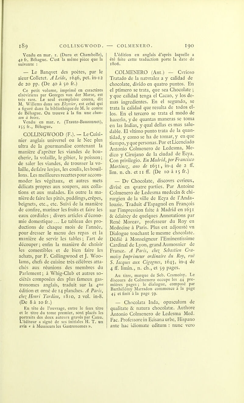 Vendu en mar. r. (Duru et Chambolle), 42 fr, Béhague. C'est la même pièce que la suivante : — Le Banqvet des poètes, par le sieur Colletet. A Leide, 1646, pet. in-12 de 20 pp. (De 40 à 50 fr.) Ce petit volume, imprimé en caractères elzéviriens par Georges van der Marse^ est très rare. Le seul exemplaire connu, dit M. Willems dans ses Elsevier, est celui qui a figuré dans la bibliothèque de M. le comte de Béhague. On trouve à la fin une chan- son à hoire. Vendu en mar. r. (Trautz-Bauzonnet), 155 fr., Béhague, COLLINGWOOD (F.). - Le Cuisi- nier anglais universel ou le Nec plus ultra de la gourmandise contenant la manière d'aprêter les viandes de bou- cherie, la volaille, le gibier, le poisson ; de saler les viandes, de trousser la vo- laille, défaire lesjus, les coulis, les bouil- lons. Les meilleures recettes pour accom- moder les végétaux, et autres mets délicats propres aux soupers, aux colla- tions et aux malades. En outre la ma- nière de faire les pâtés, puddings, crêpes, beignets, etc., etc. Suivi de la manière de confire, mariner les fruits et faire les eaux cordiales ; divers articles d'écono- mie domestique.... Le tableau des pro- ductions de chaque mois de l'année, pour dresser le menu des repas et la manière de servir les tables ; Fart de découper ; enfin la manière de choisir les comestibles et de bien faire les achats, par F. Collingwood et J. Woo- lams, chefs de cuisine très célèbres atta- chés aux réunions des membres du Parlement ; à Whig-Club et autres so- ciétés composées des plus fameux gas- tronomes anglais, traduit sur la 4me édition et orné de 14 planches. A Paris, cbe:{ Henri Tardim, 1810, 2 vol. in-8. (De 8 à 10 fr.) En tête de l'ouvrage, entre le faux titre et le titre du tome premier, sont placés les portraits des deux auteurs gravés par Canu. L'éditeur a signé de ses initi.iles H. T. un avis « à Messieurs les Gastronomes ». L'édition en anglais d'après laquelle a été faite cette traduction porte la date de 1806. COLMENERO (Ant.) — Cvrioso Tratado de la natvralez a y calidad de chocolaté, divido en quatro puntos. En el ptiniero se trata, que sea Chocolaté ; y que calidad tenga el Cacao, y los de- mas ingredientes. En el segundo, se trata la calidad que résulta de todos el- les. En el tercero se trata el modo de hazerlo, y de quantas maneras se toma en las Indias, y quai délias es mas salu- dable. El vltimo punto trata de la quan- tidad, y como se ha de tomar, y en que tiempo, y que personas. Por etLicenciado Antonio Colmenero de Ledesma, Me- dico y Cirujano de la ciudad de Ecya. Con privilegio. En Madrid, por Francisco Martine^, ano de 1631, in-4 de 2 ff. Hm. n. ch. et 11 ff. (De 10 à 15 fr.) — Dv Chocolaté, discovrs cvrieux, divisé en qvatre parties. Par Antoine Colmenero de Ledesma médecin & chi- rurgien de la ville de Ecya de l'Anda- louzie. Traduit d'Espagnol en François sur l'impression faite à Madrid en 1631 & éclaircy de quelques Annotations par René Moreav, professeur du Roy en Médecine à Paris. Plus est adjousté vn Dialogue touchant le raesme chocolaté. Dédié à Monseigneur l'Eminentissime Cardinal de Lyon, grand Aumosnier de France. A Paris, che^ Sebastien Cra- moisy Imprimeur ordinaire du Roy, rue S. lacques aux Cigognes, 1643, in-4 de 4 ff. hmin., n. ch., et $9 pages. Au titre, marque de Seb. Cramoisy. Le discours de Colmenero occupe les 44 pre- mières pages ; le dialogue, composé par Barthélémy Marradon commence à la page 45 et finit à la page 59. — Chocolata Lida, opusculum de qualitate & natura chocolatx. Authore Antonio Colmenero de Ledesma Med. Fac. Professorein Ecisanaurbe, Hispano ante hac idiomate editum : nunc vero