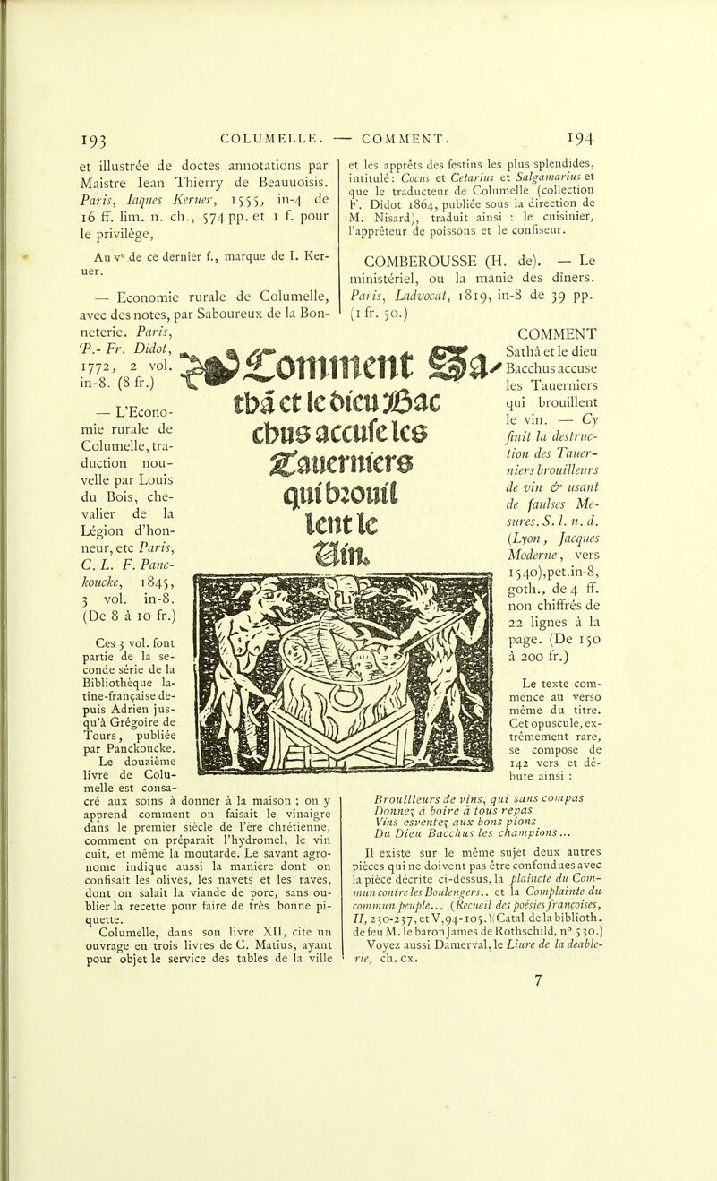 et illustrée de doctes annotations par Maistre lean Thierry de Beauuoisis. Paris, laques Kertier, 1555, in-4 de 16 ff. lim. n. ch., 574 pp. et i f. pour le privilège, Au v de ce dernier f., marque de I. Ker- uer. — Economie rurale de Columelle, avec des notes, par Saboureux de la Bon- neterie. Paris, 'P.-Fr. Didot, 1772, 2 vol. in-8. (8 fr.) — L'Econo- mie rurale de Columelle, tra- duction nou- velle par Louis du Bois, che- valier de la Légion d'hon- neur, etc Paris, CL. F. Panc- koucke, 1845, 3 vol. in-8. (De 8 à 10 fr.) Ces 5 vol. font partie de la se- conde série de la Bibliothèque la- tine-française de- puis Adrien jus- qu'à Grégoire de Tours, publiée par Panckoucke. Le douzième livre de Colu- melle est consa- cré aux soins à donner à la maison ; on y apprend comment on faisait le vinaigre dans le premier siècle de l'ère chrétienne, comment on préparait l'hydromel, le vin cuit, et même la moutarde. Le savant agro- nome indique aussi la manière dont on confisait les olives, les navets et les raves, dont on salait la viande de porc, sans ou- blier la recette pour faire de très bonne pi- quette. Columelle, dans son livre XII, cite un ouvrage en trois livres de C. Matius, ayant pour objet le service des tables de la ville chnsaccuklce et les apprêts des festins les plus splendides, intitulé: Cocus et Cetarius et Salgamarius et que le traducteur de Columelle (collection K. Didot 1864, publiée sous la direction de M. Nisard), traduit ainsi : le cuisinier, l'apprêteur de poissons et le confiseur. COMBEROUSSE (H. de). — Le ministériel, ou la manie des dîners. Paris, Ladvoait, 1819, in-8 de 39 pp. (ifr. 50.) COMMENT Sathâ et le dieu y Bacchus accuse les Tauerniers qui brouillent le vin. — Cy finit la destruc- tion des Tauer- niers brouilleurs de vin & usant de faulses Me- sures. S. 1. n. d. {Lyon, Jacques Moderne, vers i54o),pet,in-8, goth., de 4 ff. non chiffrés de 22 lignes à la page. (De 150 à 200 fr.) Le texte com- mence au verso même du titre. Cet opuscule, ex- trêmement rare, se compose de 142 vers et dé- bute ainsi : Brouilleurs de vins, qui sans compas Donner à boire à tous repas Vins esi'ente-{ aux bons pions Du Dieu Bacchus les champions... II existe sur le même sujet deux autres pièces qui ne doivent pas être confondues avec la pièce décrite ci-dessus, la plaincte du Cont- muncontrcles Boulengers.. et la Complainte du commun peuple... {Recueil des poésies françoises, n, 2 50-2 37,et V,94-ioî.1(Catal. delabiblioth. de feu M. le baron James de Rothschild, n 530.) Voyez aussi Damerval,le Liure de ladeable- rie, ch. ex.