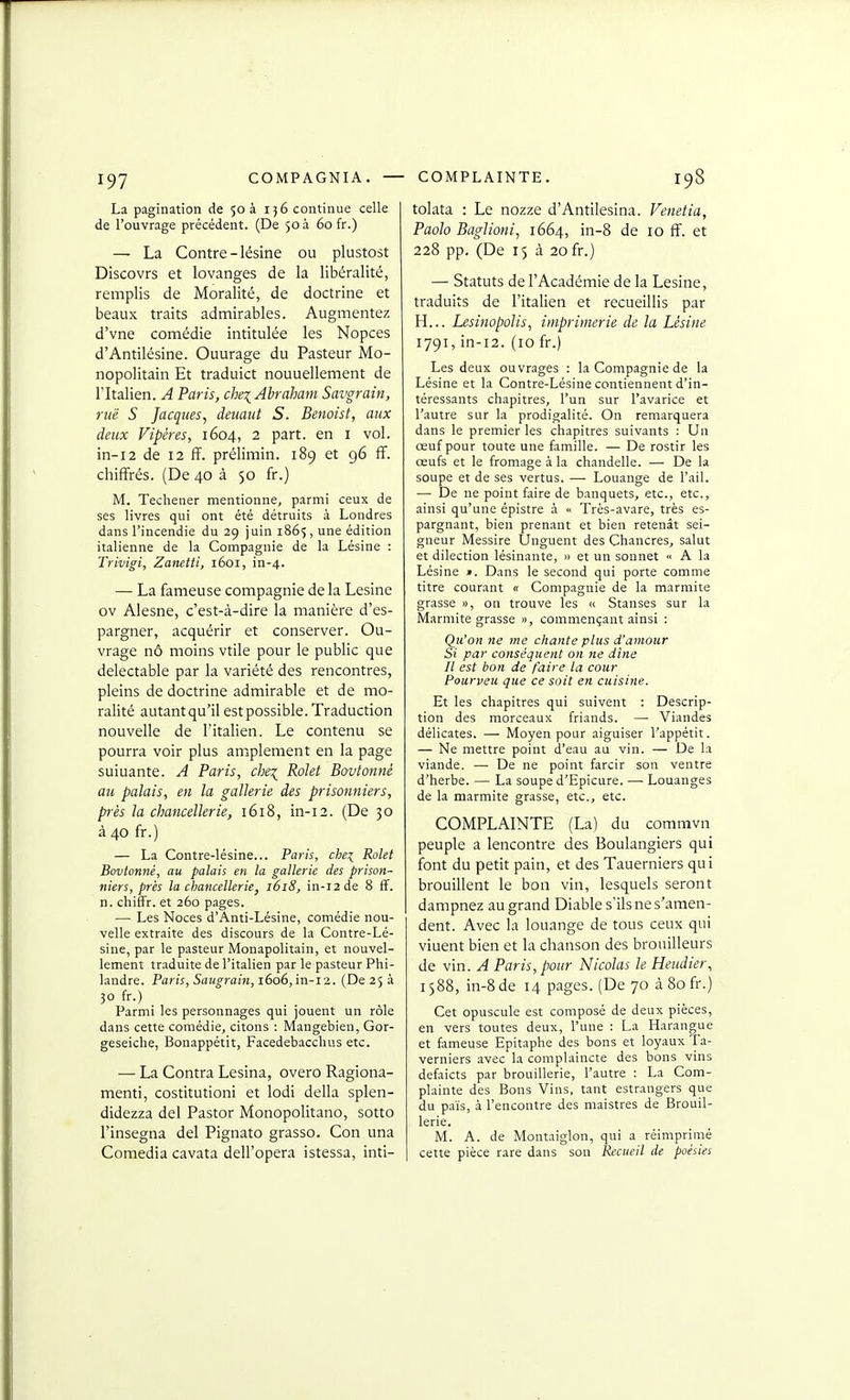 La pagination de 503 i}6 continue celle de l'ouvrage précédent. (De 50 à 60 fr.) — La Contre-lésine ou plustost Discovrs et lovanges de la libéralité, remplis de Moralité, de doctrine et beaux traits admirables. Augmentez d'vne comédie intitulée les Nopces d'Antilésine. Ouurage du Pasteur Mo- nopolitain Et traduict nouuellement de l'Italien. A Paris, che^Ahraham Savgrain, rue S Jacques^ deuaut S. Benoist, aux deux Vipères, 1604, 2 part, en i vol. in-12 de 12 ff. prélimin. 189 et 96 ff. chiffrés. (De 40 à 50 fr.) M. Techener mentionne, parmi ceux de ses livres qui ont été détruits à Londres dans l'incendie du 29 juin 1865, une édition italienne de la Compagnie de la Lésine : Trivigi, Zamtti, 1601, in-4. — La fameuse compagnie de la Lésine ov Alesne, c'est-à-dire la manière d'es- pargner, acquérir et conserver. Ou- vrage nô moins vtile pour le public que délectable par la variété des rencontres, pleins de doctrine admirable et de mo- ralité autantqu'il est possible. Traduction nouvelle de l'italien. Le contenu se pourra voir plus amplement en la page suiuante. A Paris, chei Rolet Bovtonné au palais, en la gallerie des prisonniers, près la chancellerie, 1618, in-12. (De 30 à 40 fr.) — La Contre-lésine... Paris, chei Rolet Bovtonné, au palais en la gallerie des prison- niers, près la chancellerie, 1618, in-12 de 8 ff. n. chifFr. et 260 pages. — Les Noces d'Anti-Lésine, comédie nou- velle extraite des discours de la Contre-Lé- sine, par le pasteur Monapolitain, et nouvel- lement traduite de l'italien par le pasteur Phi- landre. Paris, Saugrain, 1606,in-12. (De 25 à 30 fr.) Parmi les personnages qui jouent un rôle dans cette comédie, citons : Mangebien, Gor- geseiclie, Bonappétit, Facedebacchus etc. — La Contra Lésina, overo Ragiona- menti, costitutioni et lodi délia splen- didezza del Pastor Monopolitano, sotto l'insegna del Pignato grasso. Con una Comedia cavata dell'opera istessa, inti- tolata : Le nozze d'Antilesina. Venetia, Paolo Baglioni, 1664, in-8 de lo ff. et 228 pp. (De 15 à 20 fr.) — Statuts de l'Académie de la Lésine, traduits de l'italien et recueillis par H... Lesinopolis, imprimerie de la Lésine 1791, in-12. (10 fr.) Les deux ouvrages : la Compagnie de la Lésine et la Contre-Lésine contiennent d'in- téressants chapitres, l'un sur l'avarice et l'autre sur la prodigalité. On remarquera dans le premier les chapitres suivants : Uu œuf pour toute une famille. — De rostir les œufs et le fromage à la chandelle. — De la soupe et de ses vertus. — Louange de l'ail. — De ne point faire de banquets, etc., etc., ainsi qu'une épistre à « Très-avare, très es- pargnant, bien prenant et bien retenàt sei- gneur Messire Unguent des Chancres, salut et dilection lésinante, » et un sonnet « A la Lésine ». Dans le second qui porte comme titre courant « Compagnie de la marmite grasse », on trouve les « Stanses sur la Marmite grasse », commençant ainsi : Qu'on ne me chante plus d'amour Si par conséquent on ne dîne Il est bon de faire la cour Pourveu que ce soit en cuisine. Et les chapitres qui suivent : Descrip- tion des morceaux friands. —■ Viandes délicates. — Moyen pour aiguiser l'appétit. — Ne mettre point d'eau au vin. — De la viande. — De ne point farcir son ventre d'herbe. — La soupe d'Epicure. —■ Louanges de la marmite grasse, etc., etc. COMPLAINTE (La) du commvn peuple a lencontre des Boulangiers qui font du petit pain, et des Tauerniers qui brouillent le bon vin, lesquels seront dampnez au grand Diable s'ils ne s'amen- dent. Avec la louange de tous ceux qui viuent bien et la chanson des brouilleurs de vin. A Paris, pour Nicolas le Heudier., 1588, in-8 de 14 pages. (De 70 à 80 fr.) Cet opuscule est composé de deux pièces, en vers toutes deux, l'une : La Harangue et fameuse Epitaphe des bons et loyaux Ta- verniers avec la complaincte des bons vins defaicts par brouillerie, l'autre : La Com- plainte des Bons Vins, tant estrangers que du païs, à rencontre des maistres de Brouil- lerie. M. A. de Montaiglon, qui a réimprimé cette pièce rare dans son Recueil de poésies