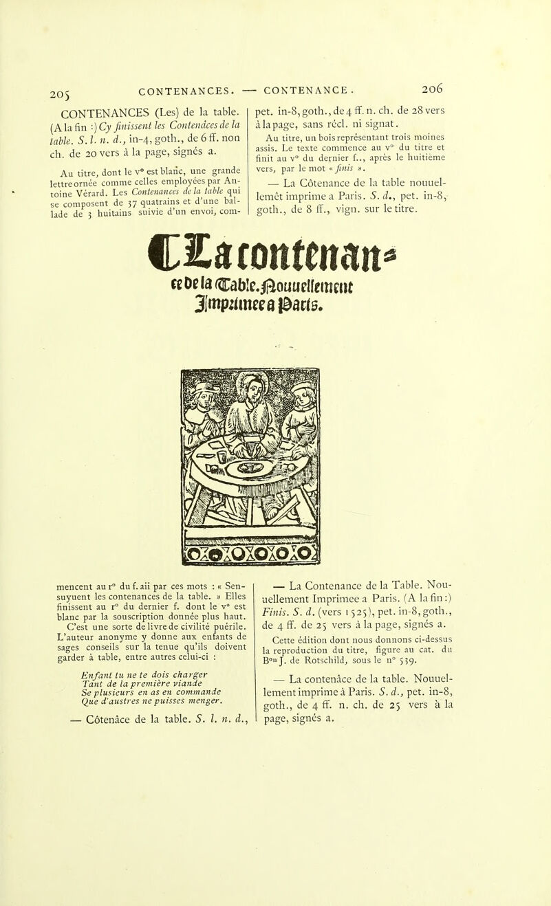 CONTENANCES (Les) de la table. (A la fin :) Cy finissent les Contemices de la table. S. l n. d., in-4, goth., de 6ff. non ch. de 20 vers à la page, signés a. Au titre, dont le v° estblaiic, une grande lettre ornée comme celles employées par An- toine Vérard. Les Contenances delà tahlc qui se composent de 57 quatrains et d'une bal- lade de 3 huitains suivie d'un envoi, com- - CONTENANCE. 206 pet. in-8,goth.,de4ff.n. ch. de 28 vers à la page, sans réel, ni signât. Au titre, un bois représentant trois moines assis. Le texte commence au v° du titre et finit au v° du dernier f.., après le huitième vers, par le mot « finis ». — La Côtenance de la table nouuel- lemêt imprime a Paris. S.d., pet. in-8, goth., de 8 ff., vign. sur le titre. cfOelacable.ii^ouuelfemmt mencent au r du f. aii par ces mots : « Sen- suyuent les contenances de la table. » Elles finissent au r° du dernier f. dont le V est blanc par la souscription donnée plus haut. C'est une sorte de livre de civilité puérile. L'auteur anonyme y donne aux enfants de sages conseils sur la tenue qu'ils doivent garder à table, entre autres celui-ci : Enfant lu ne te dois charger Tant de la première viande Se plusieurs en as en commande Que d'austres ne puisses menger. — Côtenâce de la table. S. l. n. d., — La Contenance de la Table. Nou- uellement Imprimée a Paris. (A la fin:) Finis. S. d. (vers 1525), pet. in-8,goth., de 4 ff. de 25 vers à la page, signés a. Cette édition dont nous donnons ci-dessus la reproduction du titre, figure au cat. du B}. de Rotschild, sous le n° 539. — La contenâce de la table. Nouuel- lement imprime à Paris. S.d., pet. in-8, goth., de 4 fi', n. ch. de 25 vers à la page, signés a.