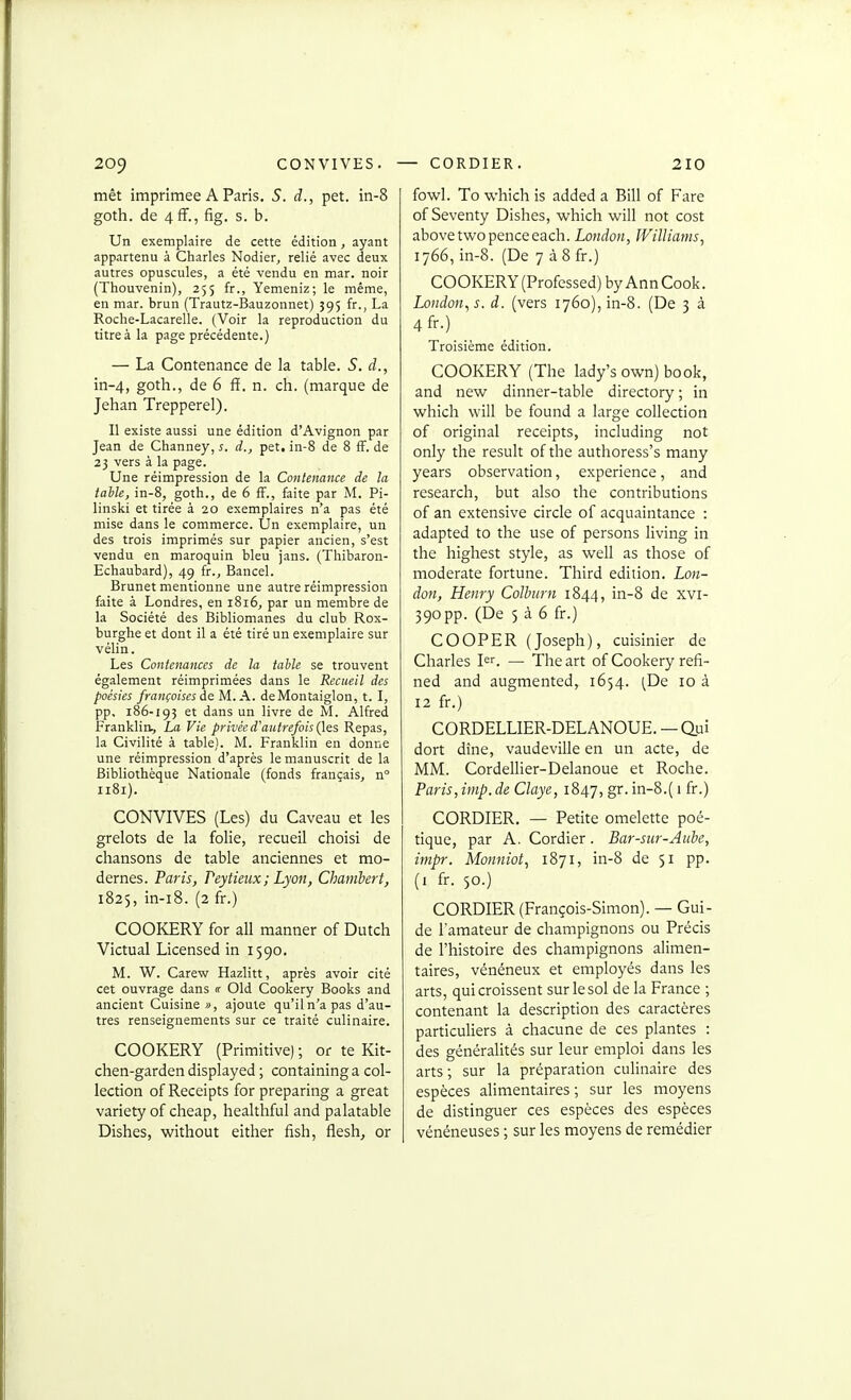 mêt imprimée A Paris. 5. d., pet. in-8 goth. de 4ff., fig. s. b. Un exemplaire de cette édition, ayant appartenu à Charles Nodier^ relié avec deux autres opuscules, a été vendu en mar. noir (Thouvenin), 255 fr., Yemeniz; le même, en mar. brun (Trautz-Bauzonnet) 595 fr., La Roclie-Lacarelle. (Voir la reproduction du titre à la page précédente.) — La Contenance de la table. S. d., in-4, goth., de 6 ff. n. ch. (marque de Jehan Trepperel). Il existe aussi une édition d'Avignon par Jean de Channey, s. d., pet, in-8 de 8 fF. de 23 vers à la page. Une réimpression de la Contenance de la iaile, in-8, goth., de 6 fF., faite par M. Pi- linski et tirée à 20 exemplaires n'a pas été mise dans le commerce. Un exemplaire, un des trois imprimés sur papier ancien, s'est vendu en maroquin bleu jans. (Thibaron- Echaubard), 49 fr., Bancel. Brunet mentionne une autre réimpression faite à Londres, en 1816, par un membre de la Société des Bibliomanes du club Rox- burghe et dont il a été tiré un exemplaire sur vélin. Les Contenances de la table se trouvent également réimprimées dans le Recueil des poésies françaises de M. A. deMontaiglon, t. I, pp. 186-195 et dans un livre de M. Alfred Franklin, La Vie privée d'autrefois ({^s Repas, la Civilité à table). M. Franklin en donne une réimpression d'après le manuscrit de la Bibliothèque Nationale (fonds français, n 1181). CONVIVES (Les) du Caveau et les grelots de la folie, recueil choisi de chansons de table anciennes et mo- dernes. Faris, Peytieiix; Lyon, Chamhert, 1825, in-i8. (2 fr.) COOKERY for ail manner of Dutch Victual Licensed in 1590. M. W. Carew Hazlitt, après avoir cité cet ouvrage dans « Old Cookery Books and ancient Cuisine jj, ajoute qu'il n'a pas d'au- tres renseignements sur ce traité culinaire. COOKERY (Primitive) ; or te Kit- chen-garden displayed ; containing a col- lection of Receipts for preparing a great variety of cheap, healthful and palatable Dishes, without either fish, flesh, or fowl. To which is added a Bill of Fare of Seventy Dishes, which will not cost abovetwo penceeach. London, Williams^ 1766, in-8. (De 7 àSfr.) COOKERY (Professed) byAnnCook. London^ s. d. (vers 1760), in-8. (De 3 à 4fr.) Troisième édition. COOKERY (The lady's own) book, and new dinner-table directory ; in which will be found a large collection of original receipts, including not only the resuit of the authoress's many years observation, expérience, and research, but also the contributions of an extensive circle of acquaintance : adapted to the use of persons living in the highest style, as well as those of moderate fortune. Third édition. Lon- don, Henry Colhirn 1844, in-8 de xvi- 390pp. (De 5 à 6 fr.) COOPER (Joseph), cuisinier de Charles l. — The art of Cookery refi- ned and augmented, 1654. (De 10 à 12 fr.) CORDELLIER-DELANOUE. — Qv\ dort dîne, vaudeville en un acte, de MM. Cordellier-Delanoue et Roche. Paris, iiiip. de Claye, 1847, g*- in-8.( 1 fr.) CORDIER. — Petite omelette poé- tique, par A. Cordier. Bar-sur-Auhe, itnpr. Monniot, 1871, in-8 de 51 pp. (i fr. 50.) CORDIER (François-Simon). — Gui- de l'amateur de champignons ou Précis de l'histoire des champignons alimen- taires, vénéneux et employés dans les arts, qui croissent sur le sol de la France ; contenant la description des caractères particuliers à chacune de ces plantes : des généralités sur leur emploi dans les arts ; sur la préparation culinaire des espèces alimentaires; sur les moyens de distinguer ces espèces des espèces vénéneuses ; sur les moyens de remédier