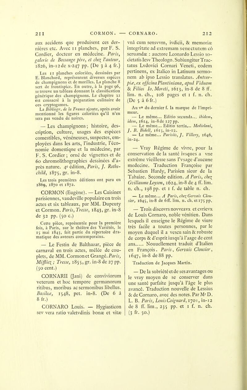 aux accidens que produisent ces der- nières etc. Avec ii planches, par F. S. Cordier, docteur en médecine. Paris, galerie de Bossange père, et che\ l'auteur, 1826, in-i2de x-247 pp. (De 3 à 4 fr.) Les 11 planches coloriées, dessinées par E. Blanchard, représentent diverses espèces de champignons et de morilles. La planche 8 sert de frontispice. En outre, à la page 96, se trouve un tableau donnant la classification générique des champignons. Le chapitre xi est consacré à la préparation culinaire de ces cryptogames. La Bibliogr. de la France ajoute, après avoir mentionné les figures coloriées qu'il n'en sera pas vendu de noires. — Les champignons ; histoire, des- cription, culture, usages des espèces comestibles, vénéneuses, suspectes, em- ployées dans les arts, l'industrie, l'éco- nomie domestiqne et la médecine, par F. S. Cordier ; orné de vignettes et de 60 chromolithographies dessinées d'a- près nature. 4^ édition, Paris, J. Roths- child, 1875, gr. in-8. Les trois premières éditions ont paru en 1869, 1870 et 1872. CORMON (Eugène). — Les Cuisines parisiennes, vaudeville populaire en trois actes et six tableaux, par MM. Dupeuty et Cormon. Paris, Tresse, 1843, g^- i^'^ de 32 pp. (50 c.) Cette pièce, représentée pour la première fois, à Paris, sur le théâtre des Variétés, le 15 mai 1843, fait partie du répertoire dra- matique des auteurs contemporains. — Le Festin de Balthazar, pièce de carnaval en trois actes, mêlée de cou- plets, de MM. Cormon et Orangé. Par/j, Miffliei ; Tresse, 1855, gr. in-8 de 27 pp. (50 cent.) CORNARII (Jani) de conviviorum veterum et hoc tempore germanorum ritibus, moribus acsermonibus libellus. Basilea, 1548, pet. in-8. (De 6 à 8 fr.) CORNARO Louis. — Hygiasticon sev vera ratio valetvdinis bonae et vit£e vnâ cum sensvvm, ivdicii, & mémorial integritate ad extremam senectutem cô seruandîe : auctore Leonardo Lessio so- cietatis lesv Theologo. SubiungiturTrac- tatus Lvdovici Cornari Veneti, eodem pertinens, ex Italico in Latinum sermo- nem ab ipso Lessio translatus. Antver- pice,ex ojficina Plantiniana, apiid Viduam & Filios lo. Moreti, 1613, in-8 de 8 fF. lim. n. ch., 108 pages et i f. n. ch. (De 5 à 6fr.) Au v» du dernier f. la marque de l'impri- meur. — Le même... Editio secunda... ibidem, idem, 1614, in-8 de 127 pp. — Le même... Editio tertia... Mediolani, J. B. Bidell, 1615, in-i2. — Le même... Parisiis,]. Villery, 1646, in-24. — Vray Régime de vivre, pour la conservation de la santé ivsques a vne extrême vieillesse sans l'vsage d'aucune médecine. Traduction Françoise par Sebastien Hardy, Parisien sieur de la Tabaize. Seconde édition. A Paris, che:^ GvillamneLoyson, 1624, in-8 de 4 fî. lim. n. ch., 198 pp. et I {. de table n. ch. — Le même... A Paris, dje^Gervais Clou- sier, 1645, in-8 de 6fF. lim. n. ch. et 175 pp. — Trois discovrs novveavx et cvrievx de Louis Cornaro, noble vénitien. Dans lesquels il enseigne le Régime de viure très facile a toutes personnes, par le moyen duquel il a vescu sain & robuste de corps & d'esprit iusqu'à l'aage de cent ans Nouuellement traduit d'Italien en François. Paris, Gervais Clousier, 1647, in-8 de 88 pp. Traduction de Jacques Martin. — De la sobriété et de ses avantages ou le vray moyen de se conserver dans une santé parfaite jusqu'à l'âge le plus avancé. Traduction nouvelle de Lessius & de Cornaro, avec des notes. Par M^ D. L. B. Paris, Louis Coignard, 1701, in-12 de 8 ff. lim., 235 pp. et i f. n. ch. I (3 fr- 50-)