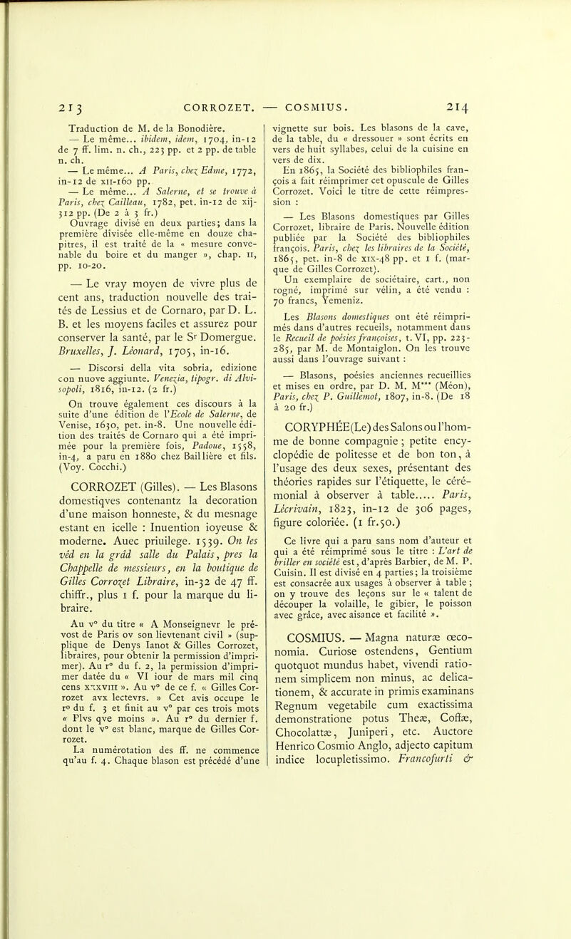 Traduction de M. de la Bonodière. — Le même... ibidem, idem, 1704, in-12 de 7 fF. lim. n. ch., 225 pp. et 2 pp. de table n. ch. — Le même... A Paris, che:(^Edme, 1772, in-12 de xii-160 pp. — Le même... A Salerne, et se trouve à Paris, chei Cailleau, 1782, pet. in-12 de xij- 312 pp. (De 2 à 3 fr.) Ouvrage divisé en deux parties; dans la première divisée elle-même en douze cha- pitres, il est traité de la « mesure conve- nable du boire et du manger », chap. ir, pp. 10-20. — Le vray moyen de vivre plus de cent ans, traduction nouvelle des trai- tés de Lessius et de Cornaro, par D. L. B. et les moyens faciles et assurez pour conserver la santé, par le S Domergue. Bruxelles, J. Léonard, 1705, in-i6. — Discorsi délia vita sobria, edizione con nuove aggiunte. Venexia, lipogr. di Alvi- sopoli, 1816, in-i2. (2 fr.) On trouve également ces discours à la suite d'une édition de l'Ecole de Salerne, de Venise, 1650, pet. in-8. Une nouvelle édi- tion des traités de Cornaro qui a été impri- mée pour la première fois, Padouc, 1558, in-4, a paru en 1880 chez Baillière et fils. (Voy. Cocchi.) CORROZET (Gilles). — Les Blasons domestiqves contenantz la décoration d'une maison honneste, & du mesnage estant en icelle : Inuention ioyeuse & moderne. Auec priuilege. 1539. On les vêd en la grdd salle du Palais, près la Chappelle de messieurs, en la boutique de Gilles Corro^et Libraire, in-32 de 47 ff. chiffr., plus I f. pour la marque du li- braire. Au v° du titre « A Monseignevr le pré- vost de Paris ov son lievtenant civil » (sup- plique de Denys lanot & Gilles Corrozet, libraires, pour obtenir la permission d'impri- mer). Au x du f. 2, la permission d'impri- mer datée du « VI iour de mars mil cinq cens xxxviil ». Au v de ce f. ce Gilles Cor- rozet avx lectevrs. » Cet avis occupe le r° du f. 3 et finit au v par ces trois mots « Plvs qve moins ». Au r° du dernier f. dont le v est blanc, marque de Gilles Cor- rozet. La numérotation des fF. ne commence qu'au f. 4. Chaque blason est précédé d'une vignette sur bois. Les blasons de la cave, de la table, du « dressouer » sont écrits en vers de huit syllabes, celui de la cuisine en vers de dix. En 1865, la Société des bibliophiles Fran- çois a fait réimprimer cet opuscule de Gilles Corrozet. Voici le titre de cette réimpres- sion : — Les Blasons domestiques par Gilles Corrozet, libraire de Paris. Nouvelle édition publiée par la Société des bibliophiles françois. Paris, che:( les libraires de la Société, 1865, pet. in-8 de xix-48 pp. et i f. (mar- que de Gilles Corrozet). Un exemplaire de sociétaire, cart., non rogné, imprimé sur vélin, a été vendu : 70 francs, Yemeniz. Les Blasons domestiques ont été réimpri- més dans d'autres recueils, notamment dans le Recueil de poésies françoises, t. VI, pp. 223- 285, par M. de Montaiglon. On les trouve aussi dans l'ouvrage suivant : — Blasons, poésies anciennes recueillies et mises en ordre, par D. M. M* (Méon), Paris, chex, P. Guillemot, 1807, in-8. (De 18 à 20 fr.) CORYPHÉE(Le) des Salons ou l'hom- me de bonne compagnie ; petite ency- clopédie de politesse et de bon ton, à l'usage des deux sexes, présentant des théories rapides sur l'étiquette, le céré- monial à observer à table Paris, Lécrivain, 1823, in-12 de 306 pages, figure coloriée, (i ir.'^o.) Ce livre qui a paru sans nom d'auteur et qui a été réimprimé sous le titre : L'art de briller en société est, d'après Barbier, de M. P. Cuisin. Il est divisé en 4 parties; la troisième est consacrée aux usages à observer à table ; on y trouve des leçons sur le « talent de découper la volaille, le gibier, le poisson avec grâce, avec aisance et facilité ». COSMIUS. — Magna nature œco- nomia. Curiose ostendens, Gentium quotquot mundus habet, vivendi ratio- nem simplicem non minus, ac delica- tionem, &accuratein primis examinans Regnum vegetabile cum exactissima demonstratione potus Theœ, Coffae, ChocolattcE, Juniperi, etc. Auctore Henrico Cosmio Anglo, adjecto capitum indice locupletissimo. Francofurti &