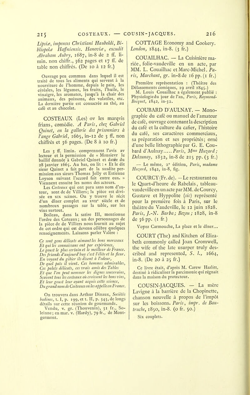 2l6 Lipsia, impenses Christiani Haiiboldi, Bi- hliopola Haffniensis. Hanovia, excudit Abraham Auhry, 1687, in-8 de 2 fF. li- min. non cliiffr., 362 pages et 17 ff. de table non chiffrés. (De 10 à 12 fr.) Ouvrage peu commun dans lequel il est traité de tous les aliments qui servent à la nourriture de l'homme, depuis le pain, les céréales, les légumes, les fruits, l'huile, le vinaigre, les aromates, jusqu'à la chair des animaux, des poissons, des volatiles, etc. La dernière partie est consacrée au thé, au café et au chocolat. COSTEAUX (Les) ov les marqvis frians, comédie. A Paris, che^ Gabriel Qiiinet, en la gallerie des piisonniers à l'ange Gabriel, 1665, in-12 de 3 ff. non chiffrés et 36 pages. (De 8 à 10 fr.) Les 5 fF. limin. comprennent l'avis av lecteur et la permission de <c Monsievr le baillif donnée à G-ibriel Quinet et datée du 28 janvier 1665. Au bas, on lit : 0 Et le dit sieur Quinet a fait part de la susdite per- mission aux sieurs Thomas Jolly et Estienne Loyson suivant l'accord fait entre eux. » Viennent ensuite les uoms des acteurs. Les Costeaux qui ont paru sans nom d'au- teur, sont de de Villiers; la pièce est divi- sée en XIX scènes. On y trouve le récit d'un dîner complet au xvii° siècle et de nombreux passages sur la table, sur les vins surtout. Boileau, dans la satire III, mentionne l'ordre des Coteaux; un des personnages de la pièce de de Villiers nous fournit au sujet de cet ordre qui est devenu célèbre quelques renseignements. Laissons parler Valère : Ce sont gens délicats aimant ks bons morceaux Et qui les connaissans ont par expérience. Le goust le plus certain et le meilleur de France. Des friands d'aujourd'huy c'est l'élite et la fleur. En voyant du gibier ils disent à l'odeur, De quel pais il vient. Ces hommes admirables, Ces palets délicats, ces vrais amis des Tables Et que l'on peut nommer les dignes souverains, Sçavent tous les costeaux oii croissent les bons vins, Et leur goust leur ayant acquis cette science. Du grand nom de Costeaux on les appelle en France, On trouvera dans Arthur Dinaux, Sociétés badines, t. I, p. 199, et t. II, p. 343> lie longs détails sur cette réunion de gourmands. Vendu, v. gr. (Thouvenin), 31 fr., So- leinne; en mar. v. (Hardy), 7g fr., de Mont- germont. COTTAGE Economy and Cookery. London, 1844, in-8. (3 fr.) COUAILHAC. — La Cuisinière ma- riée, folie-vaudeville en un acte, par MM. L. Couailhac et Marc-Michel. Pa- ris, Marchant, gr. in-8 de i6pp. (i fr.) Première représentation : (Théâtre des Délassements comiques, 19 avril 1845.) M. Louis Couailhac a également publié : Physiologie du jour de l'an, Paris, Raymond- Bocquet, 1842, in-32. COUBARD D'AULNAY. — Mono- graphie du café ou manuel de l'amateur de café, ouvrage contenant la description du café et la culture du cafier, l'histoire du café, ses caractères commerciaux, sa préparation et ses propriétés; orné d'une belle lithographie par G. E. Cou- bard d'Aulnay Paris, Mme Huiard ; Delaunay, 1832, in-8 de 215 pp. (3 fr.) — Le même, 2° édition, Paris, madame Hu:^ard, 1842, in-8, fig. COURCY (Fr.de). -Le restaurant ou le Quart-d'heure de Rabelais, tableau- vaudevilleen unacte par MM. deCourcy, Gustave et Hyppolite {sic) représenté pour la première fois à Paris, sur le théâtredu Vaudeville, le 12 juin 1828. Paris, J.-N. Barba; Be\ou ; 1828, in-8 de 36 pp. (i fr.) Voyez Carmouche, La place et le dîner... COURT (The) andKitchen ofEliza- beth commonly called Joan Cromwell, the wife of the late usurper truly des- cribed and represented, S. h, 1664, in-8. (De 20 à 25 fr.) Ce livre était, d'après M. Carew Hazlitt, destiné à ridiculiser la parcimonie qui régnait dans la maison du protecteur. COUSIN-JACQUES. — La mère Lavigne à la barrière de la Chopinette, chanson nouvelle à propos de l'impôt sur les boissons. Paris, impr. de Bau- triiche, 1850, in-8. (o fr. 50.) Six couplets.