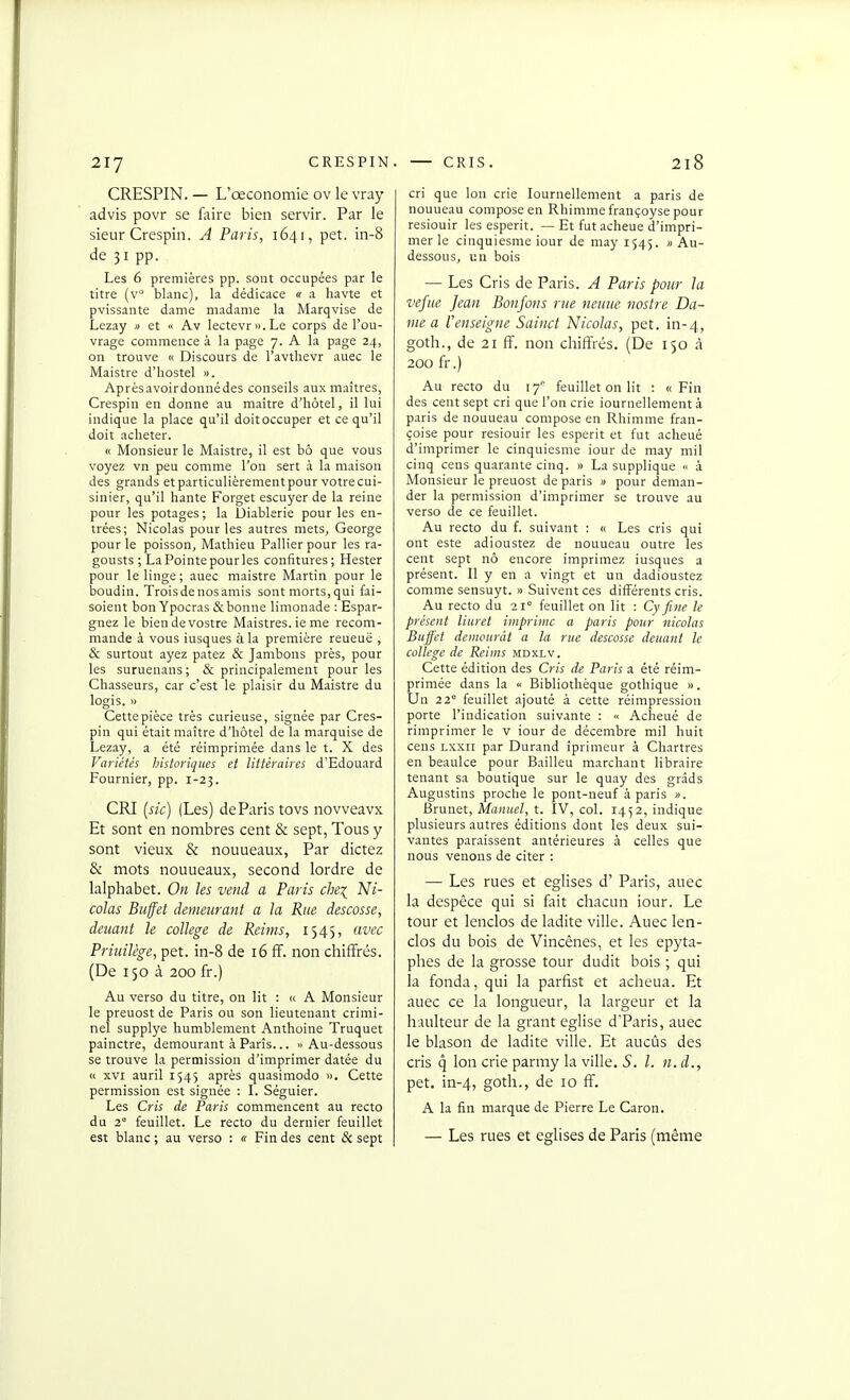 CRESPIN. — L'œconomie ov le vray advis povr se fixire bien servir. Par le sieur Crespin. A Paris, 1641, pet. in-8 de 31 pp. Les 6 premières pp. sont occupées par le titre (v° blanc), la dédicace «• a havte et pvissante dame madame la Marqvise de Lezay » et « Av lectevri>.Le corps de l'ou- vrage commence à la page 7. A la page 24, on trouve « Discours de l'avtlievr auec le Maistre d'hostel ». Aprèsavoirdonnédes conseils aux maîtres, Crespin en donne au maître d'hôtel, il lui indique la place qu'il doitoccuper et ce qu'il doit acheter. « Monsieur le Maistre, il est bô que vous voyez vn peu comme l'on sert à la maison des grands etparticulièrementpour votrecui- sinier, qu'il hante Forget escuyer de la reine pour les potages; la Diablerie pour les en- trées; Nicolas pour les autres mets, George pour le poisson, Mathieu Pallier pour les ra- gousts ; La Pointe pour les confitures; Rester pour le linge; auec maistre Martin pour le boudin. Troisdenosamis sont morts,qui fai- soient bon Ypocras & bonne limonade : Espar- gnez le biendevostre Maistres. ie me recom- mande à vous iusques à la première reueuë , & surtout ayez patez & Jambons près, pour les suruenans; & principalement pour les Chasseurs, car c'est le plaisir du Maistre du logis. » Cette pièce très curieuse, signée par Cres- pin qui était maître d'hôtel de la marquise de Lezay, a été réimprimée dans le t. X des Variétés historiques et littéraires d'Edouard Fournier, pp. 1-23. CRI [sk) (Les) de Paris tovs novveavx Et sont en nombres cent & sept, Tous y sont vieux & nouueaux, Par dictez & mots nouueaux, second lordre de lalphabet. On les vend a Paris che^ Ni- colas Buffet demeurant a la Rue descosse, deuant le collège de Reims, 1545, avec Priuilège, pet. in-8 de 16 ff. non chiffrés. (De 150 à 200 fr.) Au verso du titre, on lit : (c A Monsieur le preuost de Paris ou son lieutenant crimi- nel supplye humblement Anthoine Truquer painctre, demourant à Paris... » Au-dessous se trouve la permission d'imprimer datée du « XVI auril 1543 après quasimodo ». Cette permission est signée : I. Séguier. Les Cris de Paris commencent au recto du 2° feuillet. Le recto du dernier feuillet est blanc ; au verso : « Fin des cent & sept cri que Ion crie lournellement a paris de nouueau compose en Rhimme françoyse pour resiouir les esperit. — Et fut acheue d'impri- mer le cinquiesme iour de may 1545. » Au- dessous, un bois — Les Cris de Paris. A Paris pour la vefue Jean Bonfons rue neuuc nostre Da- me a renseigne Sainct Nicolas, pet. in-4, goth., de 21 ff. non chiffrés, (De 150 à 200 fr.) Au recto du ly' feuillet on lit : «Fin des cent sept cri que l'on crie iournellement à paris de nouueau compose en Rhimme fran- çoise pour resiouir les esperit et fut acheué d'imprimer le cinquiesme iour de may mil cinq cens quarante cinq. » La supplique <• à Monsieur le preuost de paris » pour deman- der la permission d'imprimer se trouve au verso de ce feuillet. Au recto du f. suivant : « Les cris qui ont este adioustez de nouueau outre les cent sept nô encore imprimez iusques a présent. Il y en a vingt et un dadioustez comme sensuyt. » Suivent ces différents cris. Au recto du 21° feuillet on lit : Cy fine le présent liuret imprime a paris pour nicolas Bujfet demeurât a la rue descosse deuant le collège de Reims mdxlv. Cette édition des Cris de Paris a été réim- primée dans la <■ Bibliothèque gothique ». Un 22 feuillet ajouté à cette réimpression porte l'indication suivante : Acheué de riraprimer le v iour de décembre mil huit cens Lxxii par Durand iprimeur à Chartres en beaulce pour Bailleu marchant libraire tenant sa boutique sur le quay des grâds Augustins proche le pont-neuf à paris ». Brunet, Manuel, t. IV, col. 1452, indique plusieurs autres éditions dont les deux sui- vantes paraissent antérieures à celles que nous venons de citer : — Les rues et églises d'Paris, auec la despêce qui si fait chacun iour. Le tour et lenclos de ladite ville. Auec len- clos du bois de Vincênes, et les epyta- phes de la grosse tour dudit bois ; qui la fonda, qui la parfist et acheua. Et auec ce la longueur, la largeur et la haulteur de la grant église d'Paris, auec le blason de ladite ville. Et aucûs des cris q Ion crie parmy la ville. S. l. n. d., pet. in-4, goth-> de 10 ff. A la fin marque de Pierre Le Caron. — Les rues et églises de Paris (même