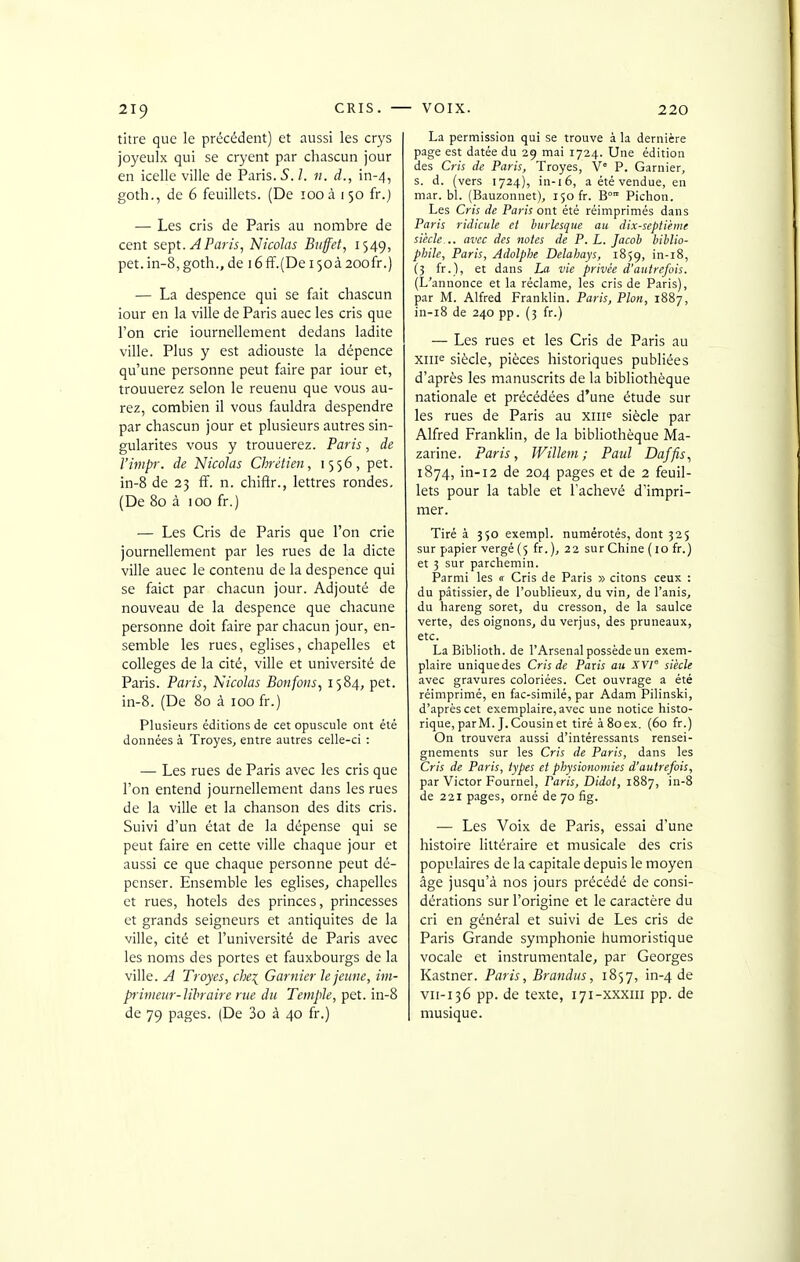 titre que le précédent) et aussi les crys joyeulx qui se cryent par chascun jour en icelle ville de Paris. S. l. n. d., in-4, goth., de 6 feuillets. (De 100 à 150 fr.) — Les cris de Paris au nombre de cent sept. A Paris, Nicolas Buffet, 1549, pet.in-8,goth., de 16ff.(De 150à 200fr.) — La despence qui se fait chascun iour en la ville de Paris auec les cris que l'on crie iournellement dedans ladite ville. Plus y est adiouste la dépence qu'une personne peut faire par iour et, trouuerez selon le reuenu que vous au- rez, combien il vous fauldra despendre par chascun jour et plusieurs autres sin- gularités vous y trouuerez. Paris, de l'impr. de Nicolas Chrétien, 1556, pet. in-8 de 23 ff. n. chifir., lettres rondes, (De 80 à 100 fr.) — Les Cris de Paris que l'on crie journellement par les rues de la dicte ville auec le contenu de la despence qui se faict par chacun jour. Adjouté de nouveau de la despence que chacune personne doit faire par chacun jour, en- semble les rues, églises, chapelles et collèges de la cité, ville et université de Paris. Paris, Nicolas Bonfons, 1584, pet. in-8. (De 80 à 100 fr.) Plusieurs éditions de cet opuscule ont été données à Troyes, entre autres celle-ci : — Les rues de Paris avec les cris que l'on entend journellement dans les rues de la ville et la chanson des dits cris. Suivi d'un état de la dépense qui se peut faire en cette ville chaque jour et aussi ce que chaque personne peut dé- penser. Ensemble les églises, chapelles et rues, hôtels des princes, princesses et grands seigneurs et antiquités de la ville, cité et l'université de Paris avec les noms des portes et fauxbourgs de la ville. A Troyes, che^ Gantier le jemie, im- prirneur-lihraire rue du Temple, pet. in-8 de 79 pages. (De 3o à 40 fr.) La permission qui se trouve à la dernière page est datée du 29 mai 1724. Une édition des Cris de Paris, Troyes, V° P. Garnier, s. d. (vers 1724), in-16, a été vendue, en mar. bl. (Bauzonnet), 150 fr. B° Pichon. Les Cris de Paris ont été réimprimés dans Paris ridicule et burlesque au dix-septième siècle... avec des iiotes de P. L. Jacob biblio- phile, Paris, Adolplie Delahays, 1859, i-i8, (5 fr.), et dans La vie privée d'autrefois. (L'annonce et la réclame, les cris de Paris), par M. Alfred Franklin. Paris, Pion, 1887, in-i8 de 240 pp. (5 fr.) — Les rues et les Cris de Paris au xiii^ siècle, pièces historiques publiées d'après les manuscrits de la bibliothèque nationale et précédées d'une étude sur les rues de Paris au xiip siècle par Alfred Franklin, de la bibliothèque Ma- zarine. Paris, Willem; Paul Daffis, 1874, in-12 de 204 pages et de 2 feuil- lets pour la table et l'achevé d'impri- mer. Tiré à 550 exempl. numérotés, dont 325 sur papier vergé (5 fr. ), 22 sur Chine (10 fr.) et 3 sur parchemin. Parmi les « Cris de Paris » citons ceux : du pâtissier, de l'oublieux, du vin, de l'anis, du hareng soret, du cresson, de la saulce verte, des oignons, du verjus, des pruneaux, etc. La Biblioth. de l'Arsenal possède un exem- plaire unique des Cris de Paris au XVI siècle avec gravures coloriées. Cet ouvrage a été réimprimé, en fac-similé, par Adam Pilinski, d'après cet exemplaire, avec une notice histo- rique, par M. J. Cousin et tiré à 80 ex. (60 fr.) On trouvera aussi d'intéressants rensei- gnements sur les Cris de Paris, dans les Cris de Paris, types et physionomies d'autrefois, par Victor Fournel, Paris, Didot, 1887, in-8 de 221 pages, orné de 70 fig. — Les Voix de Paris, essai d'une histoire littéraire et musicale des cris populaires de la capitale depuis le moyen âge jusqu'à nos jours précédé de consi- dérations sur l'origine et le caractère du cri en général et suivi de Les cris de Paris Grande symphonie humoristique vocale et instrumentale, par Georges Kastner. Paris, Brandus, 1857, in-4 de VII-136 pp. de texte, 171-xxxiii pp. de musique.