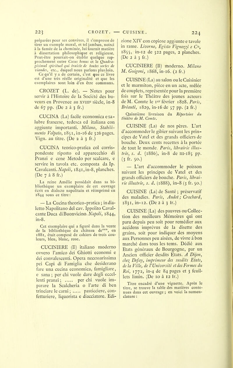 préparées pour ses convives, il s'empresse de tirer un exemple moral, et tel jambon, noirci à la fumée de la cheminée, lui fournit matière à dissertation philosophique et religieuse. Peut-être pourrait-on établir quelque rap- prochement entre Cocus bonus et le Quadra- gésiiiial spirituel qui traicte de toutes sortes de viandes, etc., duquel nous parlons plusloin. Ce qu'il y a de certain, c'est que ce livre est d'une très réelle originalité et que les exemplaires sont loin d'en être communs. CROZET (L. de). — Notes pour servir à l'Histoire de la Société des bu- veurs en Provence au xviiF siècle, in-8 de 67 pp. (De 2 à 3 fr.) CUCINA (La) facile economica esa- lubre francese, tedesca ed italiana con aggiunte importanti. Milano, Stabili- mento Volpato, i85i,in-i6de 326pages. Vign. au titre. (De 2 à 3 fr.) CUCINA teorico-pratica col corris- pondente riposto ed apparecchio di Pranzi e cene Metodo per scalcare, e servire in tavola etc. composta da Ip. CsLvalcanti. Napoli, i84i,in-8, planches. (De 7 à 8 fr.) La reine Amélie possédait dans sa bi- bliothèque un exemplaire de cet ouvrage écrit en dialecte napolitain et réimprimé en 1844 sous ce titre : — La Cucina theorico-pratica ; india- letto Napolitano del cav. Ippolito Caval- canteDuca diBuonvicino. iVfl/'oZ/, 1844, in-8. Cet exemplaire qui a figuré dans la vente de la bibliothèque du château de***, en 1881, était composé de cahiers de trois cou- leurs, bleu, blanc, rose. CUCINIERE (II) italiano moderne ovvero l'amico dei Ghiotti economi e dei convalescenti. Opéra necessarissima pei Capi di Famiglia che desiderano fare una cucina economica, famigliare, e sana ; per chi vuole dare degli eccel- lenti pranzi ; per chi vuole im- parare la Scalcheria o l'arte di ben trinciare le carni ; pasticciere, con- fetturiere, liquorista e diacciatore. Edi- zione XIV con copiose aggiunte e tavole in rame. Livorno, Egisto Vigno\i^i e Co, 1855, in-i2 de 322 pages, 2 planches. (De 2 à 3 fr.) CUCINIERE (II) moderno. Milano M. Giiigoni, 1868, in-i6. (2 fr.) CUISINE (La) au salon ou le Cuisinier et le marmiton, pièce en un acte, mêlée de couplets, représentée pour la première fois sur le Théâtre des jeunes acteurs de M. Comte le i^r février 1828. Paris, Brêauté, 1829, in-16 de 57 pp. (2 fr.) Quinzième livraison du Répertoire du théâtre de M. Comte. CUISINE (La) de nos pères. L'art d'accommoder le gibier suivant les prin- cipes de Vatel et des grands officiers de bouche. Deux cents recettes à la portée de tout le monde. Paris, librairie illus- trée, s. d. (1886), in-8 de 111-185 pp. (3 fr. 50.) — L'art d'accommoder le poisson suivant les principes de Vatel et des grands officiers de bouche. Paiis, librai- rie illustrée, s. d. (1888), in-8 (3 fr. 50.) CUISINE (La) de Santé ; préservatif des maladies. Paris, Audot ; Crochard, 1831, in-i2. (De 2 à 3 tr.) CUISINE (La) des pauvres ou Collec- tion des meilleurs Mémoires qui ont paru depuis peu soit pour remédier aux accidens imprévus de la disette des grains, soit pour indiquer des moyens aux Personnes peu aisées, de vivre à bon marché dans tous les tems. Dédié aux Etats généraux de Bourgogne, par un Ancien officier desdits Etats. A Dijon, che:{ Defay, imprimeur des susdits Etats, de la Ville, de V Université et des Fermes du Roi, 1772, in-4 de 84 pages et 3 feuil- lets limin. (De 10 à 12 fr.) Titre encadré d'une vignette. Après le titre, se trouve la table des matières conte- nues dans cet ouvrage ; en voici la nomen- clature :