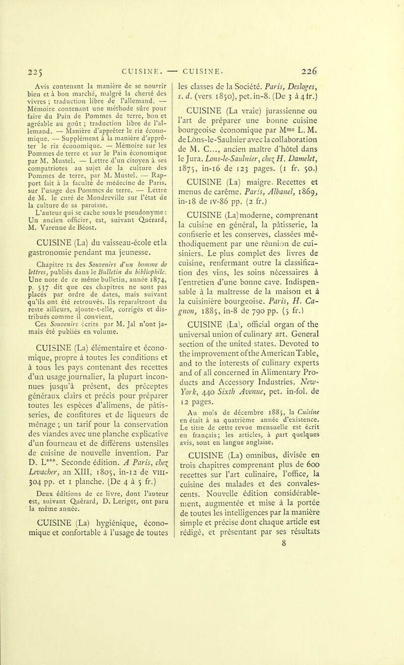 225 Avis contenant la manière de se nourrir bien et à bon marché, malgré la cherté des vivres ; traduction libre de l'allemand. — Mémoire contenant une méthode sûre pour faire du Pain de Pommes de terre, bon et agréable au goût ; traduction libre de l'al- lemand. — Manière d'apprêter le riz écono- mique. — Supplément à la manière d'apprê- ter le riz économique. — Mémoire sur les Pommes de terre et sur le Pain économique par M. Mustel. — Lettre d'un citoyen à ses compatriotes au sujet de la culture des Pommes de terre, par M. Mustel. — Rap- port fait à la faculté de médecine de Pans, sur l'usage des Pommes de terre. — Lettre de M. le curé de Mondreville sur l'état de la culture de sa paroisse. L'auteur qui se cache sous le pseudonyme : Un ancien officier, est, suivant Q.uérard, M. Varenne de Béost. CUISINE (La) du vaisseau-école et la gastronomie pendant ma jeunesse. Chapitre ix des Souvenirs d'un homme de lettres, publiés dans \t Bulletin du bibliophile. Une note de ce même bulletin, année 1874, p. 537 dit que ces chapitres ne sont pas placés par ordre de dates, mais suivant qu'ils ont été retrouvés. Ils reparaîtront du reste ailleurs, ajoute-t-elle, corrigés et dis- tribués comme il convient. Ces Souvenirs écrits par M. Jal n'ont ja- mais été publiés en volume. CUISINE (La) élémentaire et écono- mique, propre à toutes les conditions et à tous les pays contenant des recettes d'un usage journalier, la plupart incon- nues jusqu'à présent, des préceptes généraux clairs et précis pour préparer toutes les espèces d'alimens, de pâtis- series, de confitures et de liqueurs de ménage ; un tarif pour la conservation des viandes avec une planche explicative d'un fourneau et de difîérens ustensiles de cuisine de nouvelle invention. Par D. L***. Seconde édition. A Paris, chei Levacher, an XIII, 1805, in-12 de viii- 304 pp. et I planche. (De 4 à 5 fr.) Deux éditions de ce livre^ dont l'auteur est, suivant Quérardj D. Leriget, ont paru la même année. CUISINE (La) hygiénique, écono- mique et confortable à l'usage de toutes les classes de la Société. Paris, Desloges, s.d. (vers 1850), pet.in-8. (De 3 à4tr.) CUISINE (La vraie) jurassienne ou l'art de préparer une bonne cuisine bourgeoise économique par M>'= L. M. deLôns-le-Saulnier avec la collaboration de M. C..., ancien maître d'hôtel dans le Jura. Lons-h-Saulnier, che^H. Damelet, 1875, in-i6 de 123 pages, (i fr. 50.) CUISINE (La) maigre. Recettes et menus de carême. Paris, Albanel, 1869, in-i8 de iv-86 pp. (2 fr.) CUISINE (La) moderne, comprenant la cuisine en général, la pâtisserie, la confiserie et les conserves, classées mé- thodiquement par une réunion de cui- siniers. Le plus complet des livres de cuisine, renfermant outre la classifica- tion des vins, les soins nécessaires à l'entretien d'une bonne cave. Indispen- sable à la maîtresse de la maison et à la cuisinière bourgeoise. Paris, H. Ca- gnon, 1885, in-8 de 790 pp. (5 fr.) CUISINE (La\ officiai organ of the universal union ofculinary art. General section of the united states. Devoted to the improvement ofthe American Table, and to the interests of culinary experts and of ail concerned in Alimentary Pro- ducts and Accessory Industries. New- York, 440 Sixth Avenue, pet. in-fol. de 12 pages. Au mois de décembre 1885, la Cuisine en était à sa quatrième année d'existence. Le titre de cette revue mensuelle est écrit en français; les articles, à part quelques avis, sont en langue anglaise. CUISINE (La) omnibus, divisée en trois chapitres comprenant plus de 600 recettes sur l'art culinaire, l'office, la cuisine des malades et des convales- cents. Nouvelle édition considérable- ment, augmentée et mise à la portée de toutes les intelligences par la manière simple et précise dont chaque article est rédigé, et présentant par ses résultats 8