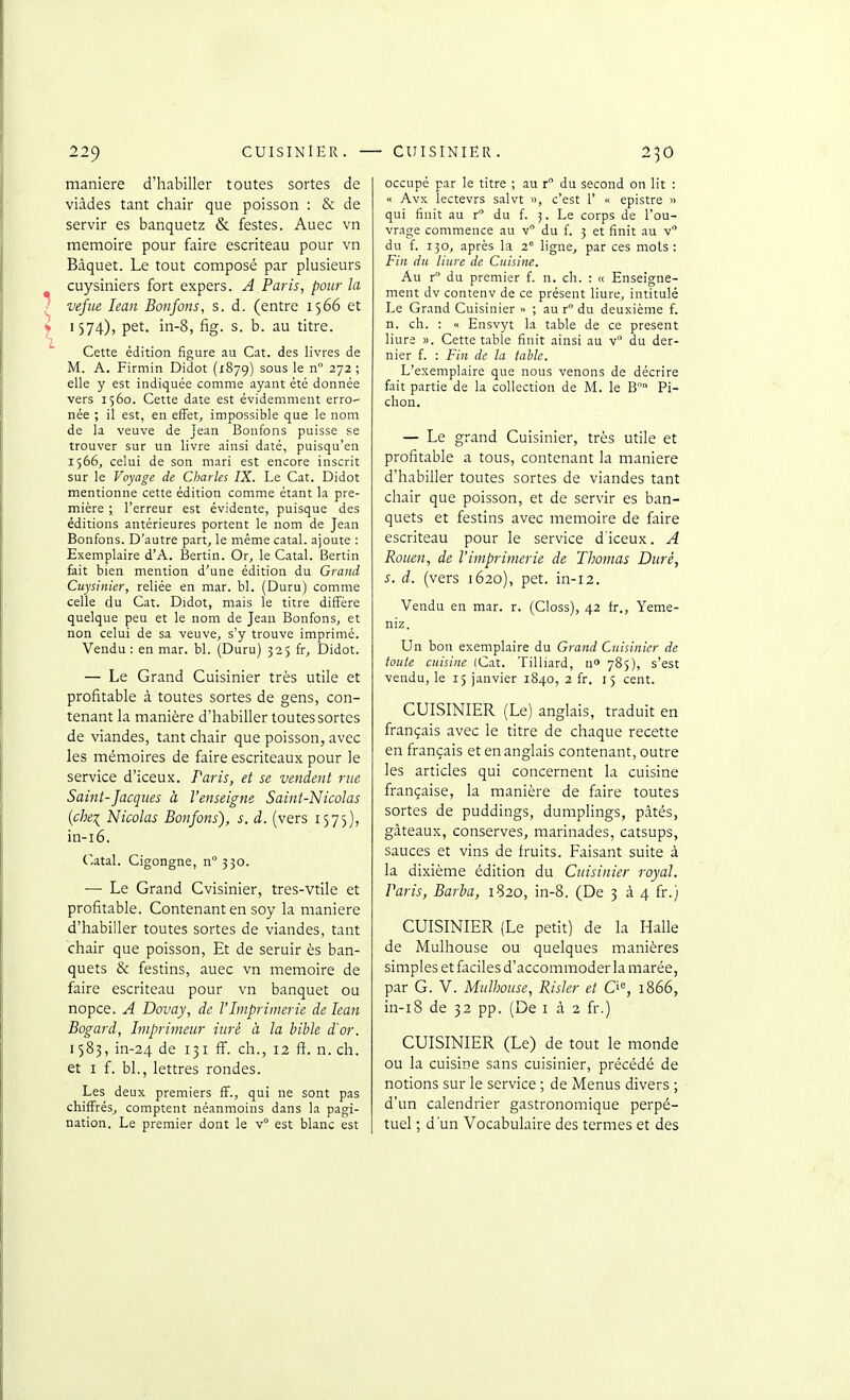 manière d'habiller toutes sortes de viâdes tant chair que poisson : & de servir es banquetz & festes. Auec vn mémoire pour faire escriteau pour vn Baquet. Le tout composé par plusieurs cuysiniers fort expers. A Paris, pour la vefiie leaii Bonfons, s. d. (entre 1566 et 1574), pet. in-8, fig. s. b. au titre. Cette édition figure au Cat. des livres de M. A. Firmin Didot (1879) sous le n 272 ; elle y est indiquée comme ayant été donnée vers 1560. Cette date est évidemment erro' née ; il est, en effet, impossible que le nom de la veuve de Jean Bonfons puisse se trouver sur un livre ainsi daté, puisqu'en 1566, celui de son mari est encore inscrit sur le Voyage de Charles IX. Le Cat. Didot mentionne cette édition comme étant la pre- mière ; l'erreur est évidente, puisque des éditions antérieures portent le nom de Jean Bonfons. D'autre part, le même catal. ajoute : Exemplaire d'A. Bertin. Or, le Catal. Bertin fait bien mention d'une édition du Grand Cuysinier, reliée en mar. bl. (Duru) comme celle du Cat. Didot, mais le titre diffère quelque peu et le nom de Jean Bonfons, et non celui de sa veuve, s'y trouve imprimé. Vendu : en mar. bl. (Duru) 325 fr, Didot. — Le Grand Cuisinier très utile et profitable à toutes sortes de gens, con- tenant la manière d'habiller toutes sortes de viandes, tant chair que poisson, avec les mémoires de faire escriteaux pour le service d'iceux. Paris, et se vendent rue Saint-Jacques à l'enseigne Saint-Nicolas {chei Nicolas Bonfons), s. d. (vers 1575), in-i6. (~.atal. Cigongne, n° 330. ■— Le Grand Cvisinier, tres-vtile et profitable. Contenant en soy la manière d'habiller toutes sortes de viandes, tant chair que poisson. Et de seruir ès ban- quets & festins, auec vn mémoire de faire escriteau pour vn banquet ou nopce. A Dovay, de l'Imprimerie de lean Bogard, Imprimeur iiiré à la bible d'or. 1583, in-24 de 131 S. ch., 12 fi. n. ch. et I f. bl., lettres rondes. Les deux premiers S., qui ne sont pas chiffrés, comptent néanmoins dans la pagi- nation. Le premier dont le v° est blanc est occupé par le titre ; au r du second on lit : « Avx lectevrs salvt n, c'est 1' « epistre » qui finit au r du f. Le corps de l'ou- vrage commence au v du f. 3 et finit au v° du f. 130, après la 2° ligne, par ces mots : Fin du liure de Cuisine. Au r du premier f. n. ch. : « Enseigne- ment dv contenv de ce présent liure, intitulé Le Grand Cuisinier » ; au r du deuxième f. n. ch. : « Ensvyt la table de ce présent liure )). Cette table finit ainsi au v du der- nier f. : Fin de la tahle. L'exemplaire que nous venons de décrire fait partie de la collection de M. le B Pi- chon. — Le grand Cuisinier, très utile et profitable a tous, contenant la manière d'habiller toutes sortes de viandes tant chair que poisson, et de servir es ban- quets et festins avec mémoire de faire escriteau pour le service d'iceux. A Rouen, de l'imprimerie de Thomas Duré, s. d. (vers 1620), pet. in-12. Vendu en mar. r. (Closs), 42 fr., Yeme- niz. Un bon exemplaire du Grand Cuisinier de toute cuisine (Cat. Tilliard, n» 785), s'est vendu, le 15 janvier 1840, 2 fr. 15 cent. CUISINIER (Le) anglais, traduit en français avec le titre de chaque recette en français et en anglais contenant, outre les articles qui concernent la cuisine française, la manière de faire toutes sortes de puddings, dumplings, pâtés, gâteaux, conserves, marinades, catsups, sauces et vins de fruits. Faisant suite à la dixième édition du Cuisinier royal. Paris, Barba, 1820, in-8. (De 334 fr.) CUISINIER (Le petit) de la Halle de Mulhouse ou quelques manières simples et faciles d'accommoder la marée, par G. V. Mulhouse, Risler et C'% 1866, in-i8 de 32 pp. (De i à 2 fr.) CUISINIER (Le) de tout le monde ou la cuisine sans cuisinier, précédé de notions sur le service ; de Menus divers ; d'un calendrier gastronomique perpé- tuel ; d'un 'Vocabulaire des termes et des