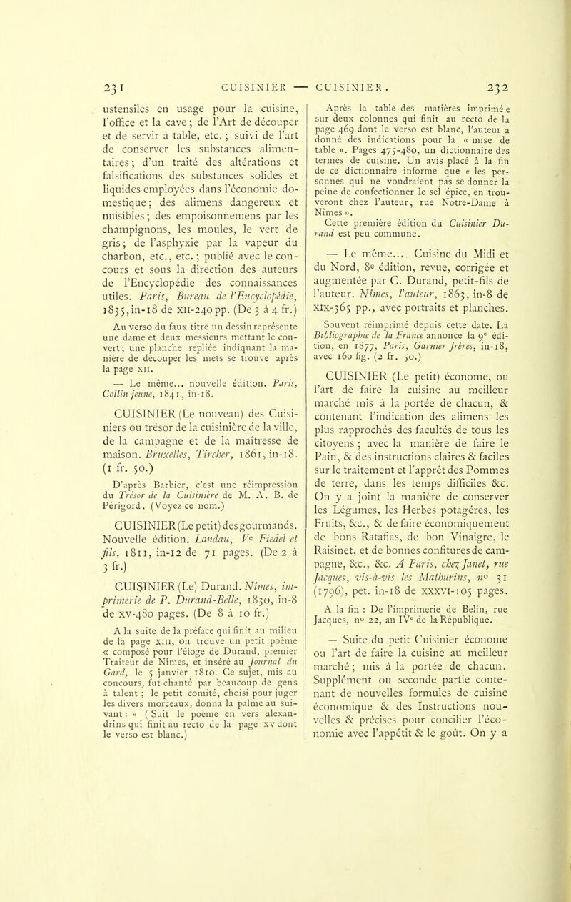 ustensiles en usage pour la cuisine, l'office et la cave ; de l'Art de découper et de servir à table, etc. ; suivi de l'art de conserver les substances alimen- taires ; d'un traité des altérations et falsifications des substances solides et liquides employées dans l'économie do- mestique ; des alimens dangereux et nuisibles ; des empoisonnemens par les champignons, les moules, le vert de gris ; de l'asphyxie par la vapeur du charbon, etc., etc. ; publié avec le con- cours et sous la direction des auteurs de l'Encyclopédie des connaissances utiles. Paiis, Bureau de l'Encyclopédie, 1835,in-18 de xii-24opp. (De 3 à 4 fr.) Au verso du faux titre un dessin représente une dame et deux messieurs mettant le cou- vert ; une planche repliée indiquant la ma- nière de découper les mets se trouve après la page xii. — Le même... nouvelle édition. Paris, ColUn jeune, 1841, in-i8. CUISINIER (Le nouveau) des Cuisi- niers ou trésor de la cuisinière de la ville, de la campagne et de la maîtresse de maison. Bruxelles, Tircher, i86i,in-i8. (i fr. 50.) D'après Barbier, c'est une réimpression du Trésor de la Cuisinière de M. A. B. de Périgord. (Voyez ce nom.) CUISINIER(Lepetit)desgourmands. Nouvelle édition. Landau, V<^ Fiedel et fils, 1811, in-i2 de 71 pages. (De 2 à 3fr.) CUISINIER (Le) Durand. M/kw, im- primerie de P. Durand-Belle, 1830, in-8 de xv-480 pages. (De 8 à 10 fr.) A la suite de la préface qui finit au milieu de la page xiii, on trouve un petit poème « composé pour l'éloge de Durand, premier Traiteur de Nîmes, et inséré au Journal du Gard, le 5 janvier 1810. Ce sujet, mis au concours, fut chanté par beaucoup de gens à talent ; le petit comité, choisi pour juger les divers morceaux, donna la palme au sui- vant : « ( Suit le poème en vers alexan- drins qui finit au recto de la page xv dont le verso est blanc.) Après la table des matières imprimé e sur deux colonnes qui finit au recto de la page 469 dont le verso est blanc, l'auteur a donné des indications pour la « mise de table ». Pages 475-480, un dictionnaire des termes de cuisine. Un avis placé à la fin de ce dictionnaire informe que « les per- sonnes qui ne voudraient pas se donner la peine de confectionner le sel épice, en trou- veront chez l'auteur, rue Notre-Dame à Nîmes ». Cette première édition du Cuisinier Du- rand est peu commune. — Le même.... Cuisine du Midi et du Nord, 8e édition, revue, corrigée et augmentée par C. Durand, petit-fils de l'auteur. Nîmes, Vauteur, 1863, in-8 de xix-365 pp., avec portraits et planches. Souvent réimprimé depuis cette date. La Bibliographie de la France annonce la 9° édi- tion, en 1877, Paris, Garnier frères, in-18, avec 160 fig. (2 fr. 50.) CUISINIER (Le petit) économe, ou l'art de fifire la cuisine au meilleur marché mis à la portée de chacun, & contenant l'indication des alimens les plus rapprochés des facultés de tous les citoyens ; avec la manière de faire le Pain, & des instructions claires & faciles sur le traitement et l'apprêt des Pommes de terre, dans les temps difficiles &c. On y a joint la manière de conserver les Légumes, les Herbes potagères, les Fruits, &c., & de faire économiquement de bons Ratafias, de bon Vinaigre, le Raisinet, et de bonnes confitures de cam- pagne, &c., &c. A Paris, che\}anet, rue Jacques, vis-à-vis les Mathurins, n° 31 (1796), pet. in-18 de XXXVI-105 pages. A la fin : De l'imprimerie de Belin, rue Jacques, n» 22, an IV de la République. — Suite du petit Cuisinier économe ou l'art de faire la cuisine au meilleur marché ; mis à la portée de chacun. Supplément ou seconde partie conte- nant de nouvelles formules de cuisine économique & des Instructions nou- velles & précises pour concilier l'éco- nomie avec l'appétit & le goût. On y a