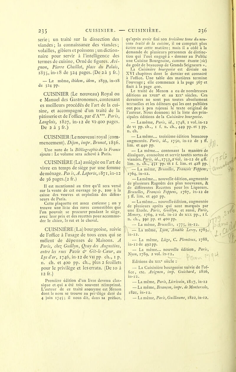 série ; un traité sur la dissection des viandes ; la connaissance des viandes ; volailles, gibiers et poissons ; un diction- naire pour servir à l'intelligence des termes de cuisine, Orné de figures. Avi- gnon, Pierre Chaillot, place du Palais, 1835, in-18 de 324 pages. (De 2à 3 fr.) — Le même, iUdem, idem, 1839, in-18 de 324 pp. CUISINIER (Le nouveau) Royal ou e Manuel des Gastronomes, contenant es meilleurs procédés de l'art de la cui- sine, et accompagné d'un traité de la pâtisserie et de Fofïàce, par d'A***. Paris, Langlois, 1827, in-12 de vi-400 pages. De 2 à 3 fr.) CUISINIER (Le nouveau] royal (com- mencement). Dijon, impr. Brunot, 1836. Une note de la Bibliographie de la France ajoute : Le volume sera achevé à Paris. CUISINIÈRE (La) assiégée ou Fart de vivre en temps de siège par une femme déménage. Pai is, J.Laporle, 18ji,m-i2 de 36 pages.(2 fr.) 11 est mentionné au titre qu'il sera versé sur la vente de cet ouvrage 10 p. 100 à la caisse des veuves et orphelins des défen- seurs de Paris. Cette plaquette est assez curieuse ; on y trouve une liste des rares comestibles que l'on pouvait se procurer pendant le siège, avec leur prix et des recettes pour accommo- der le chien, le rat et le cheval. CUISINIÈRE (La) bourgeoise, suivie de l'office à l'usage de tous ceux qui se mêlent de dépenses de Maisons. A Paris, che^ Giiillyn, Qvay des Atiguslins, entre les rues Pavée & Gil-le-Cœur, an Lys d'or, 1746, in-12 de vu pp. ch., i p. n. ch. et 400 pp. ch., plus 2 feuillets pour le privilège et les errata. (De 10 à 12 fr.) Première édition d'un livre devenu clas- sique et qui a été très souvent réimprimé. L'auteur de ce traité anonyme est Menon dont le nom se trouve au privilège daté du 4 juin 1745 ; il nous dit, dans sa préface, qu'après avoir fini son troisième tome dunou- vcau traité de ta cuisine, il ne comptait plus écrire sur cette matière; mais il a cédé à la demande de plusieurs personnes de distinc- tion qui l'ont engagé à « donner au Public une Cuisine Bourgeoise, comme étante [sic) du goût de beaucoup de Grands Seigneurs ». La Cuisinière Ijourgeoise est divisée en XVI chapitres dont le dernier est consacré à l'office. Une table des matières termine l'ouvrage ; elle commence à la page 367 et finit à la page 400. Le traité de Menon a eu de nombreuses éditions au xviii et au xix' siècles. Ces dernières ne sont pas toutes absolument textuelles et les éditeurs qui les ont publiées ont peu à peu rajeuni le texte original de l'auteur. Nous donnons ici la liste des prin- cipales éditions de la Cuisinière bourgeoise. — Laméme, Paris, id., 1748, i vol. in-12 de VI pp. ch ., I f. n. ch., 449 pp. et 3 pp. n. ch. — Laméme... troisième édition beaucoup augmentée. Paris, id., 1750, in-12 de 5 ff. lim. et 440 pp. — La même... contenant la manière de disséquer, connoitre et servir toutes sortes de viandes. Pfln'î, îrf., 1752, 2 vol. in-12 de 4ff. lim. n. cTi.,~45i pp. et i f. lim. et 428 pp. — La même, Bruxelles, François Foppens, 1764,in-12. — Laméme... nouvelle édition,augmentée de plusieurs Ragoûts des plus nouveaux, & de différentes Recettes pour les Liqueurs. Bruxelles, François Foppens, 1767, in-12 de 5 S. lim. et 492 pp. — Laméme... nouvelleédition, augmentée de plusieurs apréts qui sont marqués par une Etoile. Paris, Guitlyn, et aussi, Paris, Monory, 1769, 2 vol. in-12 de xxx pp., i f. n. ch., 392 pp. et 400 pp. / —^ La même, B)-!(.ve//cî, I775^jn-I2. J — La même, Lyon,' A niable Leroy, 1783, in-12. — La même, Liège, C. Plomleux, 1788, in-12 de 492 pp. — La même... nouvelle édition, Paris, Nyon, 1789, 2 vol. in-12. Editions du xtx' siècle : — La Cuisinière bourgeoise suivie de l'of- fice , etc. Avignon, imp. Guicbard, 1816, in-12. — La même, Paris, Lécrivain, 18 17, in-12 — La même, Besançon, impr. de Montarsolo, 1821, in-12. — La même, Paris, Guillaume, 1822, in-12.